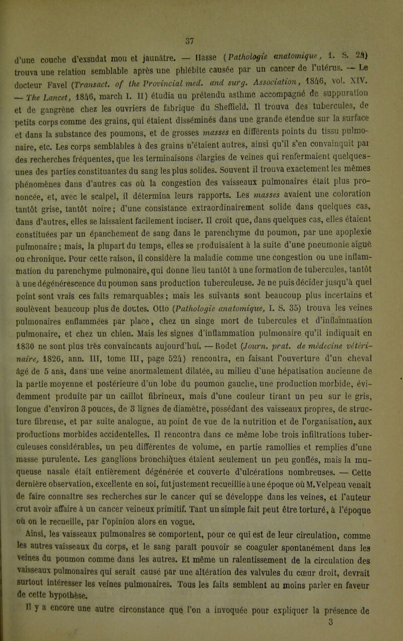 d'une couche d'exsudat mou et jaunâtre. — liasse (Pathologie anatomiqw., 1. S. 24) trouva une relation semblable après une phlébite causée par un cancer de l'utérus. — Le docteur Favel (Transact. of ihe Provincial mcd. and sur g. Association, 1846, vol. XIV. — The Lancet, 1846, march I. Il) étudia un prétendu asthme accompagné de suppuration et de gangrène chez les ouvriers de fabrique du Shefïïeld. Il trouva des tubercules, de petits corps comme des grains, qui étaient disséminés dans une grande étendue sur la surface et dans la substance des poumons, et de grosses masses en différents points du tissu pulmo- naire, etc. Les corps semblables à des grains n'étaient autres, ainsi qu'il s'en convainquit pai des recherches fréquentes, que les terminaisons élargies de veines qui renfermaient quelques- unes des parties constituantes du sang les plus solides. Souvent il trouva exactement les mêmes phénomènes dans d'autres cas où la congestion des vaisseaux pulmonaires était plus pro- noncée, et, avec le scalpel, il détermina leurs rapports. Les masses avaient une coloration tantôt grise, tantôt noire ; d'une consistance exlraordinairement solide dans quelques cas, dans d'autres, elles se laissaient facilement inciser. Il croit que, dans quelques cas, elles étaient constituées par un épanchement de sang dans le parenchyme du poumon, par une apoplexie pulmonaire ; mais, la plupart du temps, elles se produisaient à la suite d'une pneumonie aiguë ou chronique. Pour cette raison, il considère la maladie comme une congestion ou une inflam- mation du parenchyme pulmonaire, qui donne lieu tantôt à une formation de tubercules, tantôt à une dégénérescence du poumon sans production tuberculeuse. Je ne puis décider jusqu'à quel point sont vrais ces faits remarquables; mais les suivants sont beaucoup plus incertains et soulèvent beaucoup plus de doutes. Otto (Pathologie anatomique, I. S. 35) trouva les veines pulmonaires enflammées par place, chez un singe mort de tubercules et d'inflammation pulmonaire, et chez un chien. Mais les signes d'inflammation pulmonaire qu'il indiquait en 1830 ne sont plus très convaincants aujourd'hui. —Rodet (Journ. prat. de médecine vétéri- naire, 1826, ann. III, tome III, page 524) rencontra, en faisant l'ouverture d'un cheval âgé de 5 ans, dans une veine anormalement dilatée, au milieu d'une hépatisation ancienne de la partie moyenne et postérieure d'un lobe du poumon gauche, une production morbide, évi- demment produite par un caillot fibrineux, mais d'une couleur tirant un peu sur le gris, longue d'environ 3 pouces, de 3 lignes de diamètre, possédant des vaisseaux propres, de struc- ture fibreuse, et par suite analogue, au point de vue de la nutrition et de l'organisation, aux productions morbides accidentelles. Il rencontra dans ce même lobe trois infiltrations tuber- culeuses considérables, un peu différentes de volume, en partie ramollies et remplies d'une masse purulente. Les ganglions bronchiques étaient seulement un peu gonflés, mais la mu- queuse nasale était entièrement dégénérée et couverte d'ulcérations nombreuses. — Cette dernière observation, excellente en soi, fut justement recueillie à une époque oùM.Velpeau venait de faire connaître ses recherches sur le cancer qui se développe dans les veines, et l'auteur crut avoir affaire à un cancer veineux primitif. Tant un simple fait peut être torturé, à l'époque où on le recueille, par l'opinion alors en vogue. Ainsi, les vaisseaux pulmonaires se comportent, pour ce qui est de leur circulation, comme les autres vaisseaux du corps, et le sang paraît pouvoir se coaguler spontanément dans les veines du poumon comme dans les autres. Et même un ralentissement de la circulation des vaisseaux pulmonaires qui serait causé par une altération des valvules du cœur droit, devrait surtout intéresser les veines pulmonaires. Tous les faits semblent au moins parler en faveur de cette hypothèse. Il y a encore une autre circonstance que l'on a invoquée pour expliquer la présence de 3