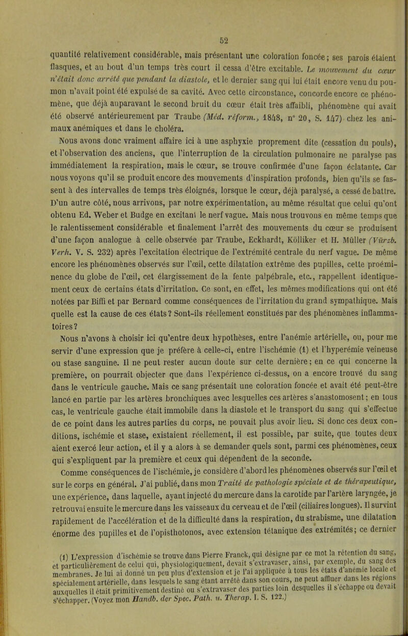 quantité relativement considérable, mais présentant une coloration foncée ; ses parois étaient flasques, et au bout d'un temps très court il cessa d'être excitable. Le mouvement du cœur n'était donc arrêté que -pendant la diastole, et le dernier sang qui lui était encore venu du pou- mon n'avait point été expulsé de sa cavité. Avec cette circonstance, concorde encore ce phéno- mène, que déjà auparavant le second bruit du cœur était très affaibli, phénomène qui avait été observé antérieurement par Traube (Méd. rèform., 1848, n° 20, S. 147) chez les ani- maux anémiques et dans le choléra. Nous avons donc vraiment affaire ici à une asphyxie proprement dite (cessation du pouls), et l'observation des anciens, que l'interruption de la circulation pulmonaire ne paralyse pas immédiatement la respiration, mais le cœur, se trouve confirmée d'une façon éclatante. Car nous voyons qu'il se produit encore des mouvements d'inspiration profonds, bien qu'ils se fas- sent à des intervalles de temps très éloignés, lorsque le cœur, déjà paralysé, a cessé debatlre. D'un autre côté, nous arrivons, par notre expérimentation, au même résultat que celui qu'ont obtenu Ed. Weber et Budge en excitant le nerf vague. Mais nous trouvons en même temps que le ralentissement considérable et finalement l'arrêt des mouvements du cœur se produisent d'une façon analogue à celle observée par Traube, Eckhardt, Kôlliker et H. Mûller (Vûrzb. Verh. V. S. 232) après l'excitaLion électrique de l'extrémité centrale du nerf vague. De même encore les phénomènes observés sur l'œil, cette dilatation extrême des pupilles, cette proémi- nence du globe de l'œil, cet élargissement de la fente palpébrale, etc., rappellent identique- ment ceux de certains états d'irritation. Ce sont, en effet, les mêmes modifications qui ont été notées par Biffi et par Bernard comme conséquences de l'irritation du grand sympathique. Mais quelle est la cause de ces états ? Sont-ils réellement constitués par des phénomènes inflamma- toires? Nous n'avons à choisir ici qu'entre deux hypothèses, entre l'anémie artérielle, ou, pour me servir d'une expression que je préfère à celle-ci, entre l'ischémie (1) et l'hyperémie veineuse ou stase sanguine. Il ne peut rester aucun doute sur celte dernière ; en ce qui concerne la première, on pourrait objecter que dans l'expérience ci-dessus, on a encore trouvé du sang dans le ventricule gauche. Mais ce sang présentait une coloration foncée et avait été peut-être lancé en partie par les artères bronchiques avec lesquelles ces artères s'anastomosent; en tous cas, le ventricule gauche était immobile dans la diastole et le transport du sang qui s'effectue de ce point dans les autres parties du corps, ne pouvait plus avoir lieu. Si donc ces deux con- ditions, ischémie et stase, existaient réellement, il est possible, par suite, que toutes deux aient exercé leur action, et il y a alors à se demander quels sont, parmi ces phénomènes, ceux qui s'expliquent par la première et ceux qui dépendent de la seconde. Comme conséquences de l'ischémie, je considère d'abord les phénomènes observés sur l'œil et sur le corps en général. J'ai publié, dans mon Traité de pathologie spéciale et de thérapeutique, une expérience, dans laquelle, ayant injecté du mercure dans la carotide par l'artère laryngée, je retrouvai ensuite le mercure dans les vaisseaux du cerveau et de l'œil (ciliaires longues). Il survint rapidement de l'accélération et de la difficulté dans la respiration, du strabisme, une dilatation énorme des pupilles et de l'opisthotonos, avec extension tétanique des extrémités; ce dernier (1) L'expression d'ischémie se trouve dans Pierre Franck, qui désigne par ce mot la rétention du sang, et particulièrement de celui qui, physiologiquement, devait s'extravaser, ainsi par exemple, du sang des membranes. Je lui ai donné un peu plus d'extension et je l'ai appliquée à tous les états d anémie locale et spécialement artérielle, dans lesquels le sang étant arrêté dans son cours ne peut affluer dans les régions auxquelles il était primitivement destiné ou s'extravaser des parties loin desquelles il s échappe ou dc\ait s'échapper. (Voyez mon Bandb. der Spec. Path. u. Therap. I. S. 122.)