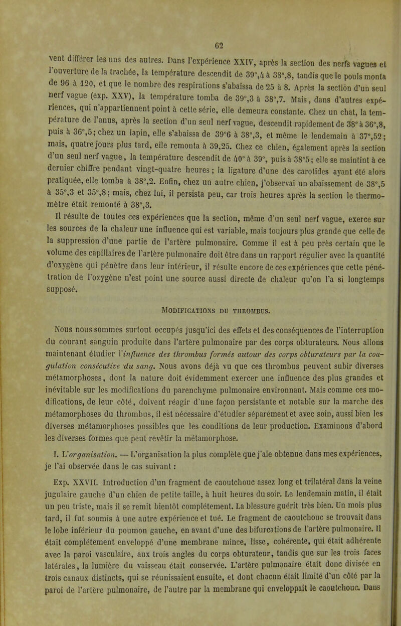 G2 vent différer les uns des autres. Dans l'expérience XXIV, après la section des nerrs vagues et l'ouverture de la trachée, la température descendit de 39%4 à 38%8, tandis que le pouls monta de 96 à 120, et que le nombre des respirations s'abaissa de 25 à 8. Après la section d'un seul nerf vague (exp. XXV), la température tomba de 39%3 à 38%7. Mais, dans d'autres expé- riences, qui n'appartiennent point à cette série, elle demeura constante. Chez un chat, la tem- pérature de l'anus, après la section d'un seul nerf vague, descendit rapidement de 38°à36°,8, puis à 36°,5; chez un lapin, elle s'abaissa de 39°6 à 38°,3, et môme le lendemain à 37%52; mais, quatre jours plus tard, elle remonta à 39,25. Chez ce chien, également après la section d'un seul nerf vague, la température descendit de 40° à 39°, puis à 385 ; elle se maintint à ce dernier chiffre pendant vingt-quatre heures ; la ligature d'une des carotides ayant été alors pratiquée, elle tomba à 38%2. Enfin, chez un autre chien, j'observai un abaissement de 38%5 à 35°,3 et 35°,8 ; mais, chez lui, il persista peu, car trois heures après la section le thermo- mètre était remonté à 38°,3. Il résulte de toutes ces expériences que la section, même d'un seul nerf vague, exerce sur les sources de la chaleur une influence qui est variable, mais toujours plus grande que celle de la suppression d'une partie de l'artère pulmonaire. Comme il est à peu près certain que le volume des capillaires de l'artère pulmonaire doit être dans un rapport régulier avec la quantité d'oxygène qui pénètre dans leur intérieur, il résulte encore de ces expériences que cette péné- tration de l'oxygène n'est point une source aussi directe de chaleur qu'on l'a si longtemps supposé. Modifications du thrombus. Nous nous sommes surtout occupés jusqu'ici des effets et des conséquences de l'interruption du courant sanguin produite dans l'artère pulmonaire par des corps obturateurs. Nous allons maintenant étudier l'influence des thrombus formés autour des corps obturateurs par la coa- gulation consécutive du sang. Nous avons déjà vu que ces thrombus peuvent subir diverses métamorphoses, dont la nature doit évidemment exercer une influence des plus grandes et inévitable sur les modifications du parenchyme pulmonaire environnant. Mais comme ces mo- difications, de leur côté, doivent réagir d'une façon persistante et notable sur la marche des métamorphoses du thrombus, il est nécessaire d'étudier séparément et avec soin, aussi bien les diverses métamorphoses possibles que les conditions de leur production. Examinons d'abord les diverses formes que peut revêtir la métamorphose. I. Vorganisation. — L'organisation la plus complète que j'aie obtenue dans mes expériences, je l'ai observée dans le cas suivant : Exp. XXVII. Introduction d'un fragment de caoutchouc assez long et trilatéral dans la veine jugulaire gauche d'un chien de petite taille, à huit heures du soir. Le lendemain malin, il était un peu triste, mais il se remit bientôt complètement. La blessure guérit très bien. Un mois plus tard, il fut soumis à une autre expérience et tué. Le fragment de caoutchouc se trouvait dans le lobe inférieur du poumon gauche, en avant d'une des bifurcations de l'artère pulmonaire. Il était complètement enveloppé d'une membrane mince, lisse, cohérente, qui était adhérente avec la paroi vasculairc, aux trois angles du corps obturateur, tandis que sur les trois faces latérales, la lumière du vaisseau était conservée. L'artère pulmonaire était donc divisée en trois canaux distincts, qui se réunissaient ensuite, et dont chacun était limité d'un côté par la paroi de Tarière pulmonaire, de l'autre par la membrane qui enveloppait le caoutchouc. Dans