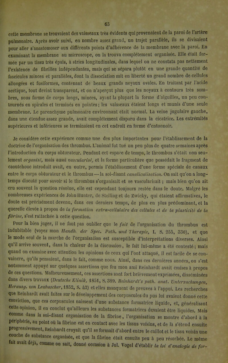 cette membrane se trouvaient des vaisseaux très évidents qui provenaient de la paroi de l'artère pulmonaire. Après avoir suivi, en nombre assez grand, un trajet parallèle, ils se divisaient pour aller s'anastomoser aux différents points d'adhérence de la membrane avec la paroi. En examinant la membrane au microscope, on la trouva complètement organisée. Elle était for- mée par un tissu très épais, à stries longitudinales, dans lequel on ne constata pas nettement l'existence de fibrilles indépendantes, mais qui se sépara plutôt en une grande quantité de fascicules minces et parallèles, dont la dissociation mit en liberté un grand nombre de cellules allongées et fusiformes, contenant de beaux grands noyaux ovales. En traitant par l'acide acétique, tout devint transparent, et on n'aperçut plus que les noyaux à contours très som- bres, sous forme de corps longs, minces, ayant la plupart la forme d'aiguilles, un peu con- tournés en spirales et terminés en pointes; les vaisseaux étaient longs et munis d'une seule membrane. Le parenchyme pulmonaire environnant était normal. La veine jugulaire gauche, dans une étendue assez grande, avait complètement disparu dans la cicatrice. Les extrémités supérieures et inférieures se terminaient en cet endroit en forme d'entonnoir. Je considère cette expérience comme une des plus importantes pour l'établissement de la doctrine de l'organisation des thrombus. L'animal fut tué un peu plus de quatre semaines après l'introduction du corps obturateur. Pendant cet espace de temps, le thrombus s'était non seu- lement organisé, mais aussi vascularisé, et la forme particulière que possédait le fragment de caoutchouc introduit avait, en outre, permis l'établissement d'une forme spéciale de canaux entre le corps obturateur et le thrombus — la soi-disant canaliculisation. On sait qu'on a long- temps discuté pour savoir si le thrombus s'organisait et se vascularisait ; mais bien qu'on ait cru souvent la question résolue, elle est cependant toujours restée dans le doute. Malgré les nombreuses expériences de JohnHunter, de StelliDget de Zwicky, qui étaient affirmatives, le doute est précisément devenu, dans ces derniers temps, de plus en plus prédominant, et la querelle élevée à propos de ta formation extra-cellulaire des cellules et de la plasticité de la fibrine, s'est rattachée à cette question. Pour la bien juger, il ne faut pas oublier que le fait de l'organisation du thrombus est indubitable (voyez mon Handb. der Spec. Path. und Thérapie, I. S. 255, 330), et que le mode seul de la marche de l'organisation est susceptible d'interprétations diverses. Ainsi qu'il arrive souvent, dans la chaleur de la discussion, le fait lui-même a été contesté; mais quand on examine avec attention les opinions de ceux qui l'ont attaqué, il est facile de se con- vaincre, qu'ils pensaient, dans le fait, comme nous. Ainsi, dans ces dernières années, on s'est notamment appuyé sur quelques assertions que feu mon ami Reinhardt avait émises à propos de ces questions. Malheureusement, ces assertions sont fort brièvement exprimées, disséminées dans divers travaux {Deutsche Ktinik, 1851, S. 389. Reinhardfs path. anat. Untersuchungen, tlerausg. wn Leubuscher, 1852, S. û2) et elles manquent de preuves à l'appui. Les recherches que Reinhardt avait faites sur le développement des corpuscules du pus lui avaient donné cette conviction, que ces corpuscules naissent d'une substance formatrice liquide, et, généralisant cette opinion, il en conclut qu'ailleurs les substances formatrices devaient être liquides. Mais comme dans la soi-disant organisation de la fibrine, l'organisation se montre d'abord à la périphérie, au point où la fibrine est en contact avec les tissus voisins, et de là s'étend ensuite progressivement, Reinhardt croyait qu'il se formait d'abord entre le caillot et le tissu voisin une couche de substance organisée, et que la fibrine était ensuite peu à peu résorbée. Le même fait avait déjà, comme on sait, donné occasion à Jul. Vogel d'établir la loi d'analogie de for-