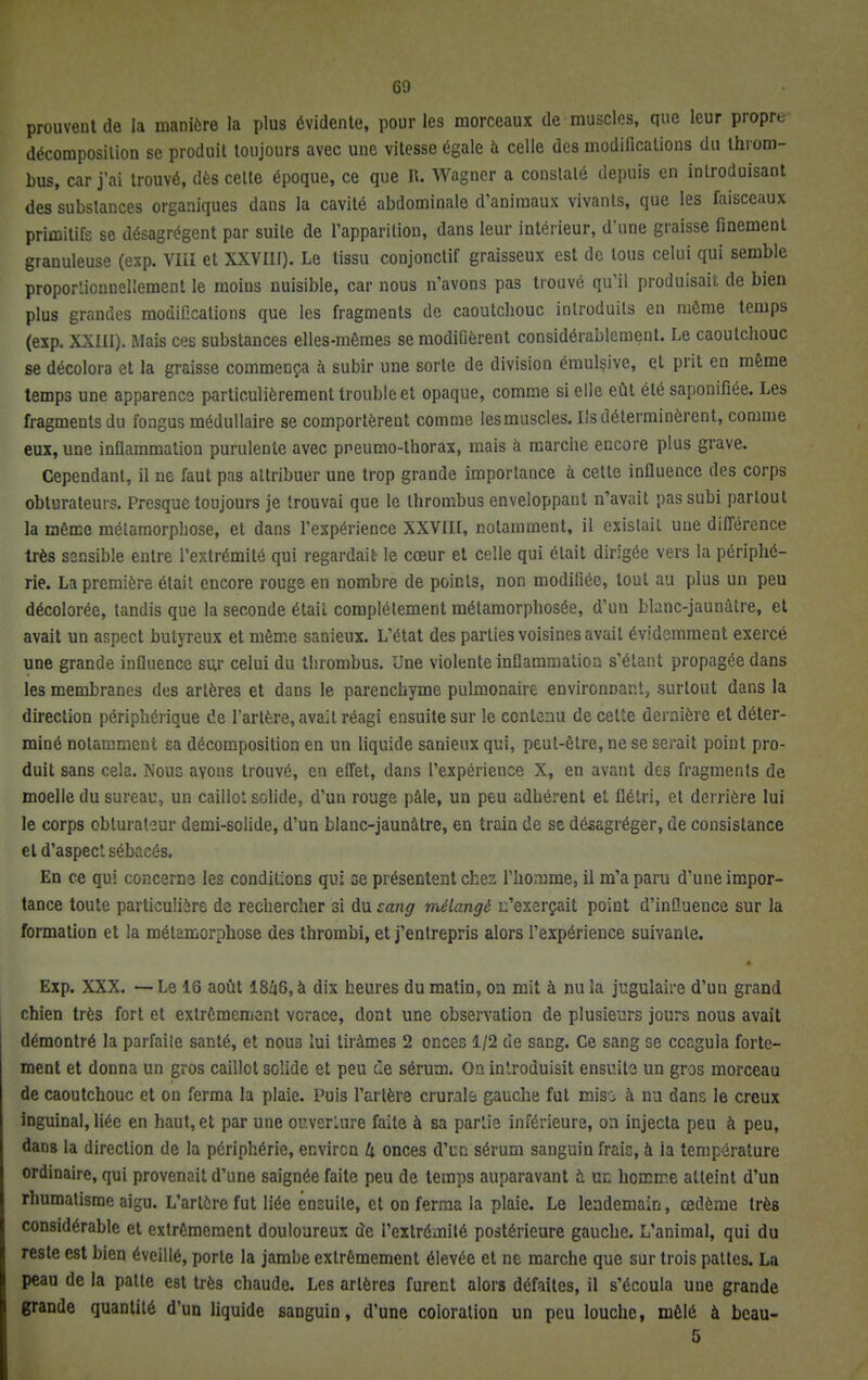 prouvent de la manière la plus évidente, pour les morceaux de muscles, que leur propre décomposition se produit toujours avec une vitesse égale à celle des modifications du throm- bus, car j'ai trouvé, dès cette époque, ce que R. Wagner a constaté depuis en introduisant des substances organiques dans la cavité abdominale d'animaux vivants, que les faisceaux primitifs se désagrègent par suite de l'apparition, dans leur intérieur, d'une graisse finement granuleuse (exp. VIÏI et XXVIII). Le tissu conjonctif graisseux est de tous celui qui semble proportionnellement le moins nuisible, car nous n'avons pas trouvé qu'il produisait de bien plus grandes modifications que les fragments de caoutchouc introduits en même temps (exp. XXIII). Mais ces substances elles-mêmes se modifièrent considérablement. Le caoutchouc se décolora et la graisse commença à subir une sorte de division émulsive, et prit en même temps une apparence particulièrement trouble et opaque, comme si elle eût été saponifiée. Les fragments du fongus médullaire se comportèrent comme les muscles. Ils déterminèrent, comme eux, une inflammation purulente avec preumo-thorax, mais à marche encore plus grave. Cependant, il ne faut pas attribuer une trop grande importance à cette influence des corps obturateurs. Presque toujours je trouvai que le thrombus enveloppant n'avait pas subi partout la même métamorphose, et dans l'expérience XXVIII, notamment, il existait une différence très S3nsible entre l'extrémité qui regardait le cœur et celle qui était dirigée vers la périphé- rie. La première était encore rouge en nombre de points, non modifiée, tout au plus un peu décolorée, tandis que la seconde était complètement métamorphosée, d'un blanc-jaunâtre, et avait un aspect butyreux et même sanieux. L'état des parties voisines avait évidemment exercé une grande influence sur celui du thrombus. Une violente inflammation s'étant propagée dans les membranes des artères et dans le parenchyme pulmonaire environnant, surtout dans la direction périphérique de l'artère, avait réagi ensuite sur le contenu de celte dernière et déter- miné notamment sa décomposition en un liquide sanieux qui, peut-être, ne se serait point pro- duit sans cela. Noue ayons trouvé, en effet, dans l'expérience X, en avant des fragments de moelle du sureau, un caillot solide, d'un rouge pâle, un peu adhérent et flétri, et derrière lui le corps obturatsur demi-solide, d'un blanc-jaunâtre, en train de se désagréger, de consistance et d'aspect sébacés. En ce qui concerne les conditions qui ce présentent chez l'homme, il m'a paru d'une impor- tance toute particulière de rechercher si du sang mélangé n'exerçait point d'influence sur la formation et la métamorphose des thrombi, et j'entrepris alors l'expérience suivante. Exp. XXX. — Le 16 août I8Z16, à dix heures du matin, on mit à nu la jugulaire d'uu grand chien très fort et extrêmement verace, dont une observation de plusieurs jours nous avait démontré la parfaite santé, et nous lui tirâmes 2 onces 1/2 de sang. Ce sang se coagula forte- ment et donna un gros caillot solide et peu de sérum. On introduisit ensuite un gros morceau de caoutchouc et on ferma la plaie. Puis l'artère crurale gauche fut mis-i à nu dans le creux inguinal, liée en haut, et par une ouverture faite à sa partie inférieurs, on injecta peu à peu, dans la direction de la périphérie, environ h onces d'un sérum sanguin frais, à la température ordinaire, qui provenait d'une saignée faite peu de temps auparavant & un homme atteint d'un rhumatisme aigu. L'artère fut liée ensuite, et on ferma la plaie. Le lendemain, œdème très considérable et extrêmement douloureux de l'extrémité postérieure gauche. L'animal, qui du reste est bien éveillé, porte la jambe extrêmement élevée et ne marche que sur trois pattes. La peau de la patte est très chaude. Les artères furent alors défaites, il s'écoula une grande grande quantité d'un liquide sanguin, d'une coloration un peu louche, mêlé à bcau- 5