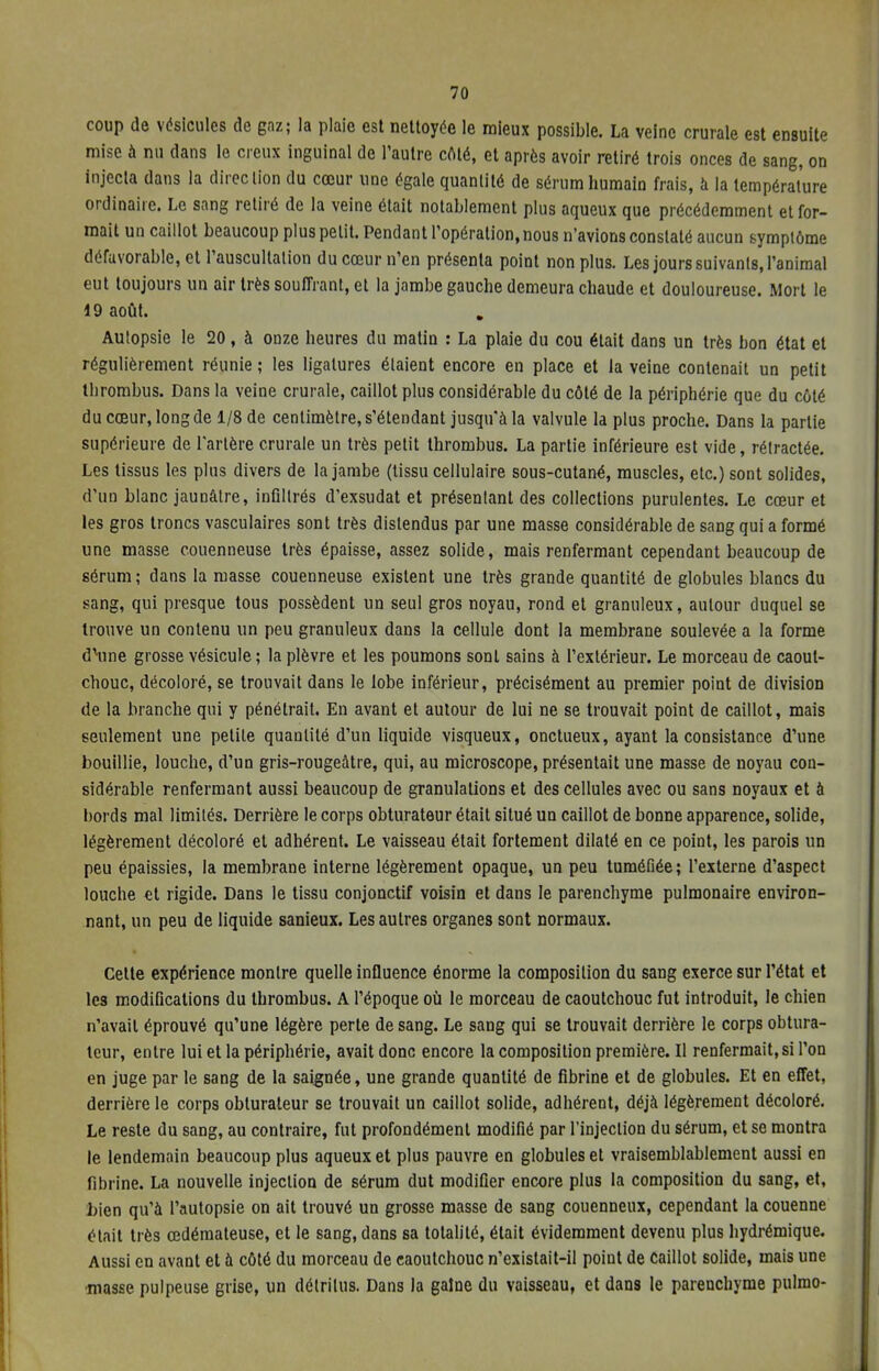 coup de vésicules de gaz; la plaie est nettoyée le mieux possible. La veine crurale est ensuite mise à nu dans le creux inguinal de l'autre côté, et après avoir retiré trois onces de sang, on injecta dans la direction du cœur une égale quantité de sérum humain frais, à la température ordinaire. Le sang retiré de la veine était notablement plus aqueux que précédemment et for- mait un caillot beaucoup plus petit. Pendant l'opération, nous n'avions constaté aucun symptôme défavorable, et l'auscultation du cœur n'en présenta point non plus. Les jours suivants, l'animal eut toujours un air très souffrant, et la jambe gauche demeura chaude et douloureuse. Mort le 19 août. Autopsie le 20, à onze heures du matin : La plaie du cou était dans un très bon état et régulièrement réunie ; les ligatures étaient encore en place et la veine contenait un petit tbrombus. Dans la veine crurale, caillot plus considérable du côté de la périphérie que du côté du cœur, long de 1/8 de centimètre, s'étendant jusqu'à la valvule la plus proche. Dans la partie supérieure de l'artère crurale un très petit thrombus. La partie inférieure est vide, rétractée. Les tissus les plus divers de la jambe (tissu cellulaire sous-cutané, muscles, etc.) sont solides, d'un blanc jaunâtre, infiltrés d'exsudat et présentant des collections purulentes. Le cœur et les gros troncs vasculaires sont très distendus par une masse considérable de sang qui a formé une masse couenneuse très épaisse, assez solide, mais renfermant cependant beaucoup de sérum; dans la masse couenneuse existent une très grande quantité de globules blancs du sang, qui presque tous possèdent un seul gros noyau, rond et granuleux, autour duquel se trouve un contenu un peu granuleux dans la cellule dont la membrane soulevée a la forme d'une grosse vésicule ; la plèvre et les poumons sont sains à l'extérieur. Le morceau de caout- chouc, décoloré, se trouvait dans le lobe inférieur, précisément au premier point de division de la branche qui y pénétrait. En avant et autour de lui ne se trouvait point de caillot, mais seulement une petite quantité d'un liquide visqueux, onctueux, ayant la consistance d'une bouillie, louche, d'un gris-rougeâtre, qui, au microscope, présentait une masse de noyau con- sidérable renfermant aussi beaucoup de granulations et des cellules avec ou sans noyaux et à bords mal limités. Derrière le corps obturateur était situé un caillot de bonne apparence, solide, légèrement décoloré et adhérent. Le vaisseau était fortement dilaté en ce point, les parois un peu épaissies, la membrane interne légèrement opaque, un peu tuméfiée; l'externe d'aspect louche et rigide. Dans le tissu conjonctif voisin et dans le parenchyme pulmonaire environ- nant, un peu de liquide sanieux. Les autres organes sont normaux. Celte expérience montre quelle influence énorme la composition du sang exerce sur l'état et les modifications du thrombus. A l'époque où le morceau de caoutchouc fut introduit, le chien n'avait éprouvé qu'une légère perte de sang. Le sang qui se trouvait derrière le corps obtura- teur, entre lui et la périphérie, avait donc encore la composition première. Il renfermait, si l'on en juge par le sang de la saignée, une grande quantité de fibrine et de globules. Et en effet, derrière le corps obturateur se trouvait un caillot solide, adhérent, déjà légèrement décoloré. Le reste du sang, au contraire, fut profondément modifié par l'injection du sérum, et se montra le lendemain beaucoup plus aqueux et plus pauvre en globules et vraisemblablement aussi en fibrine. La nouvelle injection de sérum dut modifier encore plus la composition du sang, et, bien qu'à l'autopsie on ait trouvé un grosse masse de sang couenneux, cependant la couenne était très œdémateuse, et le sang, dans sa totalité, était évidemment devenu plus hydrémique. Aussi en avant et à côté du morceau de caoutchouc n'existait-il point de Caillot solide, mais une masse pulpeuse grise, un détritus. Dans la gaine du vaisseau, et dans le parenchyme pulmo-