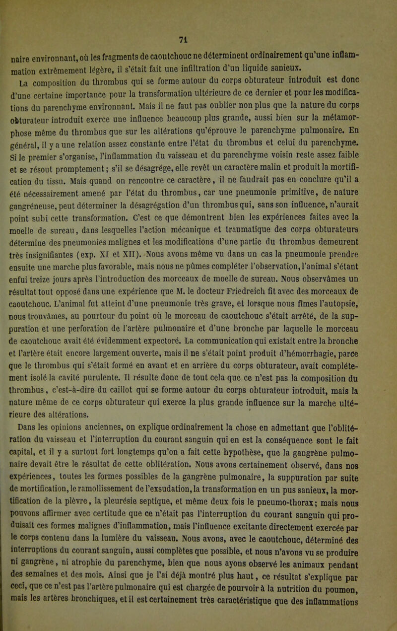naire environnant, où les fragments de caoutchouc ne déterminent ordinairement qu'une inflam- mation extrêmement légère, il s'était fait une infiltration d'un liquide sanieux. La composition du thrombus qui se forme autour du corps obturateur introduit est donc d'une certaine importance pour la transformation ultérieure de ce dernier et pour les modifica- tions du parenchyme environnant. Mais il ne faut pas oublier non plus que la nature du corps obturateur introduit exerce une influence beaucoup plus grande, aussi bien sur la métamor- phose même du thrombus que sur les altérations qu'éprouve le parenchyme pulmonaire. En général, il y aune relation assez constante entre l'état du thrombus et celui du parenchyme. Si le premier s'organise, l'inflammation du vaisseau et du parenchyme voisin reste assez faible et se résout promptement ; s'il se désagrège, elle revêt un caractère malin et produit la mortifi- cation du tissu. Mais quand on rencontre ce caractère, il ne faudrait pas en conclure qu'il a été nécessairement amené par l'état du thrombus, car une pneumonie primitive, de nature gangréneuse, peut déterminer la désagrégation d'un thrombus qui, sans son influence, n'aurait point subi cette transformation. C'est ce que démontrent bien les expériences faites avec la moelle de sureau, dans lesquelles l'action mécanique et traumatique des corps obturateurs détermine des pneumonies malignes et les modifications d'une partie du thrombus demeurent très insignifiantes (exp. XI et XII). Nous avons même vu dans un cas la pneumonie prendre ensuite une marche plus favorable, mais nous ne pûmes compléter l'observation, l'animal s'étant enfui treize jours après l'introduction des morceaux de moelle de sureau. Nous observâmes un résultat tout opposé dans une expérience que M. le docteur Friedreich fit avec des morceaux de caoutchouc. L'animal fut atteint d'une pneumonie très grave, et lorsque nous fîmes l'autopsie, nous trouvâmes, au pourtour du point où le morceau de caoutchouc s'était arrêté, de la sup- puration et une perforation de l'artère pulmonaire et d'une bronche par laquelle le morceau de caoutchouc avait été évidemment expectoré. La communication qui existait entre la bronche et l'artère était encore largement ouverte, mais il ne s'était point produit d'hémorrhagie, parce que le thrombus qui s'était formé en avant et en arrière du corps obturateur, avait complète- ment isolé ta cavité purulente. Il résulte donc de tout cela que ce n'est pas la composition du thrombus, c'est-à-dire du caillot qui se forme autour du corps obturateur introduit, mais la nature même de ce corps obturateur qui exerce la plus grande influence sur la marche ulté- rieure des altérations. Dans les opinions anciennes, on explique ordinairement la chose en admettant que l'oblité- ration du vaisseau et l'interruption du courant sanguin qui en est la conséquence sont le fait capital, et il y a surtout fort longtemps qu'on a fait cette hypothèse, que la gangrène pulmo- naire devait être le résultat de cette oblitération. Nous avons certainement observé, dans nos expériences, toutes les formes possibles de la gangrène pulmonaire, la suppuration par suite de mortification, le ramollissement de l'exsudation, la transformation en un pus sanieux, la mor- tification de la plèvre, la pleurésie septique, et même deux fois le pneumo-thorax ; mais nous pouvons affirmer avec certitude que ce n'était pas l'interruption du courant sanguin qui pro- duisait ces formes malignes d'inflammation, mais l'influence excitante directement exercée par le corps contenu dans la lumière du vaisseau. Nous avons, avec le caoutchouc, déterminé des interruptions du courant sanguin, aussi complètes que possible, et nous n'avons vu se produire ni gangrène, ni atrophie du parenchyme, bien que nous ayons observé les animaux pendant des semaines et des mois. Ainsi que je l'ai déjà montré plus haut, ce résultat s'explique par ceci, que ce n'est pas l'artère pulmonaire qui est chargée de pourvoir à la nutrition du poumon, mais les artères bronchiques, et il est certainement très caractéristique que des inflammations