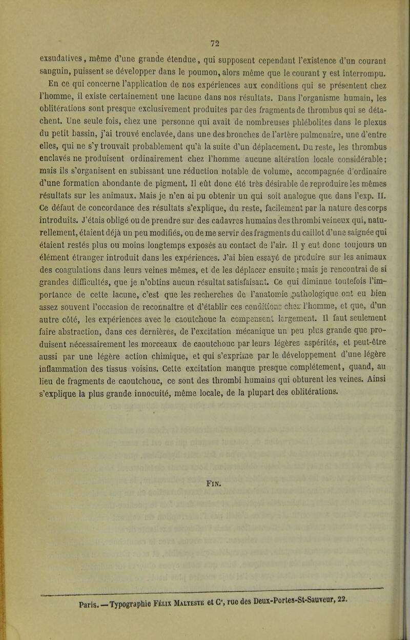 exsudalives, même d'une grande étendue, qui supposent cependant l'existence d'un courant sanguin, puissent se développer dans le poumon, alors môme que le courant y est interrompu. En ce qui concerne l'application de nos expériences aux conditions qui se présentent chez l'homme, il existe certainement une lacune dans nos résultats. Dans l'organisme humain, les oblitérations sont presque exclusivement produites par des fragments de thrombus qui se déta- chent. Une seule fois, chez une personne qui avait de nombreuses phlébolites dans le plexus du petit bassin, j'ai trouvé enclavée, dans une des bronches de l'artère pulmonaire, une d'entre elles, qui ne s'y trouvait probablement qu'à la suite d'un déplacement. Du reste, les thrombus enclavés ne produisent ordinairement chez l'homme aucune altération locale considérable; mais ils s'organisent en subissant une réduction notable de volume, accompagnée d'ordinaire d'une formation abondante de pigment. Il eût donc été très désirable de reproduire les mêmes résultats sur les animaux. Mais je n'en ai pu obtenir un qui soit analogue que dans l'exp. II. Ce défaut de concordance des résultats s'explique, du reste, facilement par la nature des corps introduits. J'étais obligé ou de prendre sur des cadavres humains des thrombi veineux qui, natu- rellement, étaient déjà un peu modifiés, ou de me servir des fragments du caillot d'une saignée qui étaient restés plus ou moins longtemps exposés au contact de l'air. 11 y eut donc toujours un élément étranger introduit dans les expériences. J'ai bien essayé de produire sur les animaux des coagulations dans leurs veines mêmes, et de les déplacer ensuite ; mais je rencontrai de si grandes difficultés, que je n'obtins aucun résultat satisfaisant. Ce qui diminue toutefois l'im- portance de cette lacune, c'est que les recherches de l'anatomie pathologique ont eu bien assez souvent l'occasion de reconnaître et d'établir ces conùKicnc chez l'homme, et que, d'un autre côté, les expériences avec le caoutchouc la compensent largement. Il faut seulement faire abstraction, dans ces dernières, de l'excitation mécanique un peu plus grande que pro- duisent nécessairement les morceaux de caoutchouc par leurs légères aspérités, et peut-être aussi par une légère action chimique, et qui s'exprime par le développement d'une légère inflammation des tissus voisins. Celte excitation manque presque complètement, quand, au lieu de fragments de caoutchouc, ce sont des thrombi humains qui obturent les veines. Ainsi s'explique la plus grande innocuité, même locale, de la plupart des oblitérations. Fin. Paris.-Typographie Félix Malteste et C, ruo des Deux-Portes-St-Sauveur, 22.