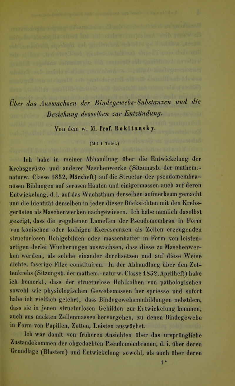 Über das Auswachsen der Bindegewebs-Substanzen und die Beziehung desselben zur Entzündung. Von dem w. M. Prof. Rokitansky. ( Mit I Tafel.) Ich habe in meiner Abhandlung über die Entwickelung der Krebsgerüste und anderer Masebenwerke (Sitzungsb. der mathem.- naturw. Classe 1852, Märzheft) auf die Structur der pseudomembra- nösen Bildungen auf serösen Häuten und einigermassen auch auf deren Entwickelung, d.i. auf das Wachsthum derselben aufmerksam gemacht und die Identität derselben in jeder dieser Rücksichten mit den Krebs- gerüsten als Maschenwerken nachgewiesen. Ich habe nämlich daselbst gezeigt, dass die gegebenen Lamellen der Pseudomembran in Form von konischen oder kolbigen Excrescenzen als Zellen erzeugenden structurlosen Hohlgebilden oder massenhafter in Form von leisten- artigen derlei Wucherungen auswachsen, dass diese zu Maschenwer- ken werden, als solche einander durchsetzen und auf diese Weise dichte, faserige Filze constituiren. In der Abhandlung über den Zot- tenkrebs (Sitzungsb. der mathem.-naturw. Classe 1852, Aprilheft) habe ich bemerkt, dass der structurlose Hohlkolben von pathologischen sowohl wie physiologischen Gewebsmassen her spriesse und sofort habe ich vielfach gelehrt, dass Bindegewebsneubildungen nebstdem, dass sie in jenen structurlosen Gebilden zur Entwickelung kommen, auch aus nackten Zellenmassen hervorgehen, zu denen Bindegewebe in Form von Papillen, Zotten, Leisten auswächst. Ich war damit von früheren Ansichten über das ursprüngliche Zustandekommen der obgedachten Pseudomembranen, d. i. über deren Grundlage (Blastem) und Entwickelung sowohl, als auch über deren 1*