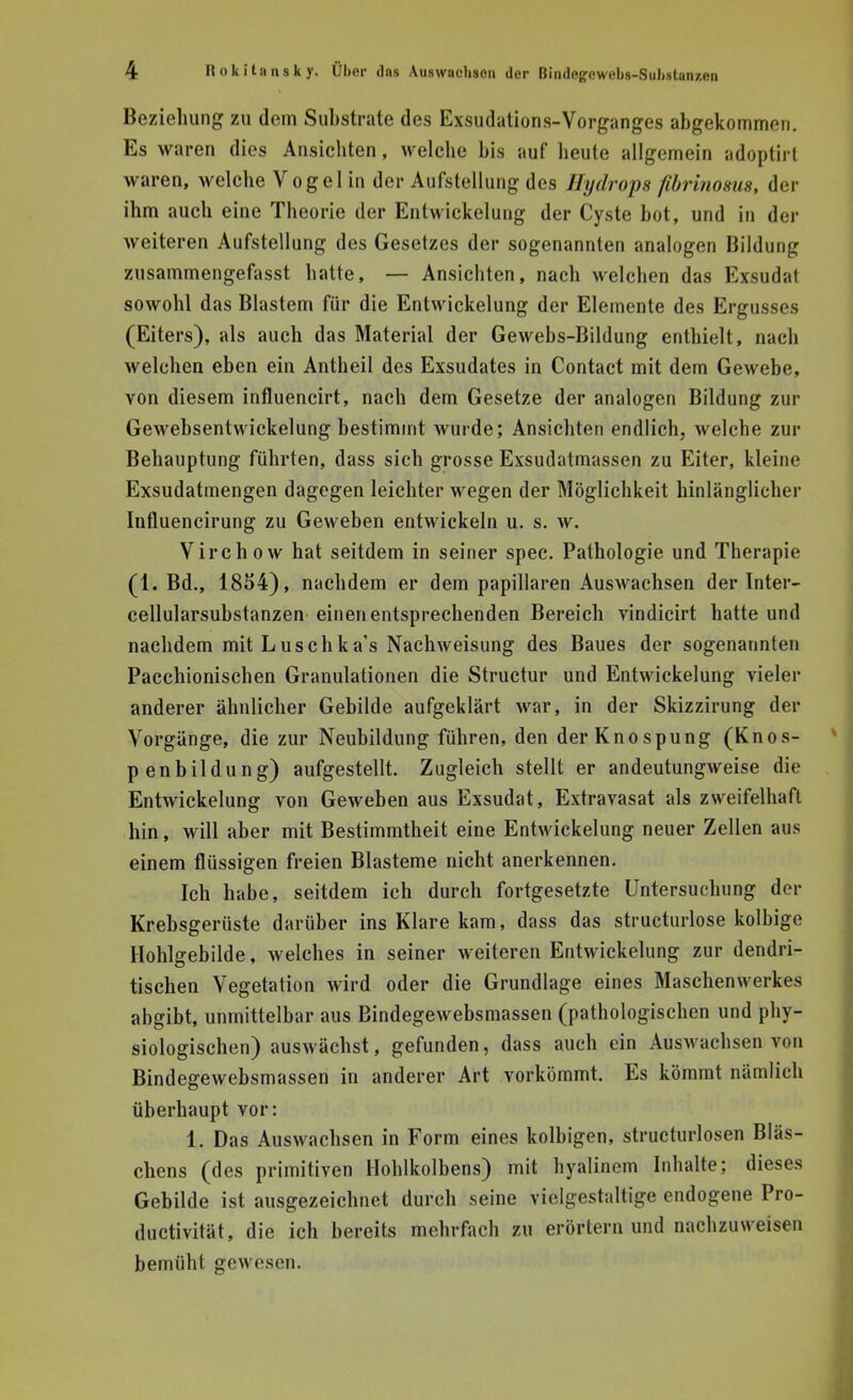 Beziehung zu dem Substrate des Exsudations-Vorganges abgekommen. Es waren dies Ansichten, welche bis auf beute allgemein adoptirt waren, welche Vogel in der Aufstellung des Hydrops fibrinosus, der ihm auch eine Theorie der Entwickelung der Cyste bot, und in der weiteren Aufstellung des Gesetzes der sogenannten analogen Bildung zusammengefasst hatte, — Ansichten, nach welchen das Exsudat sowohl das Blastem für die Entwickelung der Elemente des Ergusses (Eiters), als auch das Material der Gewebs-Bildung enthielt, nach welchen eben ein Antheil des Exsudates in Contact mit dem Gewebe, von diesem influencirt, nach dem Gesetze der analogen Bildung zur Gewebsentwickelung bestimmt wurde; Ansichten endlich, welche zur Behauptung führten, dass sich grosse Exsudatmassen zu Eiter, kleine Exsudatmengen dagegen leichter wegen der Möglichkeit hinlänglicher Influencirung zu Geweben entwickeln u. s. w. Virchow hat seitdem in seiner spec. Pathologie und Therapie (1. Bd., 1854), nachdem er dem papillären Auswachsen der Inter- cellularsubstanzen einen entsprechenden Bereich vindicirt hatte und nachdem mitLuschka's Nachweisung des Baues der sogenannten Pacchionischen Granulationen die Structur und Entwickelung vieler anderer ähnlicher Gebilde aufgeklärt war, in der Skizzirung der Vorgänge, die zur Neubildung führen, den der Knospung (Knos- penbildung) aufgestellt. Zugleich stellt er andeutungweise die Entwickelung von Geweben aus Exsudat, Extravasat als zweifelhaft hin, will aber mit Bestimmtheit eine Entwickelung neuer Zellen aus einem flüssigen freien Blasteme nicht anerkennen. Ich habe, seitdem ich durch fortgesetzte Untersuchung der Krebsgerüste darüber ins Klare kam, dass das structurlose kolbige Hohlgebilde, welches in seiner weiteren Entwickelung zur dendri- tischen Vegetation wird oder die Grundlage eines Maschenwerkes abgibt, unmittelbar aus Bindegewebsmassen (pathologischen und phy- siologischen) auswächst, gefunden, dass auch ein Auswachsen von Bindegewebsmassen in anderer Art vorkömmt. Es kömmt nämlich überhaupt vor: 1. Das Auswachsen in Form eines kolbigen, structurlosen Bläs- chens (des primitiven Hohlkolbens) mit hyalinem Inhalte; dieses Gebilde ist ausgezeichnet durch seine vielgestaltige endogene Pro- duetivität, die ich bereits mehrfach zu erörtern und nachzuweisen bemüht gewesen.