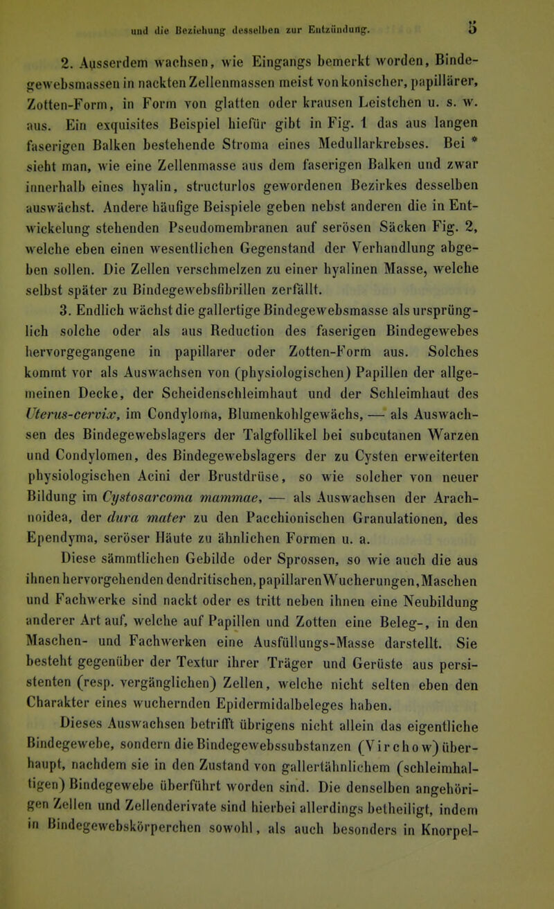 2. Ausserdem wachsen, wie Eingangs bemerkt worden, Binde- gewebsmassen in nackten Zellenmassen meist von konischer, papillärer, Zotten-Form, in Form von glatten oder krausen Leistchen u. s. w. aus. Ein exquisites Beispiel hiefür gibt in Fig. 1 das aus langen faserigen Balken bestehende Stroma eines Medullarkrebses. Bei * sieht man, wie eine Zellenmasse aus dem faserigen Balken und zwar innerhalb eines hyalin, structurlos gewordenen Bezirkes desselben ;iuswachst. Andere häufige Beispiele geben nebst anderen die in Ent- wickelung stehenden Pseudomembranen auf serösen Säcken Fig. 2, welche eben einen wesentlichen Gegenstand der Verhandlung abge- ben sollen. Die Zellen verschmelzen zu einer hyalinen Masse, welche selbst später zu Bindegewebsfibrillen zerfällt. 3. Endlich wächst die gallertige Bindegewebsmasse als ursprüng- lich solche oder als aus Beduction des faserigen Bindegewebes hervorgegangene in papillärer oder Zotten-Form aus. Solches kommt vor als Auswachsen von (physiologischen) Papillen der allge- meinen Decke, der Scheidenschleimhaut und der Schleimhaut des l'terus-cervix, im Condyloma, Blumenkohlgewächs,— als Auswach- sen des Bindegewebslagers der Talgfollikel bei subcutanen Warzen und Condylomen, des Bindegewebslagers der zu Cysten erweiterten physiologischen Acini der Brustdrüse, so wie solcher von neuer Bildung im Cystosarcoma mammae, — als Auswachsen der Arach- noidea, der dura mater zu den Pacchionischen Granulationen, des Ependyma, seröser Häute zu ähnlichen Formen u. a. Diese sämmtlichen Gebilde oder Sprossen, so wie auch die aus ihnen hervorgehenden dendritischen, papillären Wucherungen,Maschen und Fachwerke sind nackt oder es tritt neben ihnen eine Neubildung anderer Art auf, welche auf Papillen und Zotten eine Beleg-, in den Maschen- und Fachwerken eine Ausfüllungs-Masse darstellt. Sie besteht gegenüber der Textur ihrer Träger und Gerüste aus persi- stenten (resp. vergänglichen) Zellen, welche nicht selten eben den Charakter eines wuchernden Epidermidalbeleges haben. Dieses Auswachsen betrifft übrigens nicht allein das eigentliche Bindegewebe, sondern dieBindegewebssubstanzen (Virchow)über- haupt, nachdem sie in den Zustand von gallertähnlichem (schleimhal- tigen) Bindegewebe überführt worden sind. Die denselben angehöri- gen Zellen und Zellenderivate sind hierbei allerdings betheiligf. indem • n Bindegewebskörperchen sowohl, als auch besonders in Knorpel-