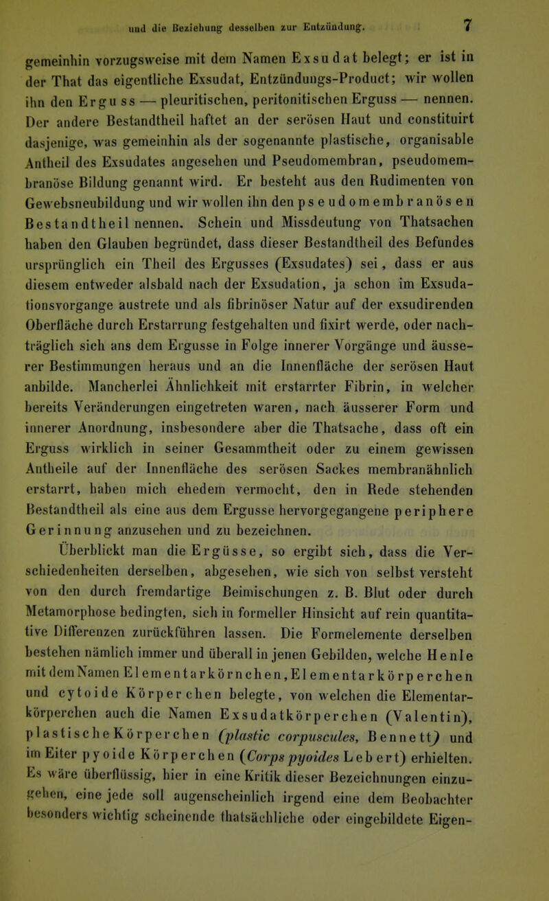 gemeinhin vorzugsweise mit dem Namen Exsudat belegt; er ist in der That das eigentliche Exsudat, Entzündungs-Product; wir wollen ihn den Ergu ss — pleuritischen, peritonitischen Erguss — nennen. Der andere Bestandteil haftet an der serösen Haut und constituirt dasjenige, was gemeinhin als der sogenannte plastische, organisable Antheil des Exsudates angesehen und Pseudomembran, pseudomem- branöse Bildung genannt wird. Er besteht aus den Budimenten von Gewebsneubildung und wir wollen ihn den ps e udomembranösen Bestandtheil nennen. Schein und Missdeutung von Thatsacben haben den Glauben begründet, dass dieser Bestandtheil des Befundes ursprünglich ein Theil des Ergusses (Exsudates) sei, dass er aus diesem entweder alsbald nach der Exsudation, ja schon im Exsuda- tionsvorgange austrete und als fibrinöser Natur auf der exsudirenden Oberfläche durch Erstarrung festgehalten und fixirt werde, oder nach- träglich sich ans dem Ergüsse in Folge innerer Vorgänge und äusse- rer Bestimmungen heraus und an die Innenfläche der serösen Haut anbilde. Mancherlei Ähnlichkeit mit erstarrter Fibrin, in welcher bereits Veränderungen eingetreten waren, nach äusserer Form und innerer Anordnung, insbesondere aber die Thatsache, dass oft ein Erguss wirklich in seiner Gesammtheit oder zu einem gewissen Antheile auf der Innenfläche des serösen Sackes membranähnlich erstarrt, haben mich ehedem vermocht, den in Bede stehenden Bestandtheil als eine aus dem Ergüsse hervorgegangene periphere Gerinnung anzusehen und zu bezeichnen. Überblickt man die Ergüsse, so ergibt sich, dass die Ver- schiedenheiten derselben, abgesehen, wie sich von selbst versteht von den durch fremdartige Beimischungen z. B. Blut oder durch Metamorphose bedingten, sich in formeller Hinsicht auf rein quantita- tive Differenzen zurückführen lassen. Die Formelemente derselben bestehen nämlich immer und überall in jenen Gebilden, welche He nie mit dem Namen Elementarkörnchen, Elementar körperchen und cytoide Körper chen belegte, von welchen die Elementar- körperchen auch die Namen Exsudatkörperchen (Valentin), p I a s t i s e h e K ö r p e r c h e n (ylastic corpuscules, B e n n e t i) und im Eiter pyoide Körperchen {Corpspyoides Leb ert) erhielten. Es wäre überflüssig, hier in eine Kritik dieser Bezeichnungen einzu- gehen, eine jede soll augenscheinlich irgend eine dem Beobachter besonders wichtig scheinende tatsächliche oder eingebildete Eigen-