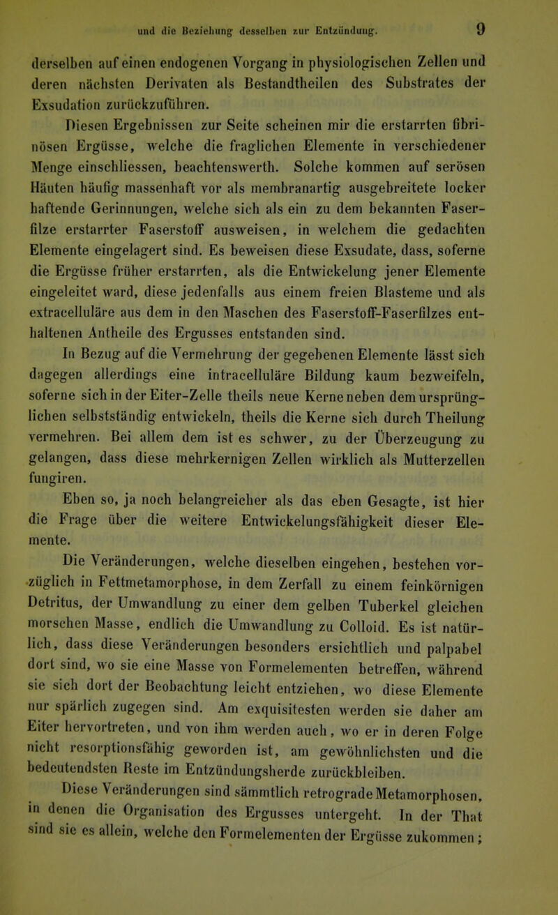 derselben auf einen endogenen Vorgang in physiologischen Zellen und deren nächsten Derivaten als Bestandteilen des Substrates der Bxsudation zurückzuführen. Diesen Ergebnissen zur Seite scheinen mir die erstarrten fibri- nösen Ergüsse, welche die fraglichen Elemente in verschiedener Menge einschliessen, beachtenswert. Solche kommen auf serösen Häuten häufig massenhaft vor als membranartig ausgebreitete locker haftende Gerinnungen, welche sich als ein zu dem bekannten Faser- filze erstarrter Faserstoff ausweisen, in welchem die gedachten Elemente eingelagert sind. Es beweisen diese Exsudate, dass, soferne die Ergüsse früher erstarrten, als die Entwickelung jener Elemente eingeleitet ward, diese jedenfalls aus einem freien Blasteme und als exfracelluläre aus dem in den Maschen des FaserstofF-Faserfilzes ent- haltenen Antheile des Ergusses entstanden sind. In Bezug auf die Vermehrung der gegebenen Elemente lässt sich dagegen allerdings eine intracelluläre Bildung kaum bezweifeln, soferne sich in der Eiter-Zelle theils neue Kerne neben dem ursprüng- lichen selbstständig entwickeln, theils die Kerne sich durch Theilung vermehren. Bei allem dem ist es schwer, zu der Überzeugung zu gelangen, dass diese mehrkernigen Zellen wirklich als Mutterzellen fungiren. Eben so, ja noch belangreicher als das eben Gesagte, ist hier die Frage über die weitere Entwicklungsfähigkeit dieser Ele- mente. Die Veränderungen, welche dieselben eingehen, bestehen vor- züglich in Fettmetamorphose, in dem Zerfall zu einem feinkörnigen Detritus, der Umwandlung zu einer dem gelben Tuberkel gleichen morschen Masse, endlich die Umwandlung zu Colloid. Es ist natür- lich, dass diese Veränderungen besonders ersichtlich und palpabel dort sind, wo sie eine Masse von Formelementen betreffen, Avährend sie sich dort der Beobachtung leicht entziehen, wo diese Elemente nur spärlich zugegen sind. Am exquisitesten werden sie daher am Eiter hervortreten, und von ihm werden auch, wo er in deren Folge nicht resorptionsfähig geworden ist, am gewöhnlichsten und die bedeutendsten Beste im Entzündungsherde zurückbleiben. Diese Veränderungen sind sämmtlich retrograde Metamorphosen, in denen die Organisation des Ergusses untergeht. In der That sind sie es allein, welche den Formelementen der Ergüsse zukommen ;
