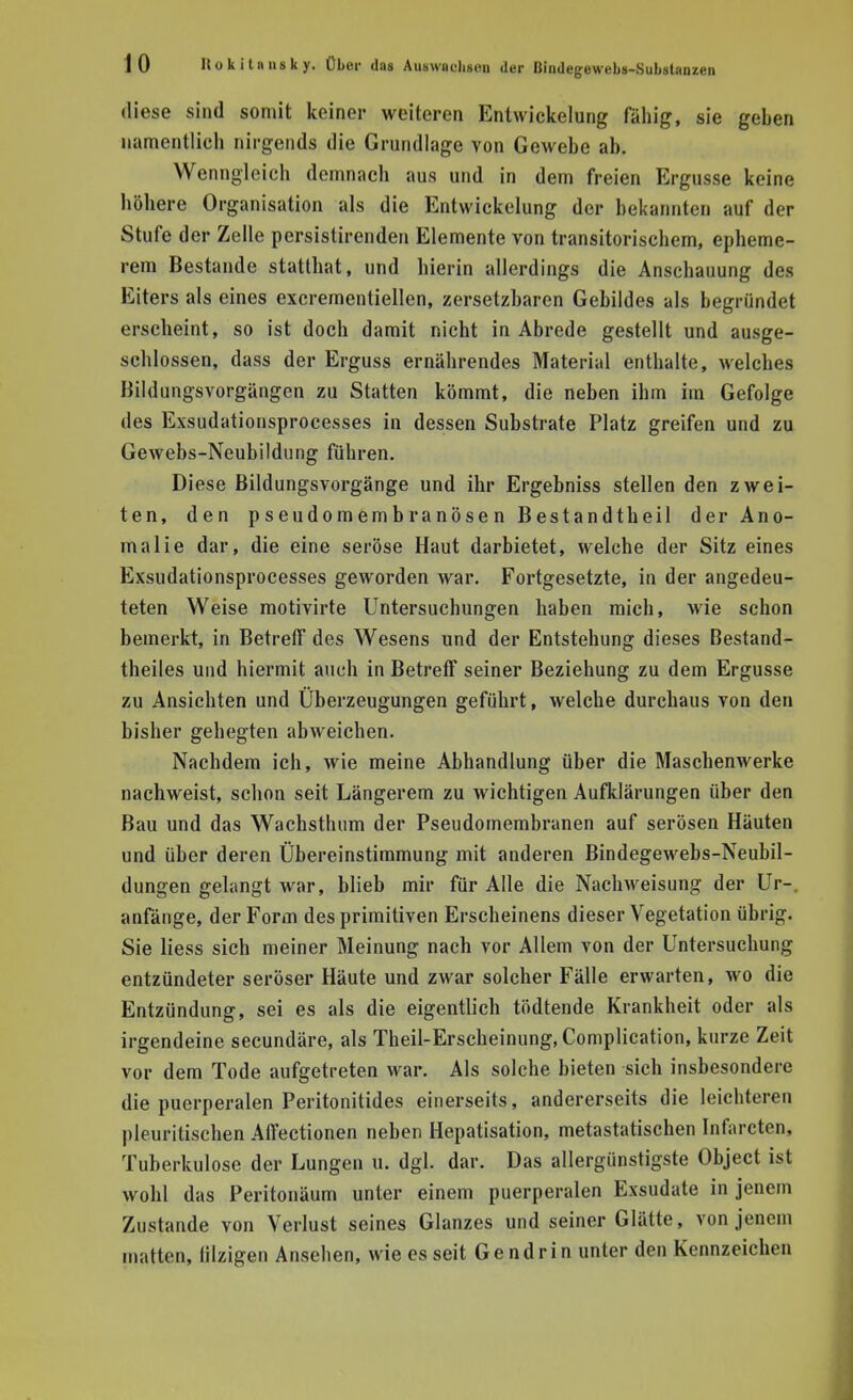 diese sind somit keiner weiteren Entwicklung fähig, sie geben namentlich nirgends die Grundlage von Gewebe ab. Wenngleich demnach aus und in dem freien Ergüsse keine höhere Organisation als die Entwickelung der bekannten auf der Stufe der Zelle persistirenden Elemente von transitorischem, epheme- rem Bestände statthat, und hierin allerdings die Anschauung des Eiters als eines excrementiellen, zersetzbaren Gebildes als begründet erscheint, so ist doch damit nicht in Abrede gestellt und ausge- schlossen, d ass der Erguss ernährendes Material enthalte, welches Bildungsvorgängen zu Statten kömmt, die neben ihm im Gefolge des Exsudationsprocesses in dessen Substrate Platz greifen und zu Gewebs-Neubildung führen. Diese Bildungsvorgänge und ihr Ergebniss stellen den zwei- ten, den pseudomembranösen Bestandtheil der Ano- malie dar, die eine seröse Haut darbietet, welche der Sitz eines Exsudationsprocesses geworden war. Fortgesetzte, in der angedeu- teten Weise motivirte Untersuchungen haben mich, wie schon bemerkt, in Betreff des Wesens und der Entstehung dieses Bestand- teiles und hiermit auch in Betreff seiner Beziehung zu dem Ergüsse zu Ansichten und Überzeugungen geführt, welche durchaus von den bisher gehegten abweichen. Nachdem ich, wie meine Abhandlung über die Maschenwerke nachweist, schon seit Längerem zu wichtigen Aufklärungen über den Bau und das Wachsthum der Pseudomembranen auf serösen Häuten und über deren Übereinstimmung mit anderen Bindegewebs-Neubil- dungen gelangt war, blieb mir für Alle die Nachweisung der Ur-. anfänge, der Form des primitiven Erscheinens dieser Vegetation übrig. Sie Hess sich meiner Meinung nach vor Allem von der Untersuchung entzündeter seröser Häute und zwar solcher Fälle erwarten, wo die Entzündung, sei es als die eigentlich tödtende Krankheit oder als irgendeine secundäre, als Theil-Erscheinung, Complication, kurze Zeit vor dem Tode aufgetreten war. Als solche bieten sich insbesondere die puerperalen Peritonitides einerseits, andererseits die leichteren pleuritischen Affectionen neben Hepatisation, metastatischen Infarcten, Tuberkulose der Lungen u. dgl. dar. Das allergünstigste Object ist wohl das Peritonäum unter einem puerperalen Exsudate in jenem Zustande von Verlust seines Glanzes und seiner Glätte, von jenem matten, lilzigen Ansehen, wie es seit Gendrin unter den Kennzeichen