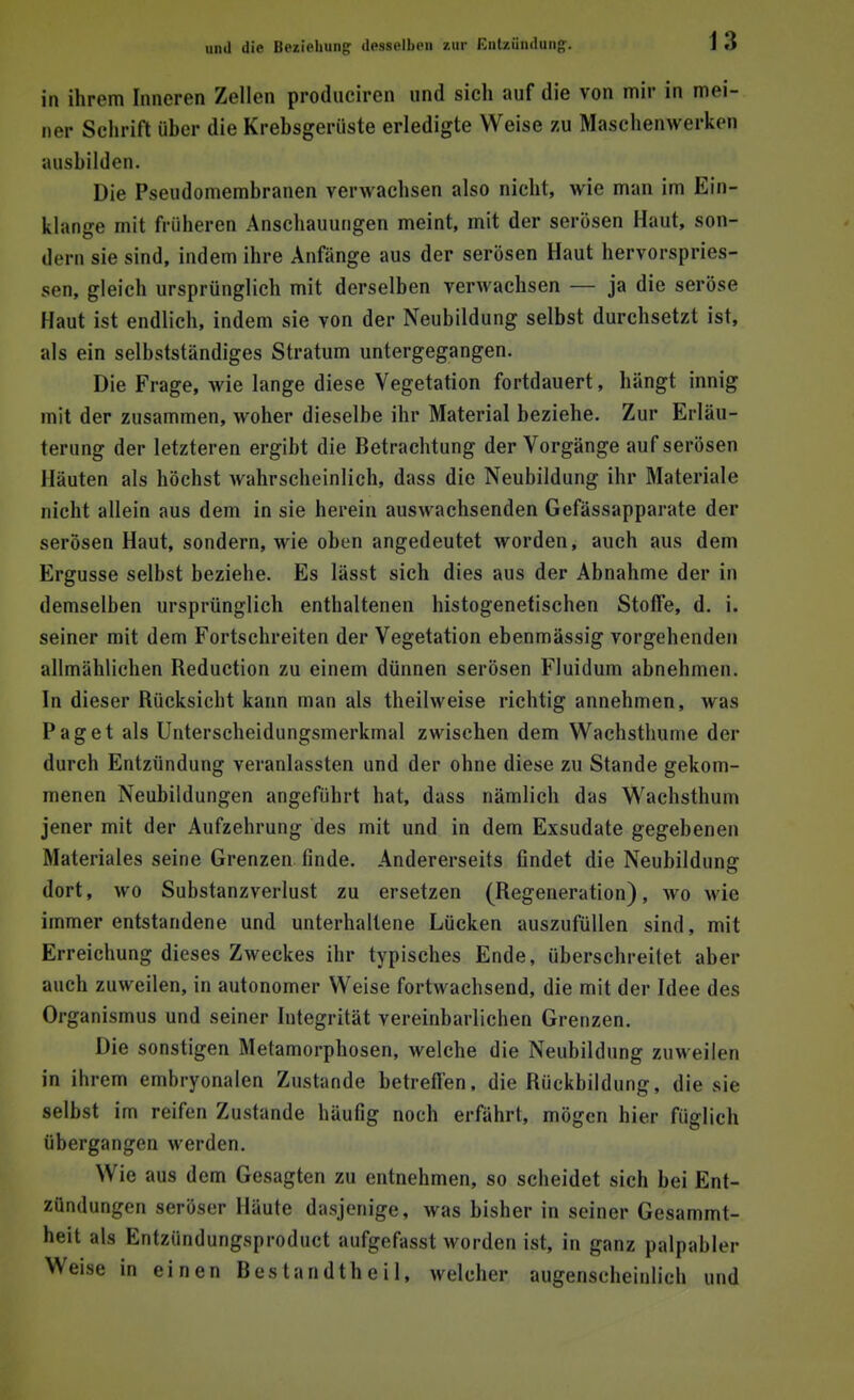 in ihrem Inneren Zellen produciren und sich auf die von mir in mei- ner Schrift über die Krebsgerüste erledigte Weise zu Maschenwerken ausbilden. Die Pseudomembranen verwachsen also nicht, wie man im Ein- klänge mit früheren Anschauungen meint, mit der serösen Haut, son- dern sie sind, indem ihre Anfänge aus der serösen Haut hervorspries- sen, gleich ursprünglich mit derselben verwachsen — ja die seröse Haut ist endlich, indem sie von der Neubildung selbst durchsetzt ist, als ein selbstständiges Stratum untergegangen. Die Frage, wie lange diese Vegetation fortdauert, hängt innig mit der zusammen, woher dieselbe ihr Material beziehe. Zur Erläu- terung der letzteren ergibt die Betrachtung der Vorgänge auf serösen Häuten als höchst wahrscheinlich, dass die Neubildung ihr Materiale nicht allein aus dem in sie herein auswachsenden Gefässapparate der serösen Haut, sondern, wie oben angedeutet worden, auch aus dem Ergüsse selbst beziehe. Es lässt sich dies aus der Abnahme der in demselben ursprünglich enthaltenen histogenetischen Stoffe, d. i. seiner mit dem Fortschreiten der Vegetation ebenmässig vorgehenden allmählichen Reduction zu einem dünnen serösen Fluidum abnehmen. In dieser Rücksicht kann man als theilweise richtig annehmen, was Paget als Unterscheidungsmerkmal zwischen dem Wachsthume der durch Entzündung veranlassten und der ohne diese zu Stande gekom- menen Neubildungen angeführt hat, dass nämlich das Wachsthum jener mit der Aufzehrung des mit und in dem Exsudate gegebenen Materiales seine Grenzen finde. Andererseits findet die Neubildung dort, wo Substanzverlust zu ersetzen (Regeneration), wo wie immer entstandene und unterhaltene Lücken auszufüllen sind, mit Erreichung dieses Zweckes ihr typisches Ende, überschreitet aber auch zuweilen, in autonomer Weise fortwachsend, die mit der Idee des Organismus und seiner Integrität vereinbarlichen Grenzen. Die sonstigen Metamorphosen, welche die Neubildung zuweilen in ihrem embryonalen Zustande betreffen, die Rückbildung, die sie selbst im reifen Zustande häufig noch erfährt, mögen hier füglich übergangen werden. Wie aus dem Gesagten zu entnehmen, so scheidet sich bei Ent- zündungen seröser Häute dasjenige, was bisher in seiner Gesammt- heit als Entzündungsproducl ;iufgefasst worden ist, in ganz pälpabler Weise in einen Bestandteil, welcher augenscheinlich und