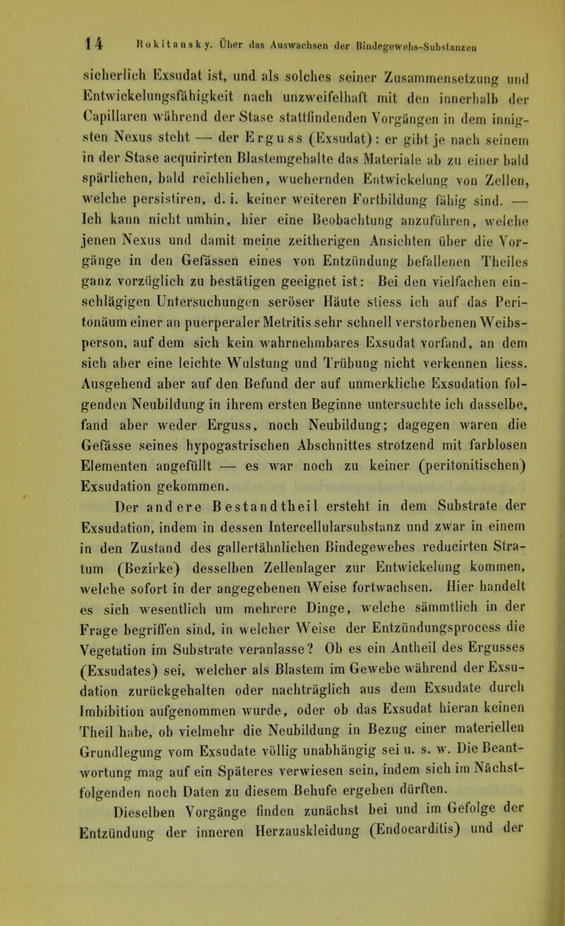 sicherlich Exsudat ist, und als solches seiner Zusammensetzung und Entwiokelungsf&higkeit nach unzweifelhaft mit den innerhalb der Capillaren während der Stase stattfindenden Vorgängen in dem innig- sten Nexus steht — der Ergu ss (Exsudat) : er gibt je nach seinem in der Stase aequirirten Blaslemgehalte das Materiale ah zu einer bald spärlichen, bald reichlichen, wuchernden Entwickelung von Zellen, welche persistiren, d. i. keiner weiteren Fortbildung fähig sind. — Ich kann nicht umhin, hier eine Beobachtung anzuführen, welche jenen Nexus und damit meine zeitherigen Ansichten über die Vor- gänge in den Gefässen eines von Entzündung befallenen Theiles ganz vorzüglich zu bestätigen geeignet ist: Bei den vielfachen ein- schlägigen Untersuchungen seröser Häute sliess ich auf das Peri- tonäum einer an puerperaler Metritis sehr schnell verstorbenen Weibs- person, auf dem sich kein wahrnehmbares Exsudat vorfand, an dem sich aber eine leichte Wulstung und Trübung nicht verkennen Hess. Ausgehend aber auf den Befund der auf unmerkliche Exsudation fol- genden Neubildung in ihrem ersten Beginne untersuchte ich dasselbe, fand aber weder Erguss, noch Neubildung; dagegen waren die Gefässe seines hypogastrischen Abschnittes strotzend mit farblosen Elementen angefüllt — es war noch zu keiner (peritonitischen) Exsudation gekommen. Der andere Bestandtheil ersteht in dem Substrate der Exsudation, indem in dessen Intercellularsubstanz und zwar in einem in den Zustand des gallertähnlichen Bindegewebes reducirten Stra- tum (Bezirke) desselben Zellenlager zur Entwickelung kommen, welche sofort in der angegebenen Weise fortwachsen. Hier handelt es sich wesentlich um mehrere Dinge, welche sämmtlich in der Frage begriffen sind, in welcher Weise der Entzündungsprocess die Vegetation im Substrate veranlasse? Ob es ein Antheil des Ergusses (Exsudates) sei, welcher als Blastem im Gewebe während der Exsu- dation zurückgehalten oder nachträglich aus dem Exsudate durch Imbibition aufgenommen wurde, oder ob das Exsudat hieran keinen Theil habe, ob vielmehr die Neubildung in Bezug einer materiellen Grundlegung vom Exsudate völlig unabhängig sei u. s. w. Die Beant- wortung mag auf ein Späteres verwiesen sein, indem sich im Nächst- folgenden noch Daten zu diesem Behufe ergeben dürften. Dieselben Vorgänge finden zunächst bei und im Gefolge der Entzündung der inneren Herzauskleidung (Endocarditis) und der