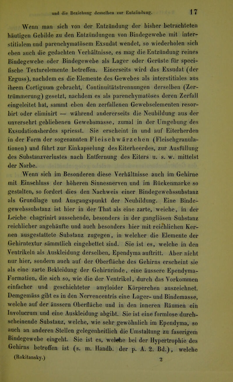Wenn man sieh von der Entzündung der bisher betrachteten häutigen Gebilde zu den Entzündungen von Bindegewebe mit inter- stitialem und parenchymatösem Exsudat wendet, so wiederholen sich eben auch die gedachten Verhältnisse, es mag die Entzündung reines Bindegewebe oder Bindegewebe als Lager oder Gerüste für speci- fische Texturelemente betreffen. Einerseits wird das Exsudat (der Erguss), nachdem es die Elemente des Gewebes als interstitiales aus ihrem Cortiguum gebracht, Continuitätstrennungen derselben (Zer- trümmerung) gesetzt, nachdem es als parenchymatöses deren Zerfall eingeleitet hat, sammt eben den zerfallenen Gewebselementen resor- birt oder eliminirt — während andererseits die Neubildung aus der unversehrt gebliebenen Gewebsmasse, zumal in der Umgebung des Exsudationsherdes spriesst. Sie erscheint in und auf Eiterherden in der Form der sogenannten Fleisch Wärzchen (Fleischgranula- tionen) und führt zur Einkapselung des Eiterheerdes, zur Ausfüllung des Substanzverlustes nach Entfernung des Eiters u. s. w. mittelst der Narbe. Wenn sich im Besonderen diese Verhältnisse auch im Gehirne mit Einschluss der höheren Sinnesnerven und im Bückenmarke so gestalten, so fordert dies den Nachweis einer Bindegewebssubstanz als Grundlage und Ausgangspunkt der Neubildung. Eine Binde- gewebssubstanz ist hier in der That als eine zarte, weiche, in der Leiche chagrinirt aussehende, besonders in der gangliösen Substanz reichlicher angehäufte und auch besonders hier mit reichlichen Ker- nen ausgestattete Substanz zugegen, in welcher die Elemente der Gehirntextur sämmtlich eingebettet sind. Sie ist es, welche in den Ventrikeln als Auskleidung derselben, Ependyma auftritt. Aber nicht nur hier, sondern auch auf der Oberfläche des Gehirns erscheint sie als eine zarte Bekleidung der Gehirnrinde, eine äussere Ependyma- Formation, die sich so, wie die der Ventrikel, durch das Vorkommen einfacher und geschichteter amyloider Körperchen auszeichnet. Demgemäss gibt es in den Nervencentris eine Lager- und Bindemasse, welche auf der äussern Oberfläche und in den inneren Bäumen ein Involucrum und eine Auskleidung abgibt. Sie ist eine formlose durch- scheinende Substanz, welche, wie sehr gewöhnlich im Ependyma, so auch an anderen Stellen gelegenheitlich die Umstaltung zu faserigem Bindegewebe eingeht. Sie ist es, welehe bei der Hypertrophie des Gehirns betroffen ist (s. m. Handb. der p. A. 2. Bd.), welche (Rokitansky.) 2