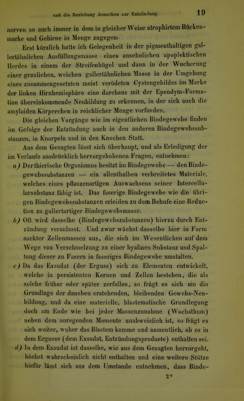 nerven so auch immer in dem in gleicherweise atrophirtem Rücken- marke and Genirne in Menge zugegen. Erst kürzlich hatte ich Gelegenheit in der pigmenthaltigen gal- lortähnliehen Ausfüllungsmasse eines ansehnlichen apoplektischen Herdes in einem der Streifenhügel und dann in der Wucherung einer graulieben, weichen gallertähnlichen Masse in der Umgehung eines zusammengesetzten meist verödeten Cystengebildes im Marke der linken Hirnhemisphäre eine durchaus mit der Ependym-Forma- tion übereinkommende Neubildung zu erkennen, in der sich auch die amyloiden Körperchen in reichlicher Menge vorfanden. Die gleichen Vorgänge wie im eigentlichen Bindegewebe finden im Gefolge der Entzündung auch in den anderen Bindegewebssub- atanzen, in Knorpeln und in den Knochen Statt. Aus dem Gesagten lässt sich überhaupt, und als Erledigung der im Verlaufe ausdrücklich hervorgehobenen Fragen, entnehmen: a) Der thierische Organismus besitzt im Bindegewebe — denBinde- gewebssubstanzen — ein allenthalben verbreitetes Materiale, welches eines pflanzenartigen Auswachsens seiner Intercellu- larsubstanz fähig ist. Das faserige Bindegewebe wie die übri- gen Bindegewebssubstanzen erleiden zu dem Behufe eine Reduc- tion zu gallertartiger Bindegewebsmasse. b) Oft wird dasselbe (Bindegewebszubstanzen) hierzu durch Ent- zündung veranlasst. Und zwar wächst dasselbe hier in Form nackter Zellenmassen aus, die sich im Wesentlichen auf dem Wege von Verschmelzung zu einer hyalinen Substanz und Spal- tung dieser zu Fasern in faseriges Bindegewebe umstalten. c) Ua das Exsudat (der Erguss) sich zu Elementen entwickelt, welche in persistenten Kernen und Zellen bestehen, die als solche früher oder später zerfallen, so fragt es sich um die Grundlage der daneben erstehenden, bleibenden Gewebs-Neu- bildung, und da eine materielle, blastematische Grundlegung doch am Ende wie bei jeder Massenzunahme (Wachsthum) neben dem anregenden Momente unabweislich ist, so frägt es sich weiter, woher das Blastem komme und namentlich, ob es in dem Ergüsse (dem Exsudat, Entzündungsproducte) enthalten sei. <l) In dem Exsudat ist dasselbe, wie aus dem Gesagten hervorgehl, höchst wahrscheinlich nicht enthalten und eine weitere Stütze hiefür lässt sich aus dem Umstände entnehmen, dass Binde-