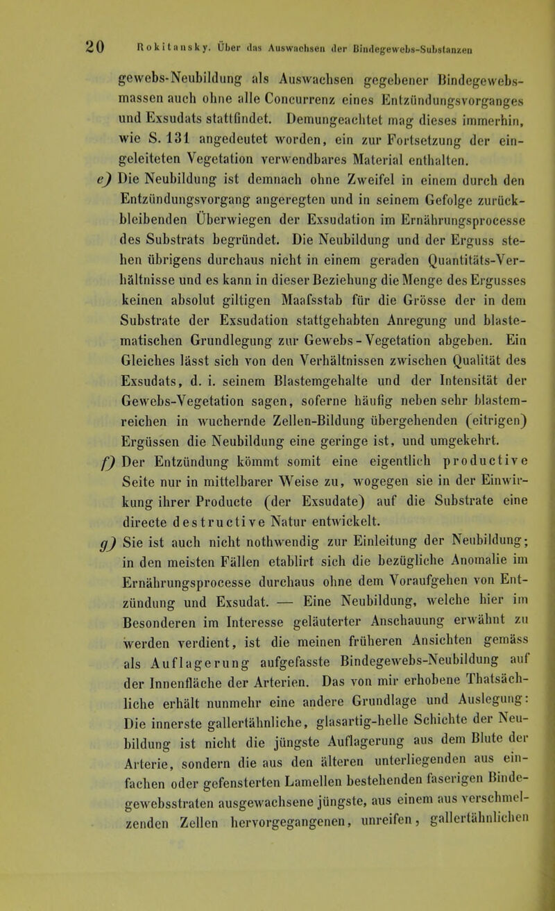 gewebs-Neubildung als Auswachsen gegebener Bindegcwebs- massen auch ohne alle Concurrenz eines Entzündungsvorganges und Exsudats stattfindet. Demungeachtet mag dieses immerhin, wie S. 131 angedeutet worden, ein zur Fortsetzung der ein- geleiteten Vegetation verwendbares Material enthalten. e) Die Neubildung ist demnach ohne Zweifel in einem durch den Entziindungsvorgang angeregten und in seinem Gefolge zurück- bleibenden Überwiegen der Exsudation im Ernährungsprocesse des Substrats begründet. Die Neubildung und der Erguss ste- hen übrigens durchaus nicht in einem geraden Quantitäts-Ver- hältnisse und es kann in dieser Beziehung die Menge des Ergusses keinen absolut giltigen Maafsstab für die Grösse der in dem Substrate der Exsudation stattgehabten Anregung und blaste- matischen Grundlegung zur Gewebs - Vegetation abgeben. Ein Gleiches lässt sich von den Verhältnissen zwischen Qualität des Exsudats, d. i. seinem Blastemgehalte und der Intensität der Gewebs-Vegetation sagen, soferne häufig neben sehr blastem- reichen in wuchernde Zellen-Bildung übergehenden (eitrigen) Ergüssen die Neubildung eine geringe ist, und umgekehrt. f) Der Entzündung kömmt somit eine eigentlich productive Seite nur in mittelbarer Weise zu, wogegen sie in der Einwir- kung ihrer Producte (der Exsudate) auf die Substrate eine directe destructive Natur entwickelt. g) Sie ist auch nicht nothwendig zur Einleitung der Neubildung; in den meisten Fällen etablirt sich die bezügliche Anomalie im Ernährungsprocesse durchaus ohne dem Voraufgehen von Ent- zündung und Exsudat. — Eine Neubildung, welche hier im Besonderen im Interesse geläuterter Anschauung erwähnt zu werden verdient, ist die meinen früheren Ansichten gemäss als Auflagerung aufgefasste Bindegewebs-Neubildung auf der Innenfläche der Arterien. Das von mir erhobene Thatsäch- liche erhält nunmehr eine andere Grundlage und Auslegung: Die innerste gallertähnliche, glasartig-helle Schichte der Neu- bildung ist nicht die jüngste Auflagerung aus dem Blute der Arterie, sondern die aus den älteren unterliegenden aus ein- fachen oder gefensterten Lamellen bestehenden faserigen Bindc- gewebsstraten ausgewachsene jüngste, aus einem aus verschmel- zenden Zellen hervorgegangenen, unreifen, gallertähnlichen