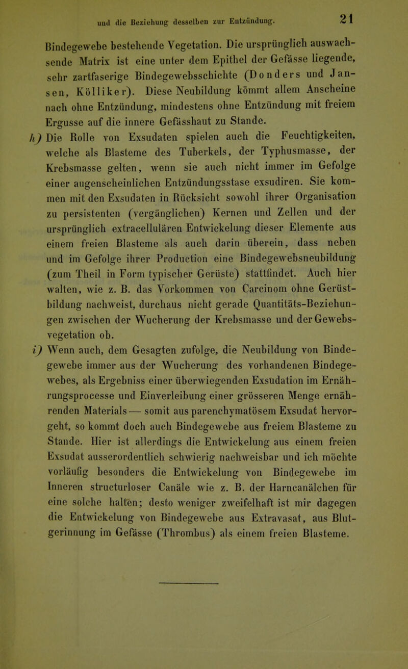 Bindegewebe bestehende Vegetation. Die ursprünglich anwach- sende Matrix ist eine unter dem Epithel der Gefässe liegende, sehr zartfaserige Bindegewebsschiehte (Donders und Jan- sen, Külliker). Diese Neubildung kömmt allem Anscheine nach ohne Entzündung, mindestens ohne Entzündung mit freiem Ergüsse auf die innere Gefässhaut zu Stande. h) Die Rolle von Exsudaten spielen auch die Feuchtigkeiten, welche als Blasteme des Tuberkels, der Typhusmasse, der Krebsmasse gelten, wenn sie auch nicht immer im Gefolge einer augenscheinlichen Entzündungsstase exsudiren. Sie kom- men mit den Exsudaten in Rücksicht sowohl ihrer Organisation zu persistenten (vergänglichen) Kernen und Zellen und der ursprünglich extracellulären Entwickelung dieser Elemente aus einem freien Blasteme als auch darin überein, dass neben und im Gefolge ihrer Production eine Bindegewebsneubildung (zum Theil in Form typischer Gerüste) stattfindet. Auch hier walten, wie z. B. das Vorkommen von Carcinom ohne Gerüst- bildung nachweist, durchaus nicht gerade Quantitäts-Beziehun- gen zwischen der Wucherung der Krebsmasse und derGewebs- vcgetation ob. i) Wenn auch, dem Gesagten zufolge, die Neubildung von Binde- gewebe immer aus der Wucherung des vorhandenen Bindege- webes, als Ergebniss einer überwiegenden Exsudation im Ernäh- rungsprocesse und Einverleibung einer grösseren Menge ernäh- renden Materials— somit aus parenchymatösem Exsudat hervor- geht, so kommt doch auch Bindegewebe aus freiem Blasteme zu Stande. Hier ist allerdings die Entwickelung aus einem freien Exsudat ausserordentlich schwierig nachweisbar und ich möchte vorläufig besonders die Entwickelung von Bindegewebe im Inneren structurloser Canäle wie z. B. der Harncanälchen für eine solche halten; desto weniger zweifelhaft ist mir dagegen die Entwickelung von Bindegewebe aus Extravasat, aus Blut- gerinnung im Gefässe (Thrombus) als einem freien Blasteme.