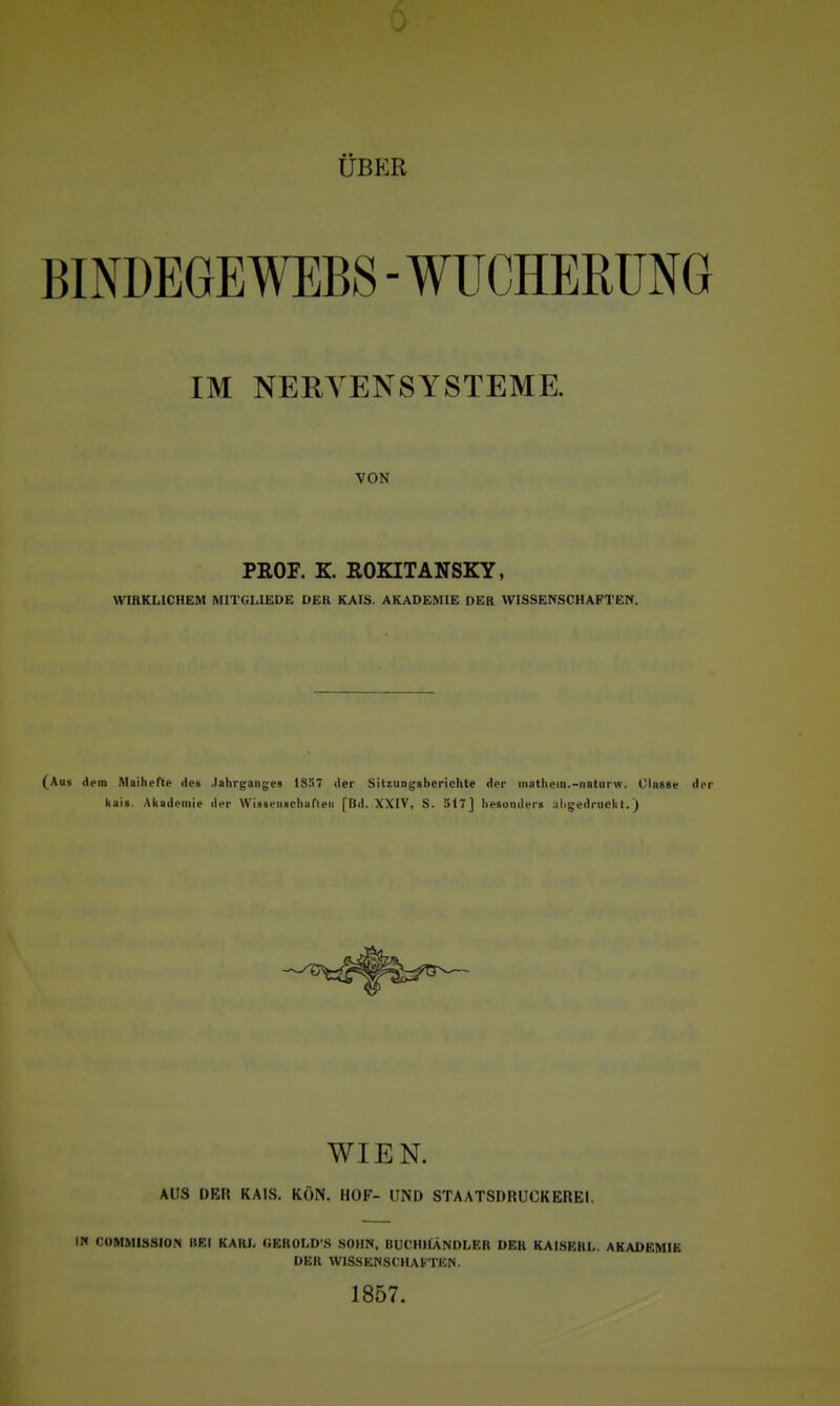 ÜBER BINDEGEAVEBS - WUCHERUNG IM NERYENSYSTEME. VON PEOF. K. ROKITANSKY, WIRKLICHEM MITGLI£DE OER KAIS. AKADEMIE DER WISSENSCHAFTEN. (Aus dem MaiheTte de» .lahrgang^es 1857 der SitxuDg-shcrichte der iiiathem.-naturw. Classe der kais. Akademie der WIssenseliarieii [Bd. XXIV, S. 517] besonders .nligedriiclit.) WIEN. AUS DER KAIS. KON. HOF- UND STAATSDRUCKEREI. IN CÜMMISSIOPI BEI KARI- GEROLD'S SOHN, BUCHHÄNDLER DER KAISEHL. AKADEMIE DER WISSENSCHAKTICN. 1857.