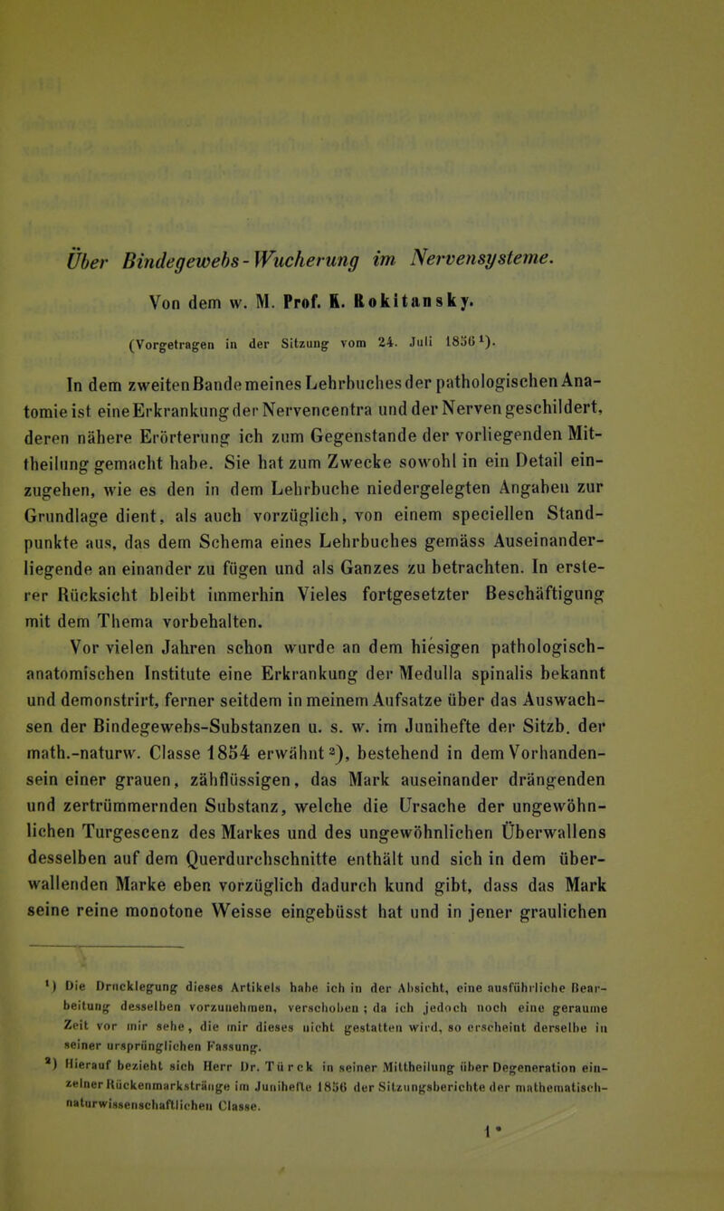 über Bindegewebs-Wucherung im Nervensysteme, Von dem w. M. Prof. K. Rokitansky. (Vorgetragen in der Sitzung vom 24. Juli 18jü^). In dem zweitenBandemeines Lehrbuches der pathologischen Ana- tomie ist eine Erkrankung der Nervencentra und der Nerven geschildert, deren nähere Erörterung ich zum Gegenstande der vorliegenden Mit- theihing gemacht habe. Sie hat zum Zwecke sowohl in ein Detail ein- zugehen, wie es den in dem Lehrbuche niedergelegten Angaben zur Grundlage dient, als auch vorzüglich, von einem speciellen Stand- punkte aus, das dem Schema eines Lehrbuches gemäss Auseinander- liegende an einander zu fügen und als Ganzes zu betrachten. In erste- rer Rücksicht bleibt immerhin Vieles fortgesetzter Beschäftigung mit dem Thema vorbehalten. Vor vielen Jahren schon wurde an dem hiesigen pathologisch- anatomischen Institute eine Erkrankung der Medulla spinalis bekannt und demonstrirt, ferner seitdem in meinem Aufsatze über das Auswach- sen der Bindegewebs-Substanzen u. s. w. im Junihefte der Sitzb. der math.-naturw. Classe 1854 erwähnt 2^, bestehend in dem V^orhanden- sein einer grauen, zähflüssigen, das Mark auseinander drängenden und zertrümmernden Substanz, welche die Ursache der ungewöhn- lichen Turgescenz des Markes und des ungewöhnlichen Überwallens desselben auf dem Querdurchschnitte enthält und sich in dem über- wallenden Marke eben vorzüglich dadurch kund gibt, dass das Mark seine reine monotone Weisse eingebüsst hat und in jener graulichen ') Die Drucklegung dieses Artikels hahe ich in der Absicht, eine ausführliche Bear- beitung desselben vorzunehmen, verschoben ; da ich jedoch noch eine geraume Zeit vor mir sehe, die mir dieses nicht gestatten wird, so erscheint derselbe iu »einer ursprünglichen Fassung. ') Hierauf bezieht sich Herr Dr. Türck in seiner Miltheilung über Degeneration ein- zelner HückenmHrkstrünge im Junihelte 1856 der Sitzungsberichte der niatheniatiscli- naturwissenscbaftlichen Classe.