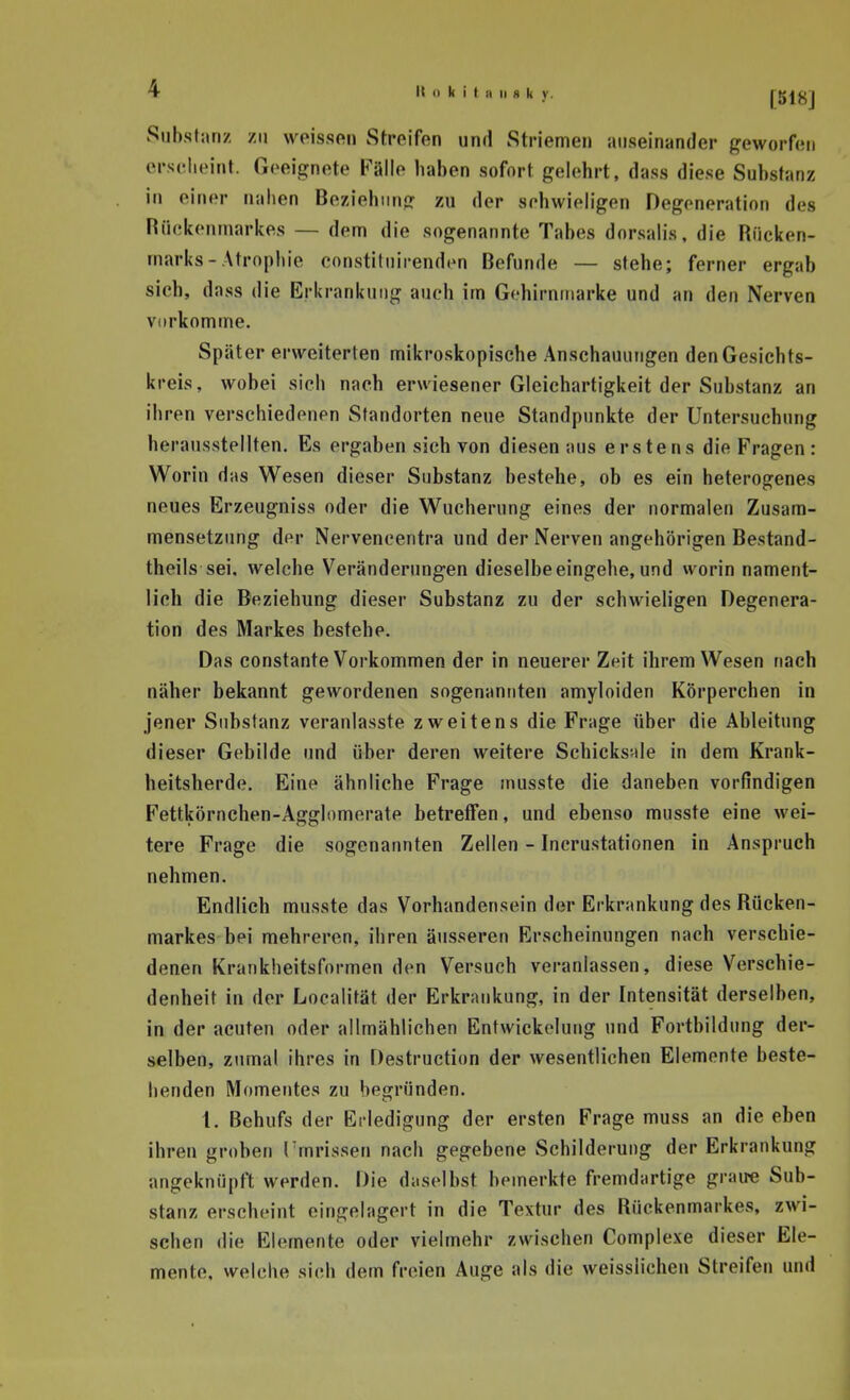 Siibsliin/ zu weissftn Streifen und Striemen auseinander geworf(!ii erseheint. Geeignete Pälle haben sofort gelehrt, dass diese Substanz in einer nahen Beziehung zu der sehwieligen Degeneration des Hiiekerunarkes — dem die sogenannte Tabes dorsalis, die Rücken- marks-Atrophie constitnirenden Befunde — stehe; ferner ergab sich, dass die Erkrankung auch im Gchirnniarke und an den Nerven vorkomme. Später erweiterten mikroskopische Anschauungen den Gesichts- kreis, wobei sich nach erwiesener Gleichartigkeit der Substanz an ihren verschiedenen Standorten neue Standpunkte der Untersuchung herausstellten. Es ergaben sich von diesen aus erstens die Fragen: Worin das Wesen dieser Substanz bestehe, ob es ein heterogenes neues Erzeugnisa oder die Wucherung eines der normalen Zusam- mensetzung der Nervencentra und der Nerven angehörigen Bestand- theils sei. welche Veränderimgen dieselbe eingehe, und worin nament- lich die Beziehung dieser Substanz zu der schwieligen Degenera- tion des Markes bestehe. Das constante Vorkommen der in neuerer Zeit ihrem Wesen nach näher bekannt gewordenen sogenannten amyloiden Körperchen in jener Substanz veranlasste zweitens die Frage über die Ableitung dieser Gebilde und über deren weitere Schicksfde in dem Krank- heitsherde. Eine ähnliche Frage musste die daneben vorfindigen Fettkörnchen-Agglomerate betretFen, und ebenso musste eine wei- tere Frage die sogenannten Zellen - Incrustationen in Anspruch nehmen. Endlich musste das Vorhandensein der Erkrankung des Rucken- markes bei mehreren, ihren äusseren Erscheinungen nach verschie- denen Krankheitsformen den Versuch veranlassen, diese Verschie- denheit in der Loealität der Erkrankung, in der Intensität derselben, in der acuten oder allmählichen Entwickolung und Fortbildung der- selben, zumal ihres in Destruction der wesentlichen Elemente beste- llenden Momentes zu begründen. 1. Behufs der Ei ledigung der ersten Frage muss an die eben ihren groben Tmrissen nach gegebene Schilderung der Erkrankung angeknüpft werden. Die daselbst bemerkte fremdartige graire Sub- stanz erscheint eingelagert in die Textur des Rückenmarkes, zwi- schen die Elemente oder vielmehr zwischen Complexe dieser Ele- mente, welche sich dem freien Auge als die weisslichen Streifen und 1