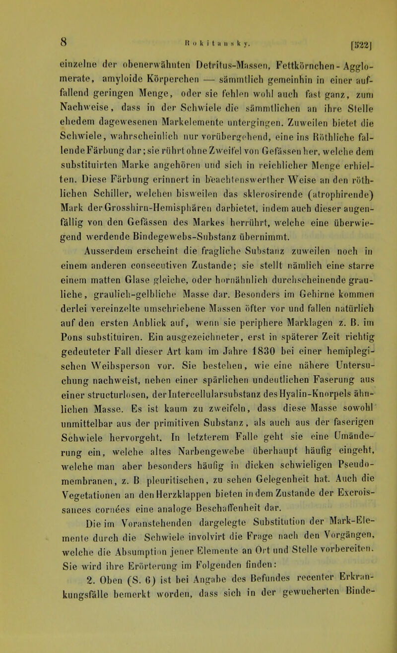 einzelne der obenerwähnten Detritus-Massen, Fettkörnehen - Agglo- merate, amyloide Körperchen — sämmllich genieinhin in einer auf- fallend geringen Menge, oder sie f'ehlon wohl auch fast ganz, zum Nachweise, dass in der Schwiele die sämmtlichen an ihre Stelle ehedem dagewesenen Markelemente untergingen. Zuweilen hietet die Schwiele, wahrscheinlich nur vorübergehend, eine ins Höthliche fal- lende Färbung dar; sie rührt ohne Zweifel von Gefässpiiher, welche dem substituirtcn Marke angehören und sich in reichlicher Menge erhiel- ten. Diese Färbung erinnert in beachtenswerlhcr Weise an den röth- lichen Schiller, welchen bisweilen das sklerosirende (atropliirende) Mark der Grosshiru-Hemisphären darbietet, indem auch dieser augen- fällig von den Gefässen des Markes herrührt, welche eine überwie- gend werdende Bindegewebs-Substanz übernimmt. Ausserdem erscheint die fragliche Substanz zuweilen noch in einem anderen consecutiven Zustande; sie stellt nämlich eine starre einem matten Glase gleiche, oder hornäbniich durchscheinende grau- liche , graulich-gelbliche Masse dar. Besonders im Gehirne kommen derlei vereinzelte umschriebene Massen öfter vor und fallen natürlich auf den ersten Anblick auf, wenn sie periphere Marklagen z. B. im Pons substituiren. Ein ausgezeichneter, erst in späterer Zeit richtig gedeuteter Fall dieser Art kam im Jahre 1830 bei einer hemiplegi- schen Weibsperson vor. Sie bestehen, wie eine nähere Untersu- chung nachweist, neben einer spärlichen undeutlichen Faserung aus einer structurlosen, derintercellularsubstanz desHyalin-Knorpels ähn- lichen Masse. Es ist kaum zu zweifeln, dass diese Masse sowohl unmittelbar aus der primitiven Substanz, als auch aus der faserigen Schwiele hervorgeht. In letzterem Falle geht sie eine Umände- rung ein, welche altes Narbengewebe überhaupt häuflg eingeht, welche man aber besonders häufig in dicken schwieligen Pseudo- membranen, z. B pleuritischen, zu sehen Gelegenheit hat. Auch die Vegetationen an den Herzklappen bieten in dem Zustande der Excrois- sances cornees eine analoge Beschaffenheit dar. Die im Voranstehenden dargelegte Substitution der Mark-Ele- mente durch die Schwiele involvirt die Frage nach den Vorgängen, welche die Absumptinn jener Elemente an Ort und Stelle vorbereiten. Sie wird ihre Erörterung im Folgenden finden: 2. Oben (S. 6) ist bei Angabe des Befundes recenter Erkran- kungsfälle bemerkt worden, dass sich in der gewucherten Binde- I