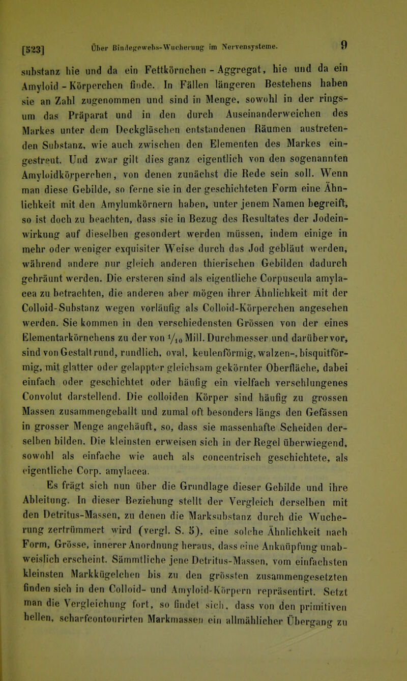 Substanz hie und da ein Fettkörnchcii - Aggregat, hie und da ein Amyloid - Körperchen finde. In Fällen längeren Bestehens haben sie an Zahl zugenommen und sind in Menge, sowohl in der rings- um das Präparat und in den durch Auseinanderweichen des Markes unter dem Oeckgläschen entstandenen Räumen austreten- den Substanz, wie auch zwischen den Elementen des Markes ein- gestreut. Und zwar gilt dies ganz eigentlich von den sogenannten Amyloidkörperchen, von denen zunächst die Rede sein soll. Wenn man diese Gebilde, so ferne sie in der geschichteten Form eine Ähn- lichkeit mit den Amylumkörnern haben, unter jenem Namen begreift, so ist doch zu beachten, dass sie in Bezug des Resultates der Jodein- wirkung auf dieselben gesondert werden müssen, indem einige in mehr oder weniger exquisiter Weise durch das Jod gebläut werden, während andere nur gleich anderen thierischen Gebilden dadurch gebräunt werden. Die ersteren sind als eigentliche Corpuscula amyla- cea zu betrachten, die anderen aber mögen ihrer Ähnlichkeit mit der Colloid-Substanz wegen vorläufig als Colloid-Körperchen angesehen werden. Sie kommen in den verschiedensten Grössen von der eines Elementarkörnchens zu der von y,o Mill. Durchmesser und darüber vor, sind von Gestalt rund, rundlich, oval, keulenförmig, walzen-, bisquitför- mig, mit glatter oder gelappter gleichsam gekörnter Oberfläche, dabei einfach oder geschichtet oder häufig ein vielfach verschlungenes Convolut darstellend. Die colloiden Körper sind häufig zu grossen Massen zusammengeballt und zumal oft besonders längs den Gefässen in grosser Menge angehäuft, so, dass sie massenhafte Scheiden der- selben bilden. Die kleinsten erweisen sich in der Regel überwiegend, sowohl als einfache wie auch als concentrisch geschichtete, als eigentliche Corp. amylacea. Es frägt sich nun über die Grundlage dieser Gebilde und ihre Ableitung. In dieser Beziehung stellt der Vergleich derselben mit den Detritus-Massen, zu denen die Marksubstanz durch die Wuche- rung zertrümmert wird (vergl. S. 5), eine solche Ähnlichkeit nach Form, Grösse, innerer Anordnung heraus, dass eine Anknüpfung unab- weislich erscheint. Sämmtliche jene Detritus-Massen, vom einfachsten kleinsten Markkügelclien bis zu den grössten zusammengesetzten finden sich in den Colloid- und Amyloid-Körpern repräsentirt. Setzt man die Vergleicbung fort, so findet sich, dass von den primitiven hellen, scharfcontourirten Markniassen ein allmählicher Übergang zu