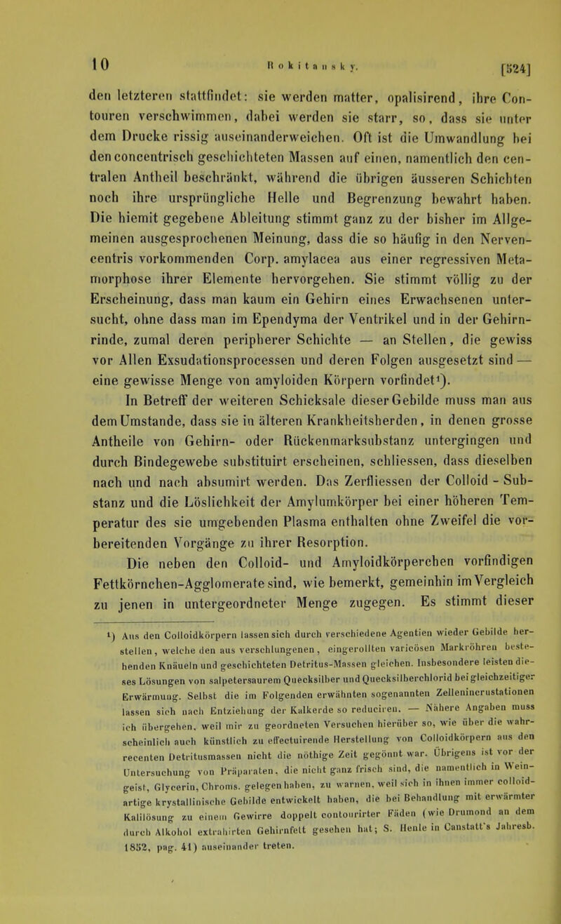 den letzteren sliittfindot: sie werden matter, opalisirend, ihre Con- touren verschwimmen, dahei werden sie starr, so, dass sie unter dem Drucke rissig auseinanderweichen. Oft ist die Umwandlung hei denconcentrisch gescliichteten Massen auf einen, namentlich den cen- tralen Antheil beschränkt, während die übrigen äusseren Schichten noch ihre ursprüngliche Helle und Begrenzung bewahrt haben. Die hiemit gegebene Ableitung stimmt ganz zu der bisher im Allge- meinen ausgesprochenen Meinung, dass die so häufig in den Nerven- eentris vorkommenden Corp. amylacea aus einer regressiven Meta- morphose ihrer Elemente hervorgehen. Sie stimmt völlig zu der Erscheinung, dass man kaum ein Gehirn eines Erwachsenen unter- sucht, ohne dass man im Ependyma der Ventrikel und in der Gehirn- rinde, zumal deren peripherer Schichte — an Stellen, die gewiss vor Allen Exsudationsprocessen und deren Folgen ausgesetzt sind — eine gewisse Menge von amyloiden Körpern vorfindet*). In Betreff der M^eiteren Schicksale dieser Gebilde muss man aus dem Umstände, dass sie in älteren Krankheitsherden, in denen grosse Antheile von Gehirn- oder Rückenmarksubstanz untergingen und durch Bindegewebe substituirt erscheinen, schliessen, dass dieselben nach und nach absumirt werden. Das Zertliessen der Colloid - Sub- stanz und die Löslichkeit der Amylumkörper bei einer höheren Tem- peratur des sie umgebenden Plasma enthalten ohne Zweifel die vor- bereitenden Vorgänge zu ihrer Resorption. Die neben den Colloid- und Amyloidkörperchen vorfindigen Fettkörnchen-Agglomerate sind, wie bemerkt, gemeinhin im Vergleich zu jenen in untergeordneter Menge zugegen. Es stimmt dieser 1) Aus den Colloidkörpern lassen sich durch verschiedene Agentien wieder Gebilde her- stellen, welche den aus verschlungenen, eingerollten varicösen Markröhren beste- henden Knäueln und geschichteten Detritus-Massen gleichen. Insbesondere leisten die- ses Lösungen von salpetersaurem Quecksilber und Quecksilberchlorid bei gleichzeitiger Erwärmung. Selbst die im Folgenden erwähnten sogenannten Zellenincrustationen las.sen sich nach Entziehung der Kalkerde so reduciren. — Nähere Angaben muss ich übergehen, weil mir zu geordneten Versuchen hierüber so, wie über die wahr- scheinlich auch künstlich zu effectuirende Herstellung von Colloidkörpern aus den recenten Detritusmassen nicht die nöthige Zeit gegönnt war. Übrigens ist vor der Untersuchung von Präparaten, die nicht ganz frisch sind, die namentlich in Wein- geist, Glycerin, Chroms, gelegen haben, zu warnen, weil sich in ihnen immer colloid- artige krystallinische Gebilde entwickelt haben, die bei Behandlung mit erwärmter Kalilösung zu einem Gewirre doppelt contourirler Fäden (wieDrumond an dem durch Alkohol extrahirten Gehirnfeit gesehen hat; S. Henle in Canstatfs Jal.resb. 18S2, pag. 41) auseinander treten.