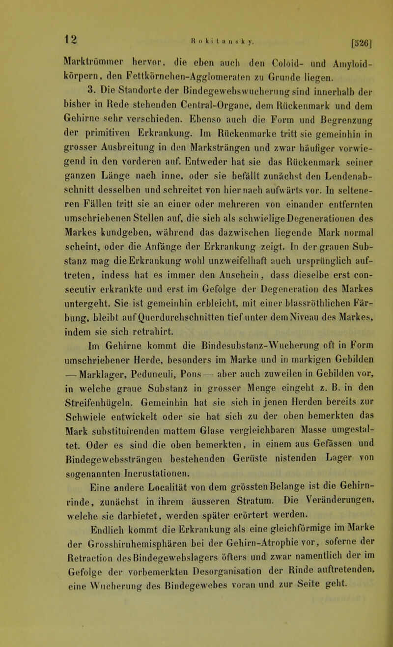 Markti'iimmer hervor, die eben aiicli den Coloid- und Aniyloid- körpern, den Fetlkörnehen-Agglomeralen zu Grunde liegen. 3. Die Standorte der Bindegcwebswuchernngsind innerhalb der bisher in Rede stobenden Centrai-Organe, dem Rückenmark und dem Gehirne sehr verschieden. Ebenso auch die Form und Begrenzung der primitiven Erkrankung. Im Rückenmarke tritt sie gemeinhin in grosser Ausbreitung in den Marksträngen und zwar häufiger vorwie- gend in den vorderen auf. Entweder hat sie das Rückenmark seiner ganzen Länge nacb inne, oder sie befällt zunächst den Lendenab- schnitt desselben und schreitet von hiernach aufwärts vor. In seltene- ren Fällen tritt sie an einer oder mehreren von einander entfernten umschriebenen Stellen auf, die sich als schwielige Degenerationen des Markes kundgeben, während das dazwischen liegende Mark normal scheint, oder die Anfänge der Erkrankung zeigt. In der grauen Sub- stanz mag die Erkrankung wohl unzweifelhaft auch ursprünglich auf- treten, indess hat es immer den Anschein, dass dieselbe erst con- secutiv erkrankte und erst im Gefolge der Degeneration des Markes untergeht. Sie ist gemeinhin erbleicht, mit einer blassröthlichen Fär- bung, bleibt auf Querdurchschnitten tief unter dem Niveau des Markes, indem sie sich retrahirt. Im Gehirne kommt die Bindesubstanz-Wucherung oft in Form umschriebener Herde, besonders im Marke und in markigen Gebilden — Marklager, Pedunculi, Pens— aber auch zuweilen in Gebilden vor, in welche graue Substanz in grosser Menge eingeht z. B. in den Streifenhügeln. Gemeinhin hat sie sich in jenen Herden bereits zur Schwiele entwickelt oder sie hat sich zu der oben bemerkten das Mark substituirenden mattem Glase vergleichbaren Masse umgestal- tet. Oder es sind die oben bemerkten, in einem aus Gefässen und Bindegewebssträngen bestehenden Gerüste nistenden Lager von sogenannten Incrustationen. Eine andere Locahtät von dem grössten Belange ist die Gehirn- rinde, zunächst in ihrem äusseren Stratum. Die Veränderungen, welche sie darbietet, werden später erörtert werden. Endlich kommt die Erkrankung als eine gleichförmige im Marke der Grosshirnhemisphären bei der Gehirn-Atrophie vor, soferne der Retraction des Bindegewebslagers öfters und zwar namentlich der im Gefolge der vorbemerkten Desorganisation der Rinde auftretenden, eine Wucherung des Bindegewebes voran und zur Seite geht.