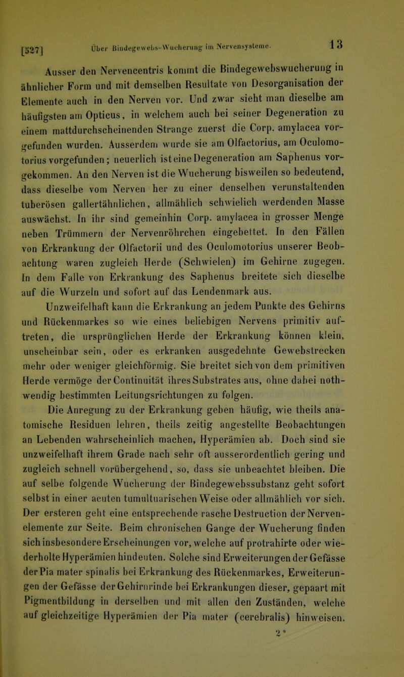 Ausser den Nervencentris koniint die Bindegewebswucheruiig in ähnlicher Form und mit demselben Resultate von Desorganisation der Elemente auch in den Nerven vor. Und zwar sieht man dieselbe am häufigsten am Opticus, in welchem auch bei seiner Degeneration zu einem mattdurchscheinenden Strange zuerst die Corp. amylacea vor- •'efunden wurden. Ausserdem wurde sie am Olfactorius, am Ocuiomo- torius vorgefunden; neuerlich ist eine Degeneration am Saphenus vor- gekommen. An den Nerven ist die Wucherung bisweilen so bedeutend, dass dieselbe vom Nerven her zu einer denselben verunstaltenden tuberösen gallertähnlichen, allmählich schwielich werdenden Masse auswächst. In ihr sind gemeinhin Corp. amylacea in grosser Menge neben Trümmern der Nervenröhrchen eingebettet. In den Fällen von Erkrankung der Olfactorii und des Oculomotorius unserer Beob- achtung waren zugleich Herde (Schwielen) im Gehirne zugegen. In dem Falle von Erkrankung des Saphenus breitete sich dieselbe auf die Wurzeln und sofort auf das Lendenmark aus. Unzweifelhaft kann die Erkrankung an jedem Punkte des Gehirns und Rückenmarkes so wie eines beliebigen Nervens primitiv auf- treten, die ursprünglichen Herde der Erkrankung können klein, unscheinbar sein, oder es erkranken ausgedehnte Gewebstrecken mehr oder weniger gleichförmig. Sie breitet sich von dem primitiven Herde vermöge der Continuität ihres Substrates aus, ohne dabei noth- wendig bestimmten Leitungsrichtungen zu folgen. Die Anregung zu der Erkrankung geben häufig, wie theils ana- tomische Residuen lehren, theils zeitig angestellte Beobachtungen an Lebenden wahrscheinlich machen, Hyperämien ab. Doch sind sie unzweifelhaft ihrem Grade nach sehr oft ausserordentlich gering und zugleich schnell vorübergehend, so, dass sie unbeachtet bleiben. Die auf selbe folgende Wucherung der Bindegewebssubstanz geht sofort selbst in einer acuten tumultuarischen Weise oder allmählich vor sich. Der ersteren geht eine entsprechende rasche Destruction der Nerven- elemente zur Seite. Beim chronischen Gange der Wucherung finden sichinsbesondereErscheinungen vor, welche auf protrahirte oder wie- derholte Hyperämien hindeuten. Solche sind Erweiterungen der Gefässe derPia mater spinalis bei Erkrankung des Rückenmarkes, Erweiterun- gen der Gefässe derGehiriuinde bei Erkrankungen dieser, gepaart mit Pigmentbildung in derselben und mit allen den Zuständen, welche auf gleichzeitige Hyperämien der Pia mater (cerebralis) hinweisen. •2*