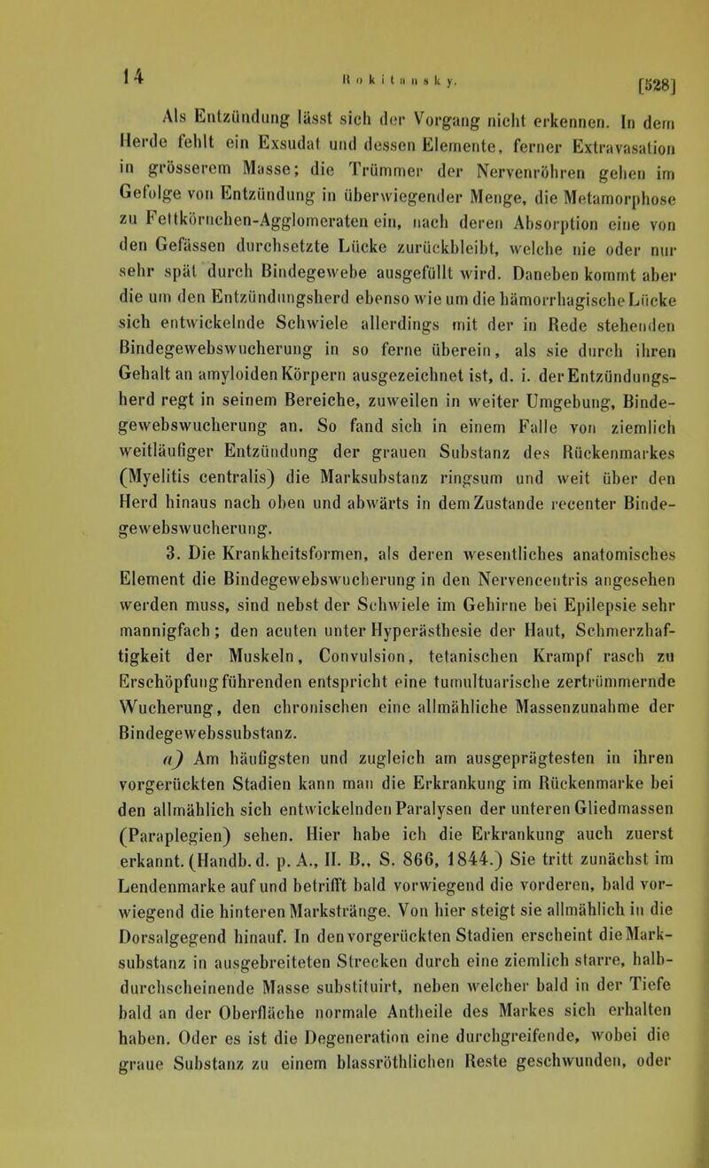 Als Entzündung lässt sich dor Vorgang nicht erkennen. In dem Herde fehlt ein Exsudat und dessen Elemente, ferner Extravasation in grösserem Masse; die Trümmer der Nervenröhren gehen im Gefolge von Entzündung in überwiegender Menge, die Metamorphose zu Feltkörnchen-Agglomeraten ein, nach deren Absorption eine von den Gefässen durchsetzte Lücke zurückbleibt, welche nie oder nur sehr spät durch Bindegewebe ausgefüllt wird. Daneben kommt aber die um den Entzündungsherd ebenso wie um die hämorrhagische Lücke sich entwickelnde Schwiele allerdings mit der in Rede stehenden Bindegewebswncherung in so ferne überein, als sie durch ihren Gehaltan amyloiden Körpern ausgezeichnet ist, d. i. der Entzündungs- herd regt in seinem Bereiche, zuweilen in weiter Umgebung, Binde- gewebswucherung an. So fand sich in einem Falle von ziemlich weitläufiger Entzündung der grauen Substanz des Rückenmarkes (Myelitis centralis) die Marksubstanz ringsum und weit über den Herd hinaus nach oben und abwärts in dem Zustande recenter Binde- gewebswucherung. 3. Die Krankheitsformen, als deren wesentliches anatomisches Element die Bindegewebswucherung in den Nervencentris angesehen werden muss, sind nebst der Schwiele im Gehirne bei Epilepsie sehr mannigfach; den acuten unter Hyperästhesie der Haut, Schmerzhaf- tigkeit der Muskeln, Convulsion, tetanischen Krampf rasch zu Erschöpfung führenden entspricht eine tumultuarische zertrümmernde Wucherung, den chronischen eine allmähliche Massenzunahme der Bindegewebssubstanz. a) Am häufigsten und zugleich am ausgeprägtesten in ihren vorgerückten Stadien kann man die Erkrankung im Rückenmarke bei den allmählich sich entwickelnden Paralysen der unteren Gliedmassen (Paraplegien) sehen. Hier habe ich die Erkrankung auch zuerst erkannt. (Handb.d. p. A., H. B., S. 866, 1844.) Sie tritt zunächst im Lendenmarke auf und betrifft bald vorwiegend die vorderen, bald vor- wiegend die hinteren Markstränge. Von hier steigt sie allmählich in die Dorsalgegend hinauf. In den vorgerückten Stadien erscheint die Mark- substanz in ausgebreiteten Strecken durch eine ziemlich starre, halb- durchscheinende Masse substituirt, neben Avelcher bald in der Tiefe bald an der Oberfläche normale Antlieile des Markes sich erhalten haben. Oder es ist die Degeneration eine durchgreifende, wobei die graue Substanz zu einem blassröthlichen Reste geschwunden, oder
