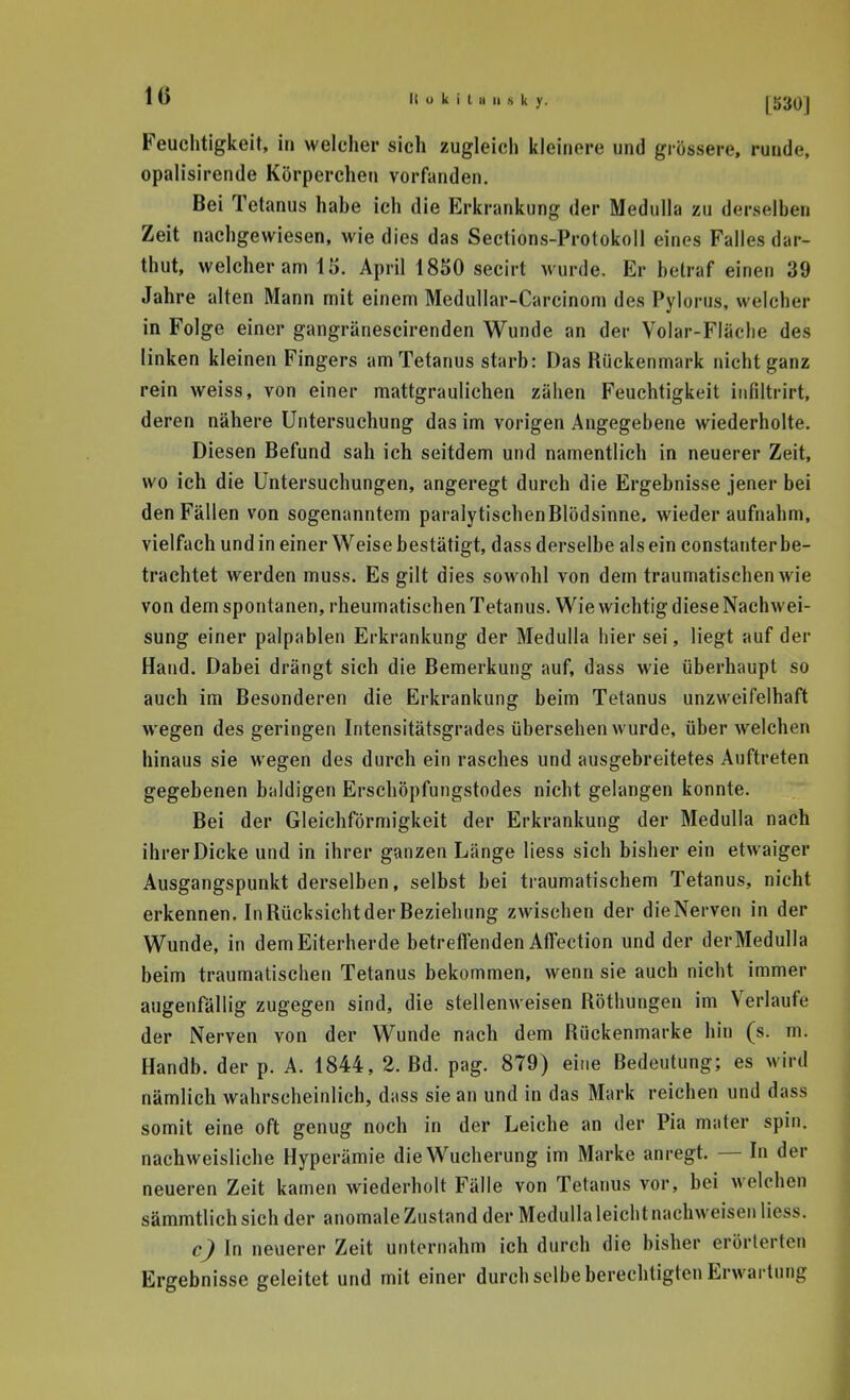 Feuchtigkeit, in welcher sich zugleich kleinere und grössere, runde, opalisirende Körperchen vorfanden. Bei Tetanus habe ich die Erkrankung der Medulla zu derselben Zeit nachgewiesen, wie dies das Seclions-Protokoll eines Falles dar- thut, welcher am 15. April 1850 secirt wurde. Er betraf einen 39 Jahre alten Mann mit einem Medullar-Carcinom des Pylorus, welcher in Folge einer gangränescirenden Wunde an der Yolar-Fläche des linken kleinen Fingers am Tetanus starb: Das Rückenmark nicht ganz rein weiss, von einer mattgraulichen zähen Feuchtigkeit iiifiltrirt, deren nähere Untersuchung das im vorigen Angegebene wiederholte. Diesen Befund sah ich seitdem und namentlich in neuerer Zeit, wo ich die Untersuchungen, angeregt durch die Ergebnisse jener bei den Fällen von sogenanntem paralytischen Blödsinne, wiederaufnahm, vielfach und in einer Weise bestätigt, dass derselbe als ein constanter be- trachtet werden muss. Es gilt dies sowohl von dem traumatischen wie von dem spontanen, rheumatischen Tetanus. Wie wichtig diese Nachwei- sung einer palpablen Erkrankung der Medulla hier sei, liegt auf der Hand. Dabei drängt sich die Bemerkung auf, dass wie überhaupt so auch im Besonderen die Erkrankung beim Tetanus unzweifelhaft wegen des geringen Intensitätsgrades übersehen wurde, über welchen hinaus sie wegen des durch ein rasches und ausgebreitetes Auftreten gegebenen baldigen Erschöpfungstodes nicht gelangen konnte. Bei der Gleichförmigkeit der Erkrankung der Medulla nach ihrer Dicke und in ihrer ganzen Länge Hess sich bisher ein etwaiger Ausgangspunkt derselben, selbst bei traumatischem Tetanus, nicht erkennen. In Rücksicht der Beziehung zwischen der die Nerven in der Wunde, in dem Eiterherde betreffenden Affection und der der Medulla beim traumatischen Tetanus bekommen, wenn sie auch nicht immer augenfällig zugegen sind, die stellenweisen Röthungen im Verlaufe der Nerven von der Wunde nach dem Rückenmarke hin (s. m. Handb. der p. A. 1844, 2. Bd. pag. 879) eine Bedeutung; es wird nämlich wahrscheinlich, dass sie an und in das Mark reichen und dass somit eine oft genug noch in der Leiche an der Pia mater spin. nachweisliche Hyperämie die Wucherung im Marke anregt. — In der neueren Zeit kamen wiederholt Fälle von Tetanus vor, bei welchen sämmtlich sich der anomale Zustand der Medulla leicht nachweisen liess. c) In neuerer Zeit unternahm ich durch die bisher erörterten Ergebnisse geleitet und mit einer durch selbe berechtigten Erwartung