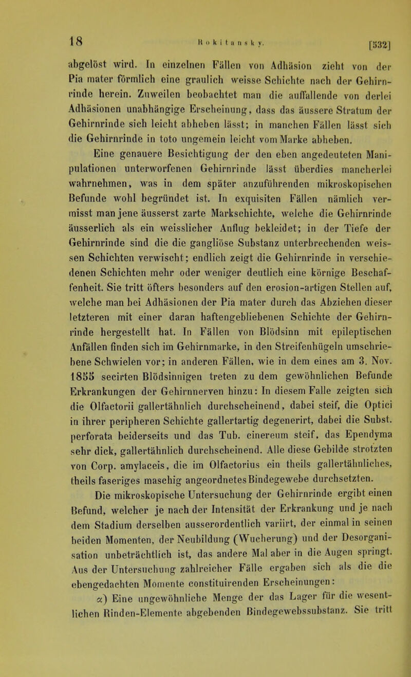 abgelöst wird. In einzelnen Fällen von Adhäsion zieht von der Pia mater förmlich eine graulich weisse Schichte nach der Gehirn- rinde herein. Znw^eilcn beobachtet man die aulTallende von derlei Adhäsionen unabhängige Erscheinung, dass das äussere Stratum der Gehirnrinde sich leicht abheben lässt; in manchen Fällen lässt sieh die Gehirnrinde in toto ungemein leicht vom Marke abheben. Eine genauere Besichtigung der den eben angedeuteten Mani- pulationen unterworfenen Gehirnrinde lässt überdies mancherlei wahrnehmen, was in dem später anzuführenden mikroskopischen Befunde wohl begründet ist. In exquisiten Fällen nämlich ver- raisst man jene äusserst zarte Markschichte, welche die Gehirnrinde äusserlich als ein weisslicher Anflug bekleidet; in der Tiefe der Gehirnrinde sind die die gangliöse Substanz unterbrechenden weis- sen Schichten verwischt; endlich zeigt die Gehirnrinde in verschie- denen Schichten mehr oder weniger deutlich eine körnige Beschaf- fenheit. Sie tritt öfters besonders auf den erosion-artigen Stellen auf, welche man bei Adhäsionen der Pia mater durch das Abziehen dieser letzteren mit einer daran haftengebliebenen Schichte der Gehirn- rinde hergestellt hat. In Fällen von Blödsinn mit epileptischen Anfällen finden sich im Gehirnmarke, in den Streifenhügeln umschrie- bene Schwielen vor; in anderen Fällen, wie in dem eines am 3. Nov. 1855 secirten Blödsinnigen treten zu dem gewöhnlichen Befunde Erkrankungen der Gehirnnerven hinzu: In diesem Falle zeigten sich die Olfactorii gallertähnlich durchscheinend, dabei steif, die Optici in ihrer peripheren Schichte gallertartig degenerirt, dabei die Subst. perforata beiderseits und das Tub. cinereum steif, das Ependyma sehr dick, gallertähnlich durchscheinend. Alle diese Gebilde strotzten von Corp. amylaceis, die im Olfactorius ein theils gallertähnliches, theils faseriges maschig angeordnetes Bindegewebe durchsetzten. Die mikroskopische Untersuchung der Gehirnrinde ergibt einen Befund, welcher je nach der Intensität der Erkrankung und je nach dem Stadium derselben ausserordentlich variirt, der einmal in seinen beiden Momenten, der Neubildung (Wucherung) und der Desorgani- sation unbeträchtlich ist, das andere Mal aber in die Augen springt. Aus der Untersuchung zablreicher Fälle ergaben sich als die die ebengedachten Momente constituirenden Erscheinungen: a) Eine imgewöhnliche Menge der das Lager für die wesent- lichen Rinden-Elemente abgebenden Bindegewebssubstanz. Sie tritt