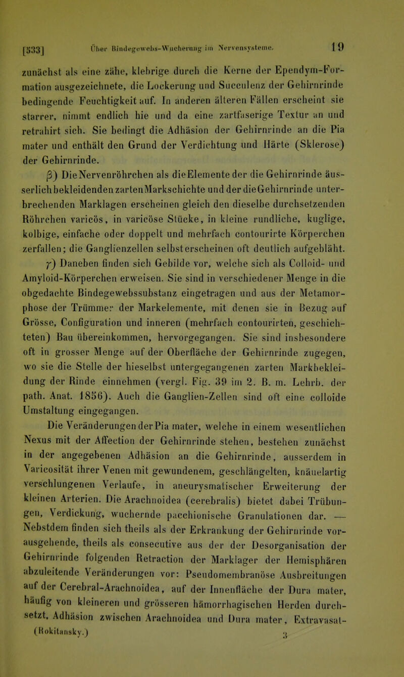 zunächst als eine zähe, klebrige durch die Kerne der Epeiidyin-Fur- m-ation ausgezeichnete, die Lockerung und Succulenz der Gehirnrinde bedingende Feuchtigkeit auf. In anderen älteren Fällen erscheint sie starrer, nimmt endlich hie und da eine zartfaserige Textur an und retrahirt sich. Sie bedingt die Adhäsion der Gehirnrinde an die Pia mater und enthält den Grund der Verdichtung und Härte (Sklerose) der Gehirnrinde. ß) DieNervenröhrchen als die Elemente der die Gehirnrinde äus- serlich bekleidenden zartenMarkschichte und der dieGehirnrinde unter- brechenden Marklagen erscheinen gleich den dieselbe durchsetzenden Röhrchen varicös, in varicöse Stücke, in kleine rundliche, kuglige, kolbige, einfache oder doppelt und mehrfach contourirte Körperchen zerfallen; die Ganglienzellen selbsterscheinen oft deutlich aufgebläht. Daneben finden sich Gebilde vor, welche sich als Colloid- und Amyloid-Körperchen erweisen. Sie sind in verschiedener Menge in die obgedachte Bindegewebssubstanz eingetragen und aus der Metamor- phose der Trümme:- der Markelemente, mit denen sie in Bezug auf Grösse, Configuration und inneren (mehrfach contourirten, geschich- teten) Bau übereinkommen, hervorgegangen. Sie sind insbesondere oft in grosser Menge auf der Oberfläche der Gehirnrinde zugegen, wo sie die Stelle der hieselbst untergegangenen zarten Markbeklei- dung der Rinde einnehmen (vergi. Fig. 39 im 2. ß. m. Lehrb. der path. Anat. 18S6). Auch die Ganglien-Zellen sind oft eine colloide Umstaltung eingegangen. Die Veränderungen der Pia mater, welche in einem wesentlichen Nexus mit der AfFection der Gehirnrinde stehen, bestehen zunächst in der angegebenen Adhäsion an die Gehirnrinde, ausserdem in Varieosität ihrer Venen mit gewundenem, geschlängelten, knäuelartig verschlungenen Verlaufe, in aneurysmatischer Erweiterung der kleinen Arterien. Die Arachiioidea (cerebralis) bietet dabei Trübun- gen, Verdickung, wuchernde pacchionische Granulationen dar. — Nebstdem finden sich theils als der Erkrankung der Gehirnrinde vor- ausgehende, theils als consecutive aus der der Desorganisation der Gehirnrinde folgenden Retraction der Marklager der Hemisphären abzuleitende Veränderungen vor: Pseudomembranöse Ausbreitungen auf der Cerebral-Arachnoidea, auf der Innenfläche der Dura mater, häufig von kleineren und grösseren hämorrhagischen Herden durch- setzt. Adhäsion zwischen Arachnoidea und Dura mater. Extravasal- en okltansky.) .{