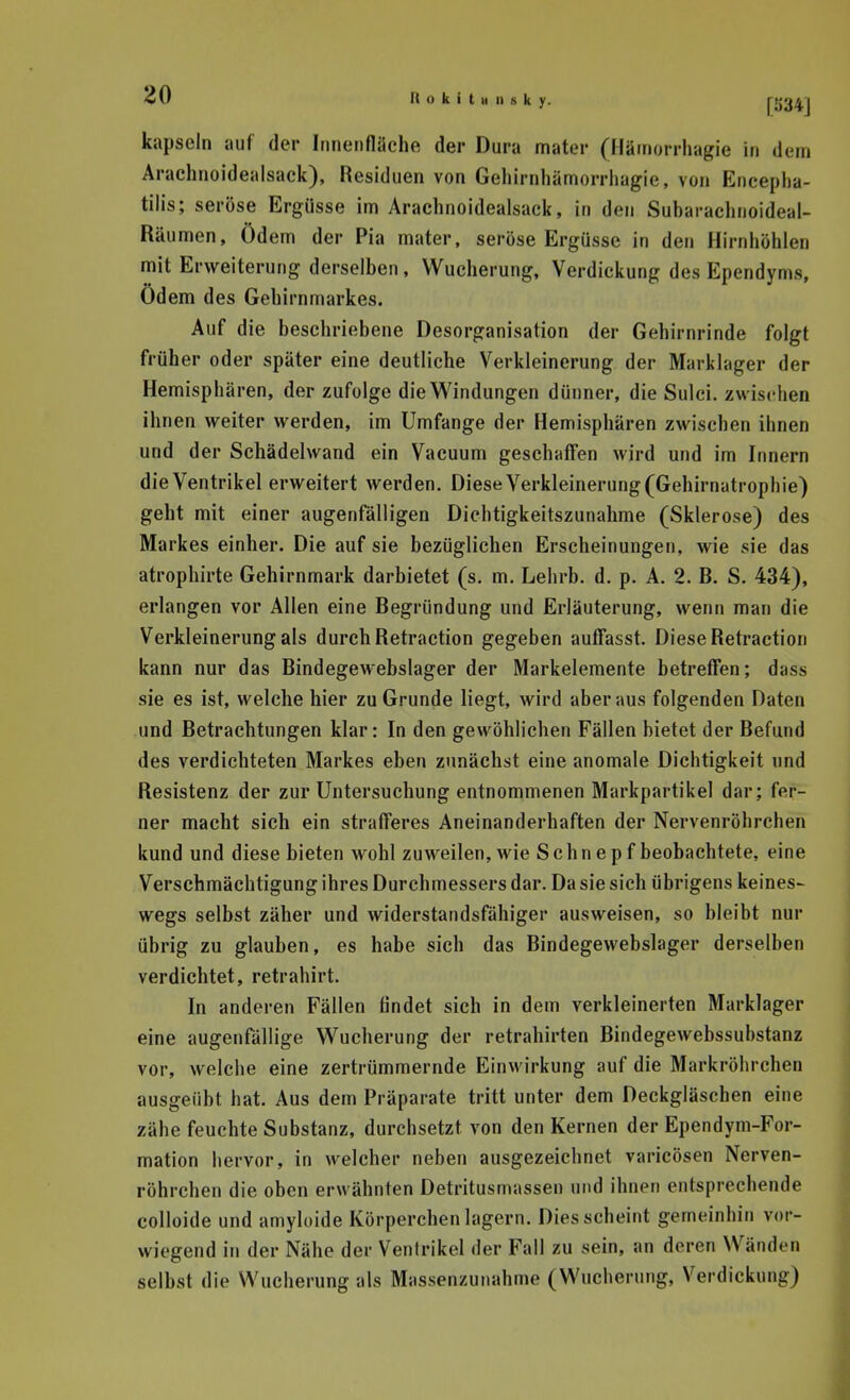kapseln auf der Innenfläche der Dura mater (Hämorrhagie in dem Arachnoidealsack), Residuen von Geliirnhämorrliagie, von Eneepha- tilis; seröse Ergüsse im Arachnoidealsack, in den Subarachnoideal- Räumen, Ödem der Pia mater, seröse Ergüsse in den Hirnhöhlen mit Erweiterung derselben, Wucherung, Verdickung des Ependyms, Ödem des Gehirnmarkes. Auf die beschriebene Desorganisation der Gehirnrinde folgt früher oder später eine deutliche Verkleinerung der Marklager der Hemisphären, der zufolge die Windungen dünner, die Sulci. zwischen ihnen weiter werden, im Umfange der Hemisphären zwischen ihnen und der Schädehvand ein Vacuum geschaffen wird und im Innern die Ventrikel erweitert werden. Diese Verkleinerung (Gehirnatrophie) geht mit einer augenfälligen Dichtigkeitszunahme (Sklerose) des Markes einher. Die auf sie bezüglichen Erscheinungen, wie sie das atrophirte Gehirnmark darbietet (s. m, Lehrb. d. p. A. 2. B. S. 434), erlangen vor Allen eine Begründung und Erläuterung, wenn man die Verkleinerung als durch Retraction gegeben auffasst. Diese Retraction kann nur das Bindegewebslager der Markelemente betreffen; dass sie es ist, welche hier zu Grunde liegt, wird aber aus folgenden Daten und Betrachtungen klar: In den gewöhlichen Fällen bietet der Befund des verdichteten Markes eben zunächst eine anomale Dichtigkeit und Resistenz der zur Untersuchung entnommenen Markpartikel dar; fer- ner macht sich ein strafferes Aneinanderhaften der Nervenröhrchen kund und diese bieten wohl zuweilen, wie Schnepf beobachtete, eine Verschmächtigung ihres Durchmessers dar. Da sie sich übrigens keines- wegs selbst zäher und widerstandsfähiger ausweisen, so bleibt nur übrig zu glauben, es habe sich das Bindegewebslager derselben verdichtet, retrahirt. In anderen Fällen findet sich in dem verkleinerten Marklager eine augenfällige Wucherung der retrahirten Bindegewebssubstanz vor, welche eine zertrümmernde Einwirkung auf die Markröhrchen ausgeübt hat. Aus dem Präparate tritt unter dem Deckgläschen eine zähe feuchte Substanz, durchsetzt von den Kernen der Ependym-For- mation hervor, in welcher neben ausgezeiclinet varicösen Nerven- röhrchen die oben erwähnten Detritusmassen und ihnen entsprechende colloide und amyloide Körperchen lagern. Dies scheint gemeinhin vor- wiegend in der Nähe der Ventrikel der Fall zu sein, an deren Wänden selbst die Wucherung als Massenzunahme (Wucherung, Verdickung)