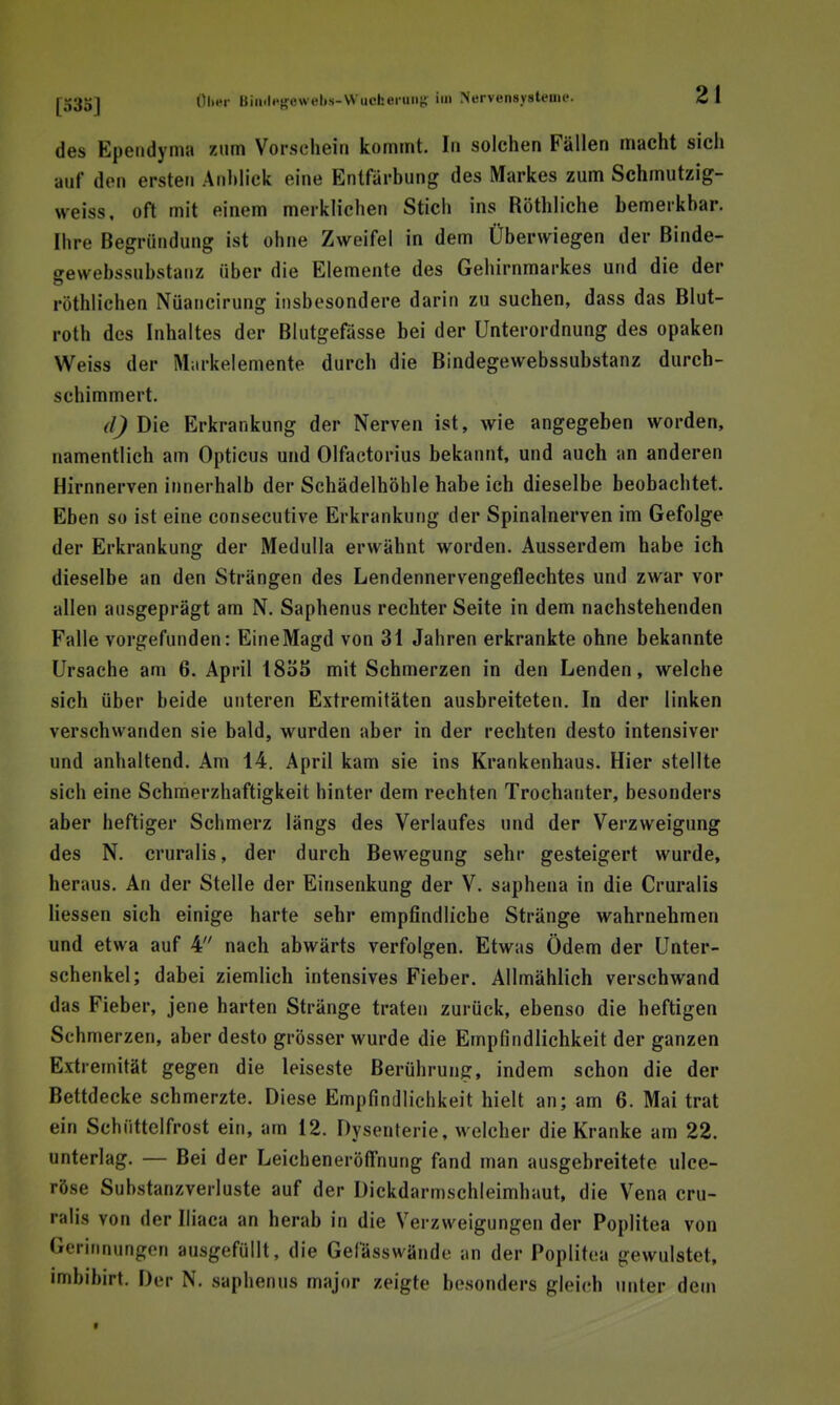 des Epeiidynia zum Vorschein kommt. In solchen Fällen macht sich auf den ersten Anblick eine Entfärbung des Markes zum Schmutzig- weiss, oft mit einem merklichen Stich ins Röthliche bemerkbar. Ihre Begründung ist ohne Zweifel in dem Überwiegen der Binde- gewebssnbstanz über die Elemente des Gehirnmarkes und die der röthlichen Nüancirung insbesondere darin zu suchen, dass das Blut- roth des Inhaltes der Blutgefässe bei der Unterordnung des opaken Weiss der Markelemente durch die Bindegewebssubstanz durch- schimmert. (l) Die Erkrankung der Nerven ist, wie angegeben worden, namentlich am Opticus und Olfactorius bekannt, und auch an anderen Hirnnerven innerhalb der Schädelhöhle habe ich dieselbe beobachtet. Eben so ist eine consecutive Erkrankung der Spinalnerven im Gefolge der Erkrankung der MeduUa erwähnt worden. Ausserdem habe ich dieselbe an den Strängen des Lendennervengeflechtes und zwar vor allen ausgeprägt am N. Saphenus rechter Seite in dem nachstehenden Falle vorgefunden: Eine Magd von 31 Jahren erkrankte ohne bekannte Ursache am 6. April 18ö5 mit Schmerzen in den Lenden, welche sich über beide unteren Extremitäten ausbreiteten. In der linken verschwanden sie bald, wurden aber in der rechten desto intensiver und anhaltend. Am 14. April kam sie ins Krankenhaus. Hier stellte sich eine Schmerzhaftigkeit hinter dem rechten Trochanter, besonders aber heftiger Schmerz längs des Verlaufes und der Verzweigung des N. cruralis, der durch Bewegung sehr gesteigert wurde, heraus. An der Stelle der Einsenkung der V. saphena in die Cruralis Hessen sich einige harte sehr empfindliche Stränge wahrnehmen und etwa auf 4 nach abwärts verfolgen. Etwas Ödem der Unter- schenkel; dabei ziemlich intensives Fieber. Allmählich verschwand das Fieber, jene harten Stränge traten zurück, ebenso die heftigen Sehmerzen, aber desto grösser wurde die Empfindlichkeit der ganzen Extremität gegen die leiseste Berührung, indem schon die der Bettdecke schmerzte. Diese Empfindlichkeit hielt an; am 6. Mai trat ein Schüttelfrost ein, am 12. Dysenterie, welcher die Kranke am 22. unterlag. — Bei der Leicheneröff'nung fand man ausgebreitete ulce- röse Substanzverluste auf der Dickdarmschleimhaut, die Vena cru- ralis von der Iliaca an herab in die Verzweigungen der Poplitea von Gerinnungen ausgefüllt, die Gefässwände ;in der Poplitea gewulstet, imbibirt. Der N. saphenus major zeigte besonders gleich unter dem f