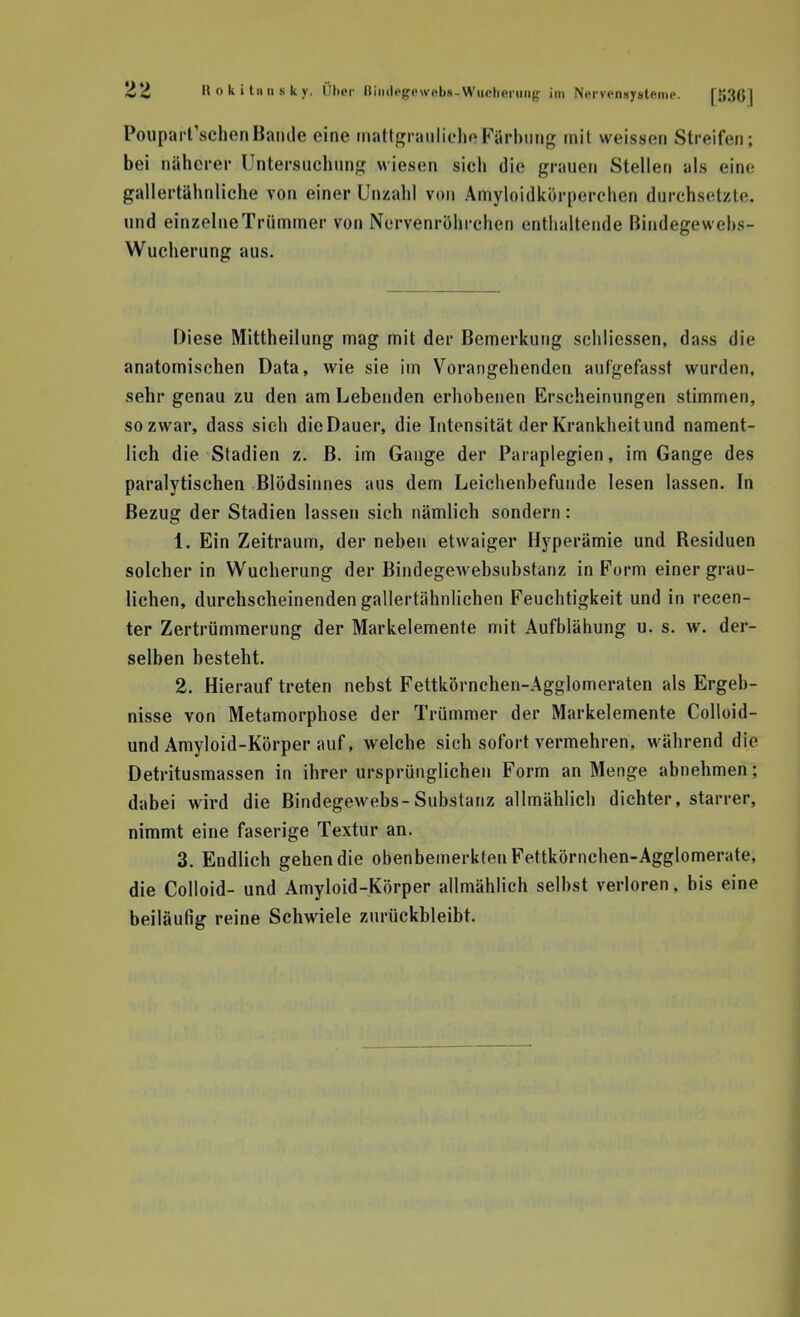 PoiiparfschenBaiiile eine mattgranliclieFärbung mit weissen Streifen; bei näherer Untersuchung wiesen sich die grauen Stellen als eine gallertähnliche von einer Unzahl von Amyloidkörperchen durchsetzte, und einzelne Trümmer von Nervenröhrchen enthaltende Bindegewehs- Wucherung aus. Diese Mittheilung mag mit der Bemerkung schliessen, dass die anatomischen Data, wie sie im Vorangehenden aufgefasst wurden, sehr genau zu den am Lebenden erhobenen Erscheinungen stimmen, so zwar, dass sieh die Dauer, die Intensität der Krankheit und nament- lich die Stadien z. B. im Gange der Paraplegien, im Gange des paralytischen Blödsinnes aus dem Leichenbefunde lesen lassen. In Bezug der Stadien lassen sich nämlich sondern: 1. Ein Zeitraum, der neben etwaiger Hyperämie und Residuen solcher in Wucherung der Bindegewebsubstanz in Form einer grau- lichen, durchscheinenden gallertähnlichen Feuchtigkeit und in recen- ter Zertrümmerung der Markelemente mit Aufblähung u. s. w. der- selben besteht. 2. Hierauf treten nebst Fettkörnchen-Agglomeraten als Ergeb- nisse von Metamorphose der Trümmer der Markelemente Colloid- und Amyloid-Körper auf, welche sich sofort vermehren, während die Detritusmassen in ihrer ursprünglichen Form an Menge abnehmen; dabei wird die Bindegewebs-Substanz allmählich dichter, starrer, nimmt eine faserige Textur an. 3. Endlich gehen die obenbemerkten Fettkörnchen-Agglomerate, die Colloid- und Amyloid-Körper allmählich selbst verloren, bis eine beiläufig reine Schwiele zurückbleibt.