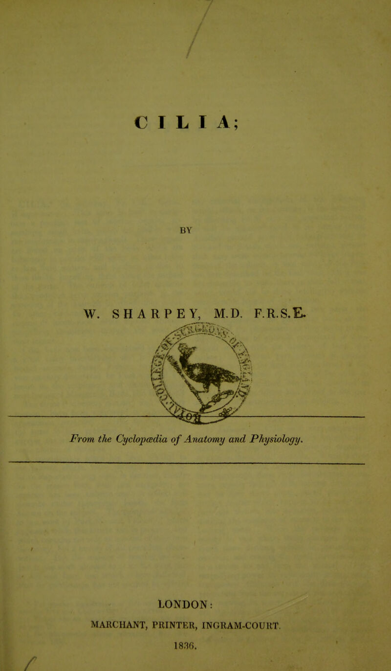 CILIA; BY W. SHARPEY, M.D. F.R.S.E. From the Cyclopcedia of Anatomy and Physiology. LONDON: MARCHANT, PRINTER, INGRAM-COURT. 1836.