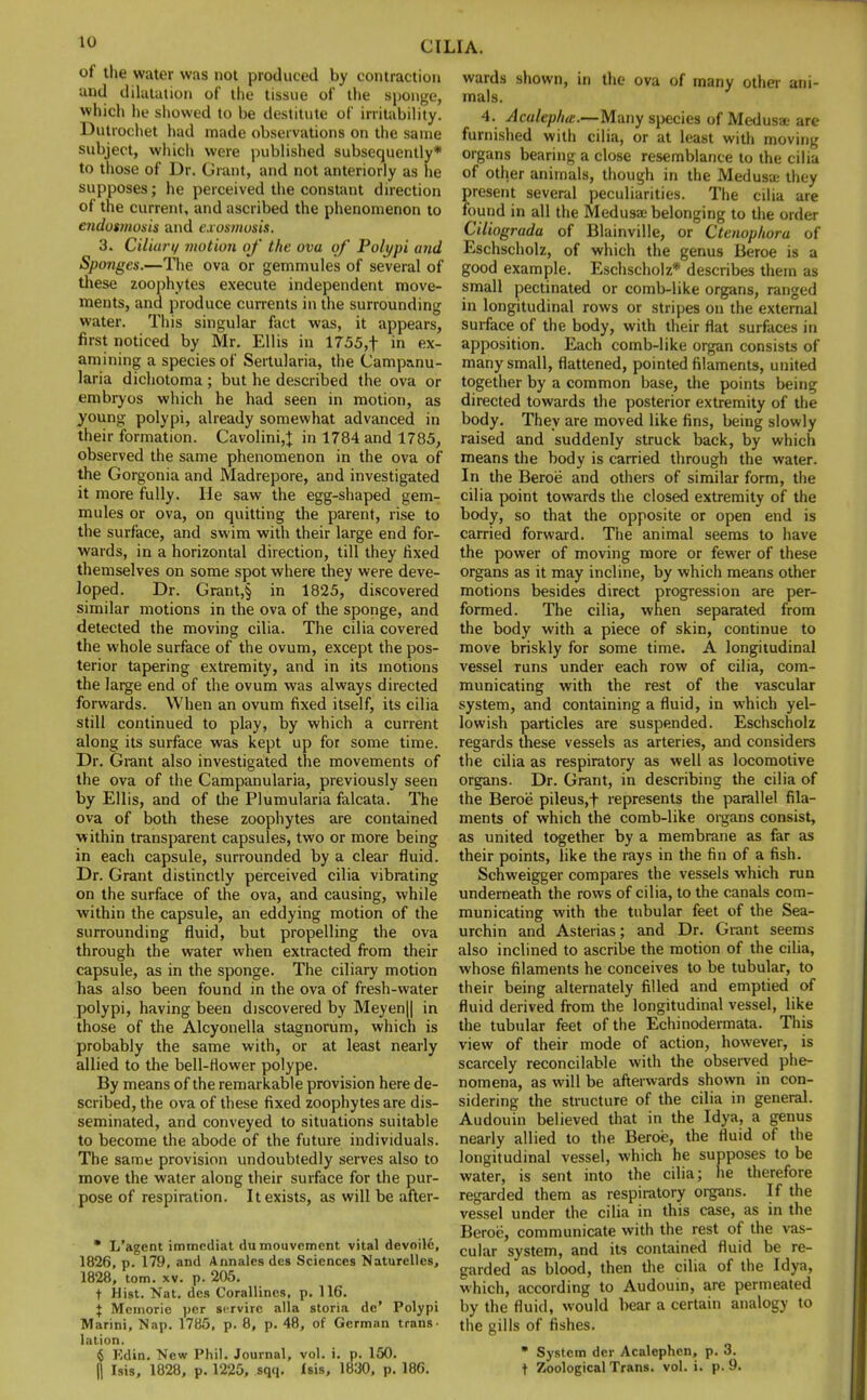 of the water was not produced by contraction and dilatation of the tissue of the sponge, which he showed to be destitute of irritability. Dutrochet had made observations on the same subject, which were published subsequently* to those of Dr. Grant, and not anteriorly as he supposes; he perceived the constant direction of the current, and ascribed the phenomenon to endotmosis and exosmosis. 3. Ciliary motion of the ova of Polypi and Sponges.—The ova or gemmules of several of these zoophytes execute independent move- ments, and produce currents in the surrounding water. This singular fact was, it appears, first noticed by Mr. Ellis in 1755,f in ex- amining a species of Sertularia, the Camp&nu- laria dichotoma ; but he described the ova or embryos which he had seen in motion, as young polypi, already somewhat advanced in their formation. Cavolini,J in 1784 and 1785, observed the same phenomenon in the ova of the Gorgonia and Madrepore, and investigated it more fully. He saw the egg-shaped gem- mules or ova, on quitting the parent, rise to the surface, and swim with their large end for- wards, in a horizontal direction, till they fixed themselves on some spot where they were deve- loped. Dr. Grant,§ in 1825, discovered similar motions in the ova of the sponge, and detected the moving cilia. The cilia covered the whole surface of the ovum, except the pos- terior tapering extremity, and in its motions the large end of the ovum was always directed forwards. When an ovum fixed itself, its cilia still continued to play, by which a current along its surface was kept up for some time. Dr. Grant also investigated the movements of the ova of the Campanularia, previously seen by Ellis, and of the Plumularia falcata. The ova of both these zoophytes are contained within transparent capsules, two or more being in each capsule, surrounded by a clear fluid. Dr. Grant distinctly perceived cilia vibrating on the surface of the ova, and causing, while within the capsule, an eddying motion of the surrounding fluid, but propelling the ova through the water when extracted from their capsule, as in the sponge. The ciliary motion has also been found in the ova of fresh-water polypi, having been discovered by Meyen|| in those of the Alcyonella stagnorum, which is probably the same with, or at least nearly allied to the bell-flower polype. By means of the remarkable provision here de- scribed, the ova of these fixed zoophytes are dis- seminated, and conveyed to situations suitable to become the abode of the future individuals. The same provision undoubtedly serves also to move the water along their surface for the pur- pose of respiration. It exists, as will be after- * L'agent immcdiat du mouvement vital devoile, 1826, p. 179, and Annalcs des Sciences Naturelles, 1828, torn. xv. p. 205. t Hist. Nat. dc» Corallines, p. 116. X Memoric per servirc alia storia dc' Polypi Marini, Nap. 1785, p. 8, p. 48, of German trans- lation. 6 Rdin. New Phil. Journal, vol. i. p. 150. II Isis, 1828, p. 1225, sqq. Isis, 1830, p. 186. wards shown, in the ova of many other ani- mals. 4. Acaltplm.—Many species of Medusa are furnished with cilia, or at least with moving organs bearing a close resemblance to the cilia of other animals, though in the Medusa they present several peculiarities. The cilia are found in all the Medusae belonging to the order Ciliograda of Blainville, or Ctenophora of Eschscholz, of which the genus Beroe is a good example. Eschscholz* describes them as small pectinated or comb-like organs, ranged in longitudinal rows or stripes on the external surface of the body, with their flat surfaces in apposition. Each comb-like organ consists of many small, flattened, pointed filaments, united together by a common base, the points being directed towards the posterior extremity of the body. They are moved like fins, being slowly raised and suddenly struck back, by which means the body is carried through the water. In the Beroe and others of similar form, the cilia point towards the closed extremity of the body, so that the opposite or open end is carried forward. The animal seems to have the power of moving more or fewer of these organs as it may incline, by which means other motions besides direct progression are per- formed. The cilia, when separated from the body with a piece of skin, continue to move briskly for some time. A longitudinal vessel runs under each row of cilia, com- municating with the rest of the vascular system, and containing a fluid, in which yel- lowish particles are suspended. Eschscholz regards these vessels as arteries, and considers the cilia as respiratory as well as locomotive organs. Dr. Grant, in describing the cilia of the Beroe pileus,f represents the parallel fila- ments of which the comb-like organs consist, as united together by a membrane as far as their points, like the rays in the fin of a fish. Schweigger compares the vessels which run underneath the rows of cilia, to the canals com- municating with the tubular feet of the Sea- urchin and Asterias; and Dr. Grant seems also inclined to ascribe the motion of the cilia, whose filaments he conceives to be tubular, to their being alternately filled and emptied of fluid derived from the longitudinal vessel, like the tubular feet of the Echinodermata. This view of their mode of action, however, is scarcely reconcilable with the observed phe- nomena, as will be afterwards shown in con- sidering the structure of the cilia in general. Audouin believed that in the Idya, a genus nearly allied to the Beroe, the fluid of the longitudinal vessel, which he supposes to be water, is sent into the cilia; lie therefore regarded them as respiratory organs. If the vessel under the cilia in this case, as in the Beroe, communicate with the rest of the vas- cular system, and its contained fluid be re- garded as blood, then the cilia of the Idya, which, according to Audouin, are permeated by the fluid, would bear a certain analogy to the gills of fishes. • System dcr Acalephcn, p. 3. f Zoological Trans, vol. i. p. 9.