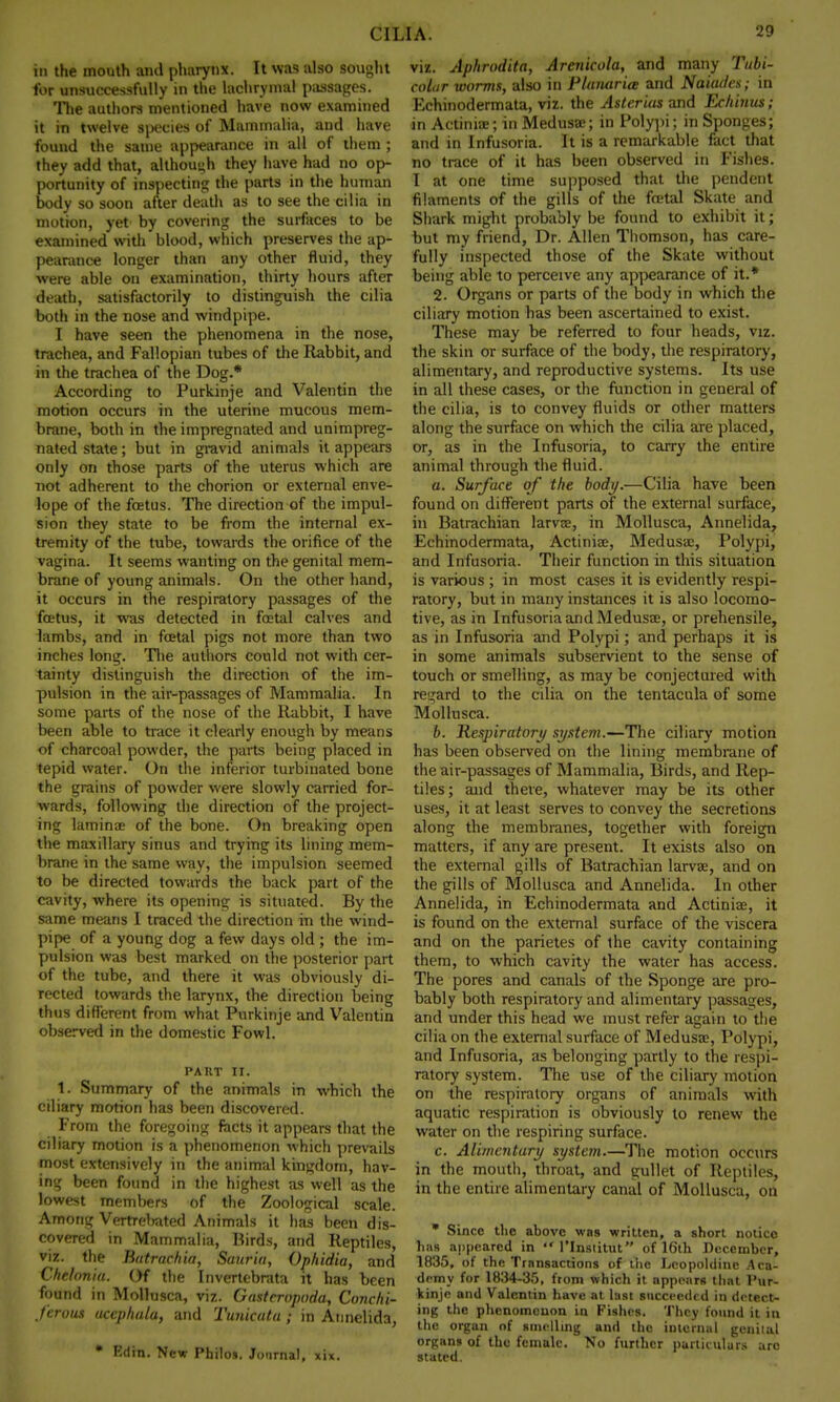 in the mouth and pharynx. It was also sought for unsuccessfully in the lachrymal passages. The authors mentioned have now examined it in twelve species of Mammalia, and have found the same appearance in all of them ; they add that, although they have had no op- portunity of inspecting the parts in the human body so soon after death as to see the cilia in motion, yet by covering the surfaces to be examined with blood, which preserves the ap- pearance longer than any other fluid, they were able on examination, thirty hours after death, satisfactorily to distinguish the cilia both in the nose and windpipe. I have seen the phenomena in the nose, trachea, and Fallopian tubes of the Rabbit, and in the trachea of the Dog.* According to Purkinje and Valentin the motion occurs in the uterine mucous mem- brane, both in the impregnated and unimpreg- nated state; but in gravid animals it appears only on those parts of the uterus which are not adherent to the chorion or external enve- lope of the foetus. The direction of the impul- sion they state to be from the internal ex- tremity of the tube, towards the orifice of the vagina. It seems wanting on the genital mem- brane of young animals. On the other hand, it occurs in the respiratory passages of the foetus, it was detected in foetal calves and lambs, and in foetal pigs not more than two inches long. The authors could not with cer- tainty distinguish the direction of the im- pulsion in the air-passages of Mammalia. In some parts of the nose of the Rabbit, I have been able to trace it clearly enough by means of charcoal powder, the parts being placed in tepid water. On the inferior turbinated bone the grains of powder were slowly carried for- wards, following the direction of the project- ing laminae of the bone. On breaking open the maxillary sinus and trying its lining mem- brane in the same way, the impulsion seemed to be directed towards the back part of the cavity, where its opening is situated. By the same means I traced the direction in the wind- pipe of a young dog a few days old ; the im- pulsion was best marked on the posterior part of the tube, and there it was obviously di- rected towards the larynx, the direction being thus different from what Purkinje and Valentin observed in the domestic Fowl. PART II. 1. Summary of the animals in which the ciliary motion has been discovered. From the foregoing facts it appears that the ciliary motion is a phenomenon which prevails most extensively in the animal kingdom, hav- ing been found in the highest as well as the lowest members of the Zoological scale. Among Vertrebated Animals it has been dis- covered in Mammalia, Birds, and Reptiles, viz. the Batrachia, Sauria, Ophidia, and Chelonia. Of the I nvertebrata it has been found in Mollusca, viz. Gasteropoda, Conchi- ferous uccphala, and Tunicata ; in Annelida, • Edin. New Philos. Journal, xix. viz. Aphrodita, Arenicola, and many Tubi- coLir worms, also in Planarice and Naiades; in Echinodermata, viz. the Astcrias and Echinus; in Actiniae; in Medusae; in Polypi; in Sponges; and in Infusoria. It is a remarkable fact that no trace of it has been observed in Fishes. I at one time supposed that the pendent filaments of the gills of the fcetal Skate and Shark might probably be found to exhibit it; but my friend, Dr. Allen Thomson, has care- fully inspected those of the Skate without being able to perceive any appearance of it.* 2. Organs or parts of the body in which the ciliary motion has been ascertained to exist. These may be referred to four heads, viz. the skin or surface of the body, the respiratory, alimentary, and reproductive systems. Its use in all these cases, or the function in general of the cilia, is to convey fluids or other matters along the surface on which the cilia are placed, or, as in the Infusoria, to carry the entire animal through the fluid. a. Surface of the body.—Cilia have been found on different parts of the external surface, in Batrachian larvae, in Mollusca, Annelida, Echinodermata, Actinia?, Medusae, Polypi, and Infusoria. Their function in this situation is various ; in most cases it is evidently respi- ratory, but in many instances it is also locomo- tive, as in Infusoria and Medusae, or prehensile, as in Infusoria and Polypi; and perhaps it is in some animals subservient to the sense of touch or smelling, as may be conjectured with regard to the cilia on the tentacula of some Mollusca. b. Respiratory si/stem.—The ciliary motion has been observed on the lining membrane of the air-passages of Mammalia, Birds, and Rep- tiles; and there, whatever may be its other uses, it at least serves to convey the secretions along the membranes, together with foreign matters, if any are present. It exists also on the external gills of Batrachian larvae, and on the gills of Mollusca and Annelida. In other Annelida, in Echinodermata and Actiniae, it is found on the external surface of the viscera and on the parietes of the cavity containing them, to which cavity the water has access. The pores and canals of the Sponge are pro- bably both respiratory and alimentary passages, and under this head we must refer again to the cilia on the external surface of Medusae, Polypi, and Infusoria, as belonging partly to the respi- ratory system. The use of the ciliary motion on the respiratory organs of animals with aquatic respiration is obviously to renew the water on the respiring surface. c. Alimentary system.—The motion occurs in the mouth, throat, and gullet of Reptiles, in the entire alimentary canal of Mollusca, on * Since the above was written, a short notice has appeared in  l'lnstitut of 16th December, 1835, of the Transactions of the Lcopoldine Aca- demy for 1834-35, from which it appears that Pur- kinje and Valentin have at last succeeded in detect- ing the phenomenon in Fishes. They found it in the organ of smelling and the internal genii al organs of the female. No further particulars arc stated.