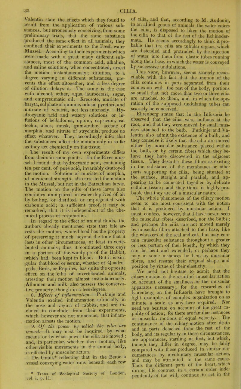 Valentin state the effects which they found to result from the application of various sub- stances, but erroneously conceiving, from some preliminary trials, that the same substance produced the same effect in all animals, they confined their experiments to the Fresh-water Mussel. According to their experiments,which were made with a great many different sub- stances, most of the common acid, alkaline, and saline solutions, when concentrated, arrest the motion instantaneously; dilution, to a degree varying in different substances, pre- vents this effect altogether, and a less degree of dilution delays it. The same is the case with alcohol, aither, aqua laurocerasi, sugar, and empyreumatic oil. Kreosote, muriate of baryta, sulphate of quinine, infusio pyrethri, and muriate of veratria, act less intensely. Hy- drocyanic acid and watery solutions or in- fusions of belladonna, opium, capsicum, ca- techu, aloes, musk, gum-arabic, acetate of morphia, and nitrate of strychnia, produce no effect whatever. They accordingly infer that the substances affect the motion only in so far as they act chemically on the tissue. The result of my own experiments differs from theirs in some points. In the River-mus- sel I found that hydrocyanic acid, containing ten per cent, of pure acid, invariably destroyed the motion. Solution of muriate of morphia, of medicinal strength, also arrested the motion in the Mussel, but not in the Batrachian larvae. The motion on the gills of these larvae also continues unimpaired in water deprived of air by boiling, or distilled, or impregnated with carbonic acid; a sufficient proof, it may be remarked, that it is independent of the che- mical process of respiration. In regard to the effect of animal fluids, the authors already mentioned state that bile ar- rests the motion, while blood has the property of preserving it much beyond the time that it lasts in other circumstances, at least in verte- biated animals; thus it continued three days in a portion of the windpipe of the Rabbit, which had been kept in blood. But it is sin- gular that blood or serum, whether of Quadru- peds, Birds, or Reptiles, has quite the opposite effect on the cilia of invertebrated animals, arresting their motion almost instantaneously. Albumen and milk also possess the conserva- tive property, though in a less degree. 8. Effects of inflammation.— Puikinje and Valentin excited inflammation artificially in the nose and vagina of rabbits, and are in- clined to conclude from their experiments, which however are not numerous, that inflam- mation arrests the motion. 9. Of the power by which the cilia are moved.—It may next be inquired by what means or by what power the cilia are moved ; and, in particular, whether their motion, like other visible movements in the animal body, is effected by muscular action. Dr. Grant,* reflecting that in the Beriie a vessel conveying water runs beneath each row * Trans, of Zoological Society of London, vol. i. p. 11. of cilia, and that, according to M. Audouin, in an allied genus of animals the water enters the cilia, is disposed to liken the motion of the cilia to that of the feet of the Echinoder- mata. lie seems accordingly to think it pro- bable that the cilia are tubular organs, which are distended and protruded by the injection of water into tliem from elastic tubes running along their base, in which the water is conveyed by successive undulations. This view, however, seems scarcely recon- cilable with the fact that the motion of the cilia continues in parts separated from their connexion with the rest of the body, portions so small that not more than two or three cilia are attached to them, and in which the ope- ration of the supposed undulating tubes can scarcely be conceived. Ehrenberg states that in the Infusoria he observed that the cilia were bulbous at the root, and that they were moved by small mus- cles attached to the bulb. Purkinje and Va- lentin also admit the existence of a bulb, and they conceive it likely that the cilia are moved either by muscular substance placed within the bulb, or by certain fibres which they be- lieve they have discovered in the adjacent tissue. They describe these fibres as existing in the substance of the membranes or other parts supporting the cilia, being situated at the surface, straight and parallel, and ap- pearing to be connected together by delicate cellular tissue; and they think it highly pro- bable that they are of a muscular nature. The whole phenomena of the ciliary motion seem to me most consistent with the notion that it is produced by muscular action. I must confess, however, that I have never seen the muscular fibres described, nor the bulbs; and perhaps the cilia are not moved merely by muscular fibres attached to their base, like the whiskers of the seal and cat, but may con- tain muscular substance throughout a greater or less portion of their length, by which they can be bent and extended; or perhaps they may in some instances be bent by muscular fibres, and resume their original shape and position by virtue of their elasticity. We need not hesitate to admit that the ciliary motion is the result of muscular action on account of the smallness of the muscular apparatus necessary; for the researches of Ehrenberg on the Infusoria have brought to light examples of complex organization on as minute a scale as any here required. Nor need we hesitate on account of the great ra- pidity of action; for there are familiar instances of muscular motions of equal velocity. The continuance of the ciliary motion after death and in parts detached from the rest of the body, and its regularity in these circumstances, are appearances, startling at first, but which, though they differ in degree, may be fairly compared with those produced in similar cir- cumstances by involuntary muscular action, and may be attributed to the same cause. Thus the different parts of the heart, which during life contract in a certain order inde- pendently of the will, continue to act in the