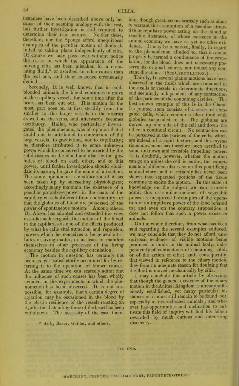 instances have been described above only be- cause of their seeming analogy with the rest, but further investigation is still required to determine their true nature. Neither these, therefore, nor the Sponge afford unequivocal examples of the peculiar motion of fluids al- luded to taking place independently of cilia. Of course we may pass over without notice the cases in which the appearance of the moving cilia has been mistaken for a circu- lating fluid,* or ascribed to other causes than the real one, and their existence erroneously denied. Secondly, It is well known that in cold- blooded animals the blood continues to move in the capillary vessels for some time after the heart has been cut out. This motion for the most part goes on at first steadily from the smaller to the larger vessels in the arteries as well as the veins, and afterwards becomes oscillatory. Ilaller, who particularly investi- gated the phenomenon, was of opinion that it could not be attributed to contraction of the large vessels, to gravitation, nor to capillarity; he therefore attributed it to some unknown power which he conceived to be exerted by the solid tissues on the blood and also by the glo- bules of blood on each other, and to this power, until farther investigation should eluci- date its nature, he gave the name of attraction. The same opinion or a modification of it has been taken up by succeeding physiologists; accordingly many maintain the existence of a peculiar propulsive power in the coats of the capillary vessels different from contractility, or that the globules of blood are possessed of the power of spontaneous motion. Among others, Dr. Alison has adopted and extended this view in so far as he regards the motion of the blood in the capillaries as one of the effects produced by what he calls vital attraction and repulsion, powers which he conceives to be general attri- butes of living matter, or at least to manifest themselves in other processes of the living economy besides the capillary circulation. The motion in question has certainly not been as yet satisfactorily accounted for by re- ferring it to the operation of known causes. At the same time we can scarcely admit that the influence of such causes has been wholly avoided in the experiments in which the phe- nomenon has been observed. It is not im- possible, for example, that a certain degree of agitation may be occasioned in the blood by the elastic resilience of the vessels reacting on it, after the distending force of the heart has been withdrawn. The necessity of the case there- * As by Baker, Guillot, and others. fore, though great, seems scarcely such as alone to warrant the assumption of a peculiar attrac- tive or repulsive power acting on the blood at sensible distances, of whose existence in the animal economy we have as yet no other evi- dence. It may be remarked, finally, in regard to the phenomenon alluded to, that it cannot properly be termed a continuance of the circu- lation, for the blood does not necessarily pre- serve its original course, nor indeed any con- stant direction. (See Circulation.) Thirdly, In several plants motions have been observed in the fluids which are contained in their cells or vessels in determinate directions, and seemingly independent of any contraction of the parietes of the containing cavities. The best known example of this is- in the Chara. Its jointed stem consists of a series of elon- gated cells, which contain a clear fluid with globules suspended in it. The globules are moved up one side of the cell and down the other in continual circuit. No contraction can be perceived in the parietes of the cells, which are indeed of a rigid texture, and this myste- rious movement has therefore been ascribed to some unknown and invisible impelling power. It is doubtful, however, whether the motion can go on unless the cell is entire, the experi- ments of different observers on this point being contradictory, and it certainly has never been shewn that separated portions of the tissue continue to excite the motion. In this state of knowledge on the subject we can scarcely admit this or similar motions of vegetable juices as unequivocal examples of the opera- tion of an impulsive power of the kind referred to; and even on the contrary supposition it does not follow that such a power exists in animals. On the whole therefore, from what has been said regarding the several examples adduced, we may conclude that they do not afford une- quivocal evidence of visible motions being produced in fluids in the animal body, inde- pendently of contractions of containing solids or of the action of cilia; and, consequently, that viewed in reference to the ciliary motion, they form no adequate reason for doubting that the fluid is moved mechanically by cilia. I may conclude this article by observing, that though the general existence of the ciliary motion in the Animal Kingdom is already suffi- ciently established, yet many particular in- stances of it must still remain to be found out, especially in invertebrated animals; and who- ever has opportunities and inclination to cul- tivate this field of inquiry will find his labour rewarded by much curious and interesting discovery. THE END. MARC HA NT, PRINTER, ING RAM-COURT, FENCHURCH-STREET.