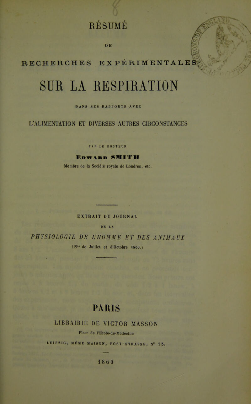 DE |'< t'a-* RECHERCHES EXPÉRIMENTALES SUR LA RESPIRATION DANS S£S RAPPORTS AVEC L'ALIMENTATION ET DIVERSES AUTRES CIRCONSTANCES Edwar» f^lflITH Membre de (a Société royale de Londres, etc. EXTRAIT DU JOURNAL DE LA PHYSIOLOGIE DE L'HOMME ET DES ANIMAUX (N de Juillet et d'Octobre 4860.) PARIS LIBRAIRIE DE VICTOR MASSON Place de l'École-de-Médeclne I.F.IPZir., MÊME MAI.SON, P 0 S T - S T R A S S K, N» 18. 1860