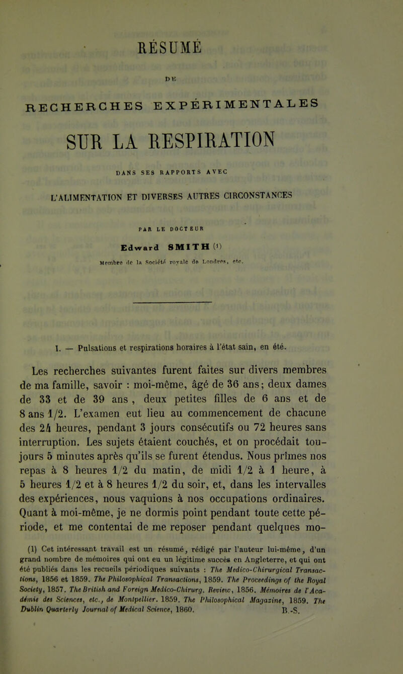 RECHERCHES EXPÉRIMENTALES SUR LA RESPIRATION DANS SES RAPPORTS AVEC L'ALIMENTATION ET DIVERSES AUTRES CIRCONSTANCES PAIt LE OOCT EUR Edward SMITH (i) Membre «le la Sociétii royale do Londres, etc. L — Pulsations et respirations horaires à l'état sain, en été. Les recherches suivantes furent faites sur divers membres de ma famille, savoir : moi-même, âgé de 36 ans; deux dames de 33 et de 39 ans , deux petites filles de 6 ans et de 8 ans 1/2. L'examen eut lieu au commencement de chacune des 2A heures, pendant 3 jours consécutifs ou 72 heures sans interruption. Les sujets étaient couchés, et on procédait tou- jours 5 minutes après qu'ils se furent étendus. Nous prîmes nos repas à 8 heures 1/2 du matin, de midi 1/2 à J heure, à 5 heures 1/2 et à 8 heures 1/2 du soir, et, dans les intervalles des expériences, nous vaquions à nos occupations ordinaires. Quant à moi-même, je ne dormis point pendant toute cette pé- riode, et me contentai de me reposer pendant quelques mo- (1) Cet intéressant travail est un résumé, rédigé par l'auteur lui-même, d'un grand nombre de mémoires qui ont eu un légitime succès en Angleterre, et qui ont été publiés dans les recueils périodiques suivants : The Medico-Chirvrgical Transac- tioTU, 1856 et 1859. The Philosophical Transactions, 1859. The Proceedings of the Royal Society, 1857. The British and Foreign Medico-Chirurg. Review, 1856. Mémoires de l'Aca- démie des Sciences, etc., de Montpellier. 1859. The Philosophical Magazine, 1859. Tht Dublin Qxtarterly Journal of Médical Science, 1860. B -S.