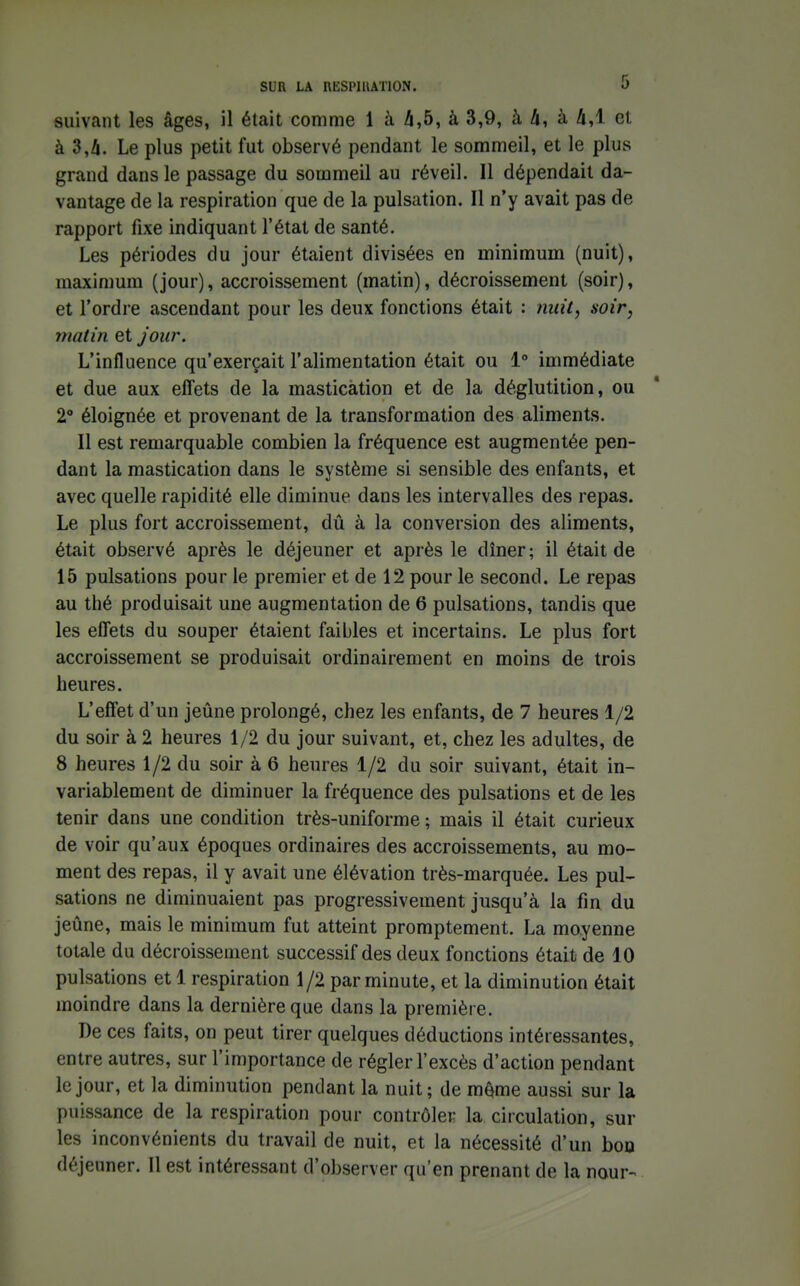 suivant les âges, il était comme 1 à 4,5, à 3,9, à 4, à 4,1 et à 3,4. Le plus petit fut observé pendant le sommeil, et le plus grand dans le passage du sommeil au réveil. Il dépendait da- vantage de la respiration que de la pulsation. Il n'y avait pas de rapport fixe indiquant l'état de santé. Les périodes du jour étaient divisées en minimum (nuit), maximum (jour), accroissement (matin), décroissement (soir), et l'ordre ascendant pour les deux fonctions était : nuit, soir, matin et jour. L'influence qu'exerçait l'alimentation était ou 1° immédiate et due aux elTets de la mastication et de la déglutition, ou 2° éloignée et provenant de la transformation des aliments. Il est remarquable combien la fréquence est augmentée pen- dant la mastication dans le système si sensible des enfants, et avec quelle rapidité elle diminue dans les intervalles des repas. Le plus fort accroissement, dû à la conversion des aliments, était observé après le déjeuner et après le dîner; il était de 15 pulsations pour le premier et de 12 pour le second. Le repas au thé produisait une augmentation de 6 pulsations, tandis que les effets du souper étaient faibles et incertains. Le plus fort accroissement se produisait ordinairement en moins de trois heures. L'effet d'un jeûne prolongé, chez les enfants, de 7 heures 1/2 du soir à 2 heures 1/2 du jour suivant, et, chez les adultes, de 8 heures 1/2 du soir à 6 heures 1/2 du soir suivant, était in- variablement de diminuer la fréquence des pulsations et de les tenir dans une condition très-uniforme ; mais il était curieux de voir qu'aux époques ordinaires des accroissements, au mo- ment des repas, il y avait une élévation très-marquée. Les pul- sations ne diminuaient pas progressivement jusqu'à la fin du jeûne, mais le minimum fut atteint promptement. La moyenne totale du décroissement successif des deux fonctions était de 10 pulsations et 1 respiration 1/2 par minute, et la diminution était moindre dans la dernière que dans la première. De ces faits, on peut tirer quelques déductions intéressantes, entre autres, sur l'importance de régler l'excès d'action pendant le jour, et la diminution pendant la nuit; de m^me aussi sur la puissance de la respiration pour contrôler la circulation, sur les inconvénients du travail de nuit, et la nécessité d'un bon déjeuner. Il est intéressant d'observer qu'en prenant de la nour-