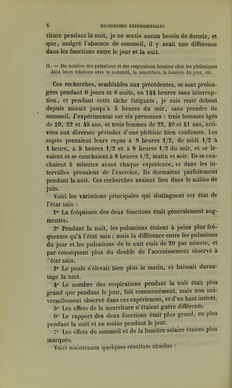 riture pendant la nuit, je ne sentis aucun besoin de dormir, et que, malgré l'absence de sommeil, il y avait une différence dans les fonctions entre le jour et la nuit. II. — Du nombre des pulsations et des respirations horaires chez les phtbisiques dans leurs relations avec le sommeil, la nourriture, la lumière du jour, etc. Ces recherches, semblables aux précédentes, se sont prolon- gées pendant 6 jours et 6 nuits, ou ihd heures sans interrup- tion, et pendant cette tâche fatigante, je suis resté debout depuis minuit jusqu'à 5 heures du soir, sans prendre de sommeil. J'expérimentai sur six personnes : trois hommes âgés de 20, *22 et A5 ans, et trois femmes de 22, ZiO et hl ans, arri- vées aux diverses périodes d'une phthisie bien confirmée. Les sujets prenaient leurs repas à 8 heures 1/2, de midi 1/2 à 1 heure, à 5 heures 1/2 et à 8 heures 1/2 du soir, et se le- vaient et se couchaient à 8 heures 1/2, matin et soir. Ils se cou- chaient 5 minutes avant chaque expérience, et dans les in- tervalles prenaient de l'exercice. Ils dormaient parfaitement pendant la nuit. Ces recherches avaient lieu dans le uailieu de juin. Voici les variations principales qui distinguent cet état de l'état sain : 1» La fréquence des deux fonctions était généralement aug- mentée. 2° Pendant la nuit, les pulsations étaient à peine plus fré- quentes qu'à l'état sain ; mais la différence entre les pulsations du jour et les pulsations de la nuit était de 20 par minute, et par conséquent plus du double de l'accroissement observé à i'état sain. 3» Le pouls s'élevait bien plus le matin, et baissait davan- tage la nuit. k° Le nombre des respirations pendant la nuit était plus grand que pendant le jour, fait communément, mais non uni- versellement observé dans ces expériences, et d'un haut intérêt. 5» Les effets de la nourriture n'étaient guère différents. 6 Le rapport des deux fonctions était plus grand, en plus pendant la nuit et en moins pendant le jour. 7° Les effets du sommeil et de la lumière solaire étaient plus marqués. Voici maintenant quelques résultats absolus :