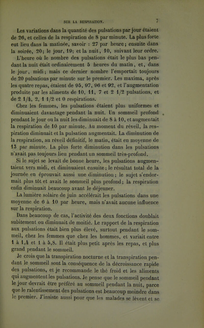 Les variations dans la quantité des pulsations par jour étaient de 26, et celles de la respiration de 8 par minute. La plus forte eut lieu dans la matinée, savoir : 27 par heure; ensuite dans la soirée, 20; le jour, 19; et la nuit, 10, suivant leur ordre. L'heure où le nombre des pulsations était le plus bas pen- dant la nuit était ordinairement 5 heures du matin, et, dans le jour, midi; mais ce dernier nombre l'emportait toujours de 20 pulsations par minute sur le premier. Les maxima, après les quatre repas, étaient de 95, 97, 96 et 92, et l'augmentation produite par les aliments de 10, 11, 7 et 2 1/2 pulsations, et de 2 1/4, 2, 1 1/2 et 0 respirations. Chez les femmes, les pulsations étaient plus uniformes et diminuaient davantage pendant la nuit. Un sommeil profond , pendant le jour ou la nuit les diminuait de 8 à 10, et augmentait la respiration de 10 par minute. Au moment du réveil, la res- piration diminuait et la pulsation augmentait. La diminution de la respiration, au réveil définitif, le matin, était en moyenne de 13 par minute. La plus forte diminution dans les pulsations n'avait pas toujours lieu pendant un sommeil très-profond. Si le sujet se levait de bonne heure, les pulsations augmen- taient vers midi, et diminuaient ensuite; le résultat total de la journée en éprouvait aussi une diminution ; le sujet s'endor- mait plus tôt et avait le sommeil plus profond; la respiration enfin diminuait beaucoup avant le déjeuner. La lumière solaire de juin accélérait les pulsations dans une moyenne de 6 à 10 par heure, mais n'avait aucune influence sur la respiration. Dans beaucoup de cas, l'activité des deux fonctions doublait subitement ou diminuait de moitié. Le rapport de la respiration aux pulsations était bien plus élevé, surtout pendant le som- meil, chez les femmes que chez les hommes, et variait entre 1 à 1,A et 1 à 5,8. 11 était plus petit après les repas, et plus grand pendant le sommeil. Je crois que la transpiration nocturne et la transpiration pen- dant le sommeil sont la conséquence de la décroissance rapide des pulsations, et je recommande le thé froid et les aliments qui augmentent les pulsations. Je pense que le sommeil pendant le jour devrait être préféré au sommeil pendant la nuit, parce que le ralentissement des pulsations est beaucoup moindre dans le premier. J'insiste aussi pour que les malades se lèvent et se