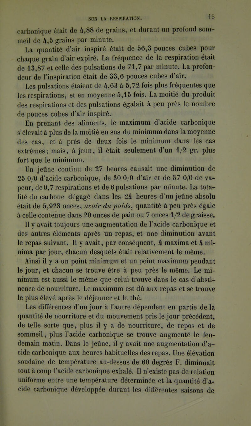carbonique était de 4,88 de grains, et durant un profond som- meil de A,5 grains par minute. La quantité d'air inspiré était de 56,3 pouces cubes pour chaque grain d'air expiré. La fréquence de la respiration était de 13,87 et celle des pulsations de 71,7 par minute. La profon- deur de l'inspiration était de 33,6 pouces cubes d'air. Les pulsations étaient de 4,63 à 5,72 fois plus fréquentes que les respirations, et en moyenne 5,15 fois. La moitié du produit des respirations et des pulsations égalait à peu près le nombre de pouces cubes d'air inspiré. En prenant des aliments, le maximum d'acide carbonique s'élevait à plus de la moitié en sus du minimum dans la moyenne des cas, et à près de deux fois le minimum dans les cas extrêmes; mais, à jeun, il était seulement d'un 1/2 gr. plus fort que le minimum. Un jeûne continu de 27 heures causait une diminution de 25 0/0 d'acide carbonique, de 30 0/0 d'air et de 37 0/0 de va- |)eur, de 0,7 respirations et de 6 pulsations par minute. La tota- lité du carbone dégagé dans les 2h heures d'un jeûne absolu était de 5,923 onces, avoir du poids, quantité à peu près égale à celle contenue dans 20 onces de pain ou 7 onces 1/2 de graisse. Il y avait toujours une augmentation de l'acide carbonique et des autres éléments après un repas, et une diminution avant le repas suivant. Il y avait, par conséquent, h maxima et li mi- nima par jour, chacun desquels était relativement le même. Ainsi il y a un point minimum et un point maximum pendant le jour, et chacun se trouve être à peu près le même. Le mi- nimum est aussi le même que celui trouvé dans le cas d'absti- nence de nourriture. Le maximum est dû aux repas et se trouve le plus élevé après le déjeuner et le thé. Les différences d'un jour à l'autre dépendent en partie de la quantité de nourriture et du mouvement pris le jour précédent, de telle sorte que, plus il y a de nourriture, de repos et de sommeil, plus l'acide carbonique se trouve augmenté le len- demain matin. Dans le jeûne, il y avait une augmentation d'a- cide carbonique aux heures habituelles des repas. Une élévation soudaine de température au-dessus de 60 degrés F. diminuait tout à coup l'acide carbonique exhalé. Il n'existe pas de relation uniforme entre une température déterminée et la quantité d'a- cide carbonique développée durant les différentes saisons de