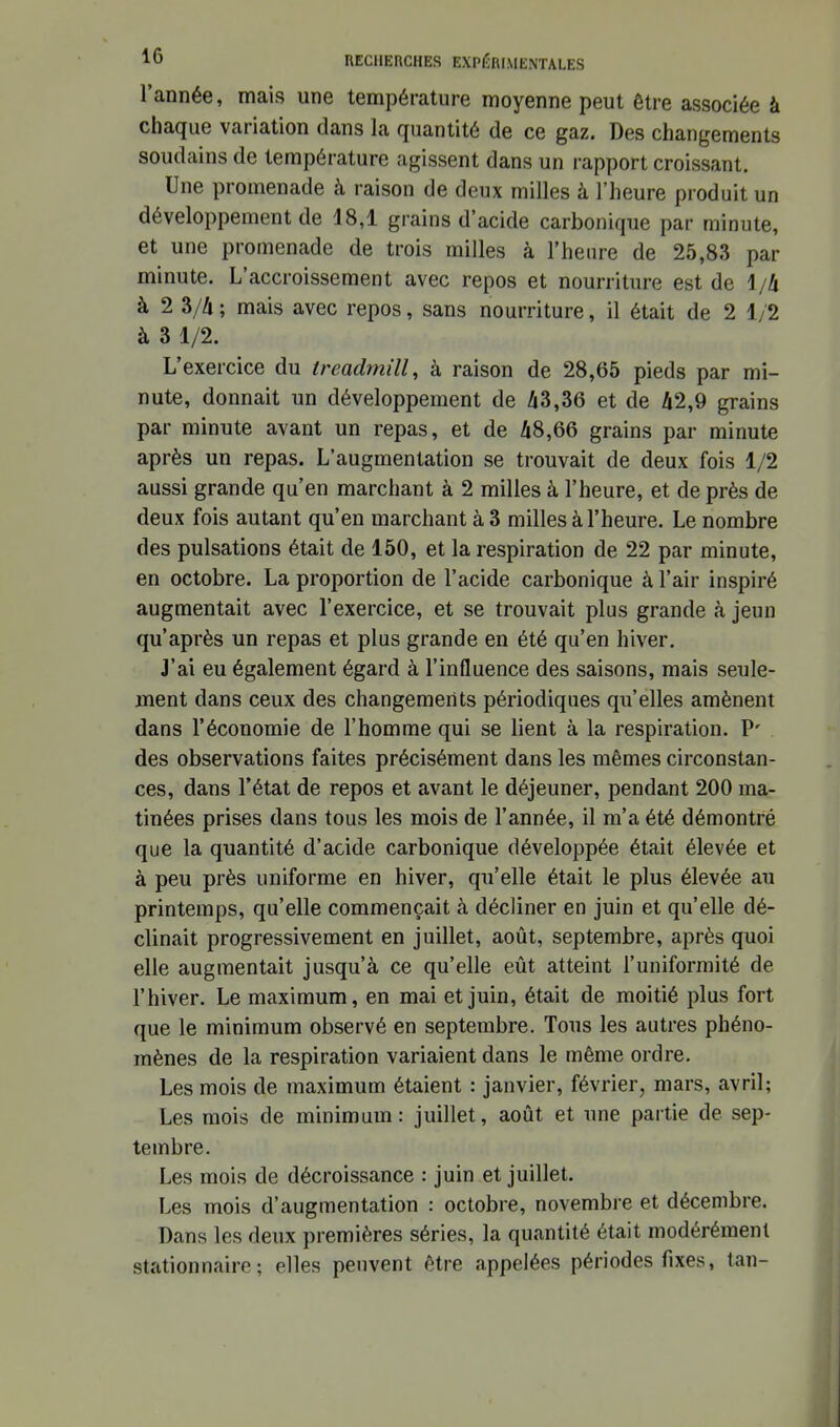 l'année, mais une température moyenne peut être associée à chaque variation dans la quantité de ce gaz. Des changements soudains de température agissent dans un rapport croissant. Une promenade à raison de deux milles à l'heure produit un développement de 18,1 grains d'acide carbonique par minute, et une promenade de trois milles à l'heure de 25,83 par minute. L'accroissement avec repos et nourriture est de 1/4 à 2 3//i; mais avec repos, sans nourriture, il était de 2 1/2 à 3 1/2. L'exercice du treadmill, à raison de 28,65 pieds par mi- nute, donnait un développement de /i3,36 et de A2,9 grains par minute avant un repas, et de A8,66 grains par minute après un repas. L'augmentation se trouvait de deux fois 1/2 aussi grande qu'en marchant à 2 milles à l'heure, et de près de deux fois autant qu'en marchant à 3 milles à l'heure. Le nombre des pulsations était de 150, et la respiration de 22 par minute, en octobre. La proportion de l'acide carbonique à l'air inspiré augmentait avec l'exercice, et se trouvait plus grande à jeun qu'après un repas et plus grande en été qu'en hiver. J'ai eu également égard à l'influence des saisons, mais seule- ment dans ceux des changements périodiques qu'elles amènent dans l'économie de l'homme qui se lient à la respiration. P' des observations faites précisément dans les mêmes circonstan- ces, dans l'état de repos et avant le déjeuner, pendant 200 ma- tinées prises dans tous les mois de l'année, il m'a été démontré que la quantité d'acide carbonique développée était élevée et à peu près uniforme en hiver, qu'elle était le plus élevée au printemps, qu'elle commençait à décliner en juin et qu'elle dé- clinait progressivement en juillet, août, septembre, après quoi elle augmentait jusqu'à ce qu'elle eût atteint l'uniformité de l'hiver. Le maximum, en mai et juin, était de moitié plus fort que le minimum observé en septembre. Tous les autres phéno- mènes de la respiration variaient dans le même ordre. Les mois de maximum étaient : janvier, février, mars, avril; Les mois de minimum: juillet, août et une partie de sep- tembre. Les mois de décroissance : juin et juillet. Les mois d'augmentation : octobre, novembre et décembre. Dans les deux premières séries, la quantité était modérément stationnaire ; elles peuvent être appelées périodes fixes, tan-