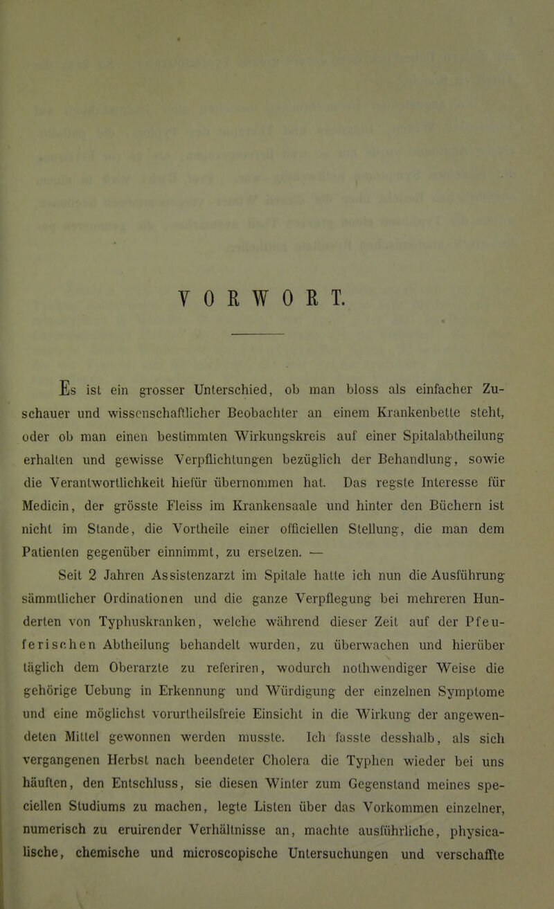 VORWORT. Es isL ein grosser Unterschied, ob man bloss als einfacher Zu- schauer und wissenschaftlicher Beobachter an einem Krankenbette steht, oder ob man einen bestimmten Wirkungskreis auf einer Spitalabiheilung erhalten und gewisse Verpflichtungen bezüglich der Behandlung, sowie die Verantwortlichkeit hieiür übernommen hat. Das regste Interesse für Medicin, der grösste Fleiss im Krankensaale und hinter den Büchern ist nicht im Stande, die Vortheile einer officiellen Stellung, die man dem Patienten gegenüber einnimmt, zu ersetzen. — Seit 2 Jahren Assistenzarzt im Spilale hatte ich nun die Ausführung sämmtlicher Ordinationen und die ganze Verpflegung bei mehreren Hun- derten von Typhuskranken, welche während dieser Zeit auf der Pfeu- ferischen Abtheilung behandelt wurden, zu überwachen und hierüber täglich dem Oberarzte zu referiren, wodurch nothwendiger Weise die gehörige Uebung in Erkennung und Würdigung der einzelnen Symptome und eine möglichst vorurtheilsfreie Einsicht in die Wirkung der angewen- deten Mittel gewonnen werden musste. Ich fasste desshalb, als sich vergangenen Herbst nach beendeter Cholera die Typhen wieder bei uns häuften, den Entschluss, sie diesen Winter zum Gegenstand meines spe- ciellen Studiums zu machen, legte Listen über das Vorkommen einzelner, numerisch zu eruirender Verhältnisse an, machte ausführliche, physica- lische, chemische und microscopische Untersuchungen und verschaffte