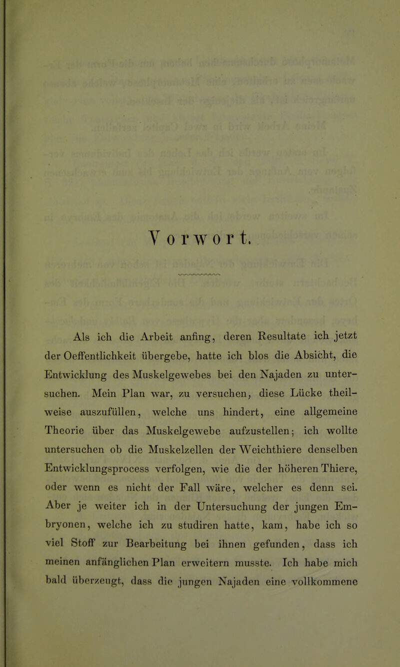 V 0 r w 0 r t. Als ich die Arbeit anfing, deren Resultate ich jetzt der Oeffentlichkeit iibergebe, batte ich blos die Absicbt, die Entwicklung des Muskelgewebes bei den Najaden zu unter- suchen. Mein Plan war, zu versuchen, dièse Liicke theil- weise auszufiillen, welche uns hindert, eine allgemeine Théorie iiber das Muskelgewebe aufzustellen ; ich woUte untersuchen ob die Muskelzellen der Weichthiere denselben Entwicklungsprocess verfolgen, wie die der hoheren Thiere, oder wenn es nicht der Fall ware, welcher es denn sei. Aber je wciter ich in der Untersuchung der jungen Em- bryoncn, welche ich zu studiren batte, kam, habe ich so ■viel Stoff zur Bearbeitung bei ihnen gefunden, dass ich meinen anfiinglichen Plan crweitern musste. Ich habe mich bald uberzengt, dass die jungen Najaden eine vollkommene