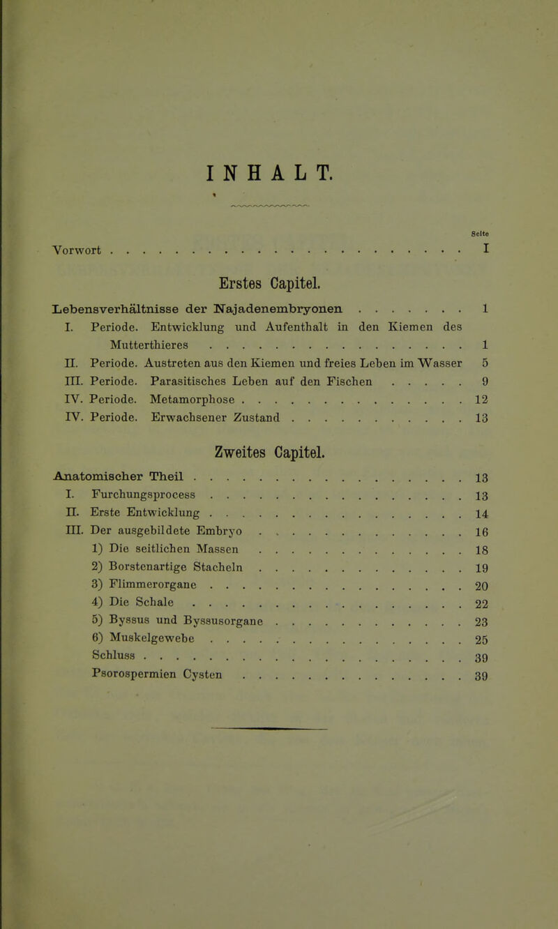 Scite Vorwort I Erstes Capitel. Lebensverhâltnisse der Najadenembryonen 1 I. Période. Entwicklung und Aufenthalt in den Kiemen des Mutterthieres 1 II. Période. Austreten aus den Kiemen und freies Leben im Wasser 5 rn. Période. Parasitisches Leben auf den Fischen 9 IV. Période. Métamorphose 12 IV. Période. Erwachsener Zustand 13 Zweites Capitel. Anatomischer Theil 13 I. Furchungsprocess 13 n. Erste Entwicklung 14 m. Der ausgebildete Embryo . 16 1) Die seitlichen Massen 18 2) Borstenartige Stacheln 19 3) Flimmerorganc 20 4) Die Schale 22 5) Byssus und Byssusorgane 23 6) Muskelgewebe 25 Schluss 39 Psorospermien Cysten 39